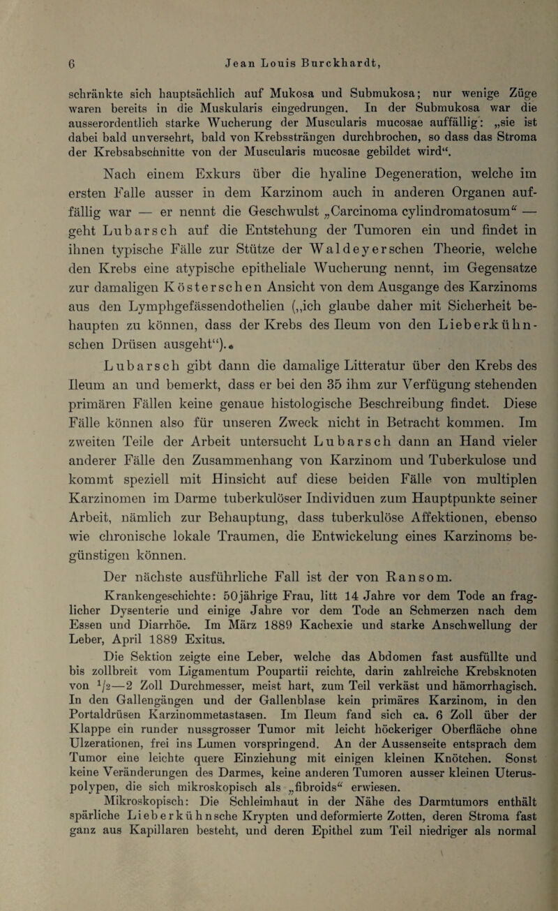 schränkte sich hauptsächlich auf Mukosa und Submukosa; nur wenige Züge waren bereits in die Muskularis eingedrungen. In der Submukosa war die ausserordentlich starke Wucherung der Muscularis mucosae auffällig: „sie ist dabei bald unversehrt, bald von Krebssträngen durchbrochen, so dass das Stroma der Krebsabschnitte von der Muscularis mucosae gebildet wird“. Nach einem Exkurs über die hyaline Degeneration, welche im ersten Falle ausser in dem Karzinom auch in anderen Organen auf¬ fällig war — er nennt die Geschwulst „Carcinoma cylindromatosum“ — geht Lu bar sch auf die Entstehung der Tumoren ein und findet in ihnen typische Fälle zur Stütze der Wal dey er sehen Theorie, welche den Krebs eine atypische epitheliale Wucherung nennt, im Gegensätze zur damaligen Köster sehen Ansicht von dem Ausgange des Karzinoms aus den Lymphgefässendothelien (,,ich glaube daher mit Sicherheit be¬ haupten zu können, dass der Krebs des Ileum von den Lieberkühn- sclien Drüsen ausgeht“). * Lubarsch gibt dann die damalige Litteratur über den Krebs des Ileum an und bemerkt, dass er bei den 35 ihm zur Verfügung stehenden primären Fällen keine genaue histologische Beschreibung findet. Diese Fälle können also für unseren Zweck nicht in Betracht kommen. Im zweiten Teile der Arbeit untersucht Lubarsch dann an Hand vieler anderer Fälle den Zusammenhang von Karzinom und Tuberkulose und kommt speziell mit Hinsicht auf diese beiden Fälle von multiplen Karzinomen im Darme tuberkulöser Individuen zum Hauptpunkte seiner Arbeit, nämlich zur Behauptung, dass tuberkulöse Affektionen, ebenso wie chronische lokale Traumen, die Entwickelung eines Karzinoms be¬ günstigen können. Der nächste ausführliche Fall ist der von Ran so m. Krankengeschichte: 50jährige Frau, litt 14 Jahre vor dem Tode an frag¬ licher Dysenterie und einige Jahre vor dem Tode an Schmerzen nach dem Essen und Diarrhöe. Im März 1889 Kachexie und starke Anschwellung der Leber, April 1889 Exitus. Die Sektion zeigte eine Leber, welche das Abdomen fast ausfüllte und bis zollbreit vom Ligamentum Poupartii reichte, darin zahlreiche Krebsknoten von */2—2 Zoll Durchmesser, meist hart, zum Teil verkäst und hämorrhagisch. In den Gallengängen und der Gallenblase kein primäres Karzinom, in den Portaldrüsen Karzinommetastasen. Im Ileum fand sich ca. 6 Zoll über der Klappe ein runder nussgrosser Tumor mit leicht höckeriger Oberfläche ohne Ulzerationen, frei ins Lumen vorspringend. An der Aussenseite entsprach dem Tumor eine leichte quere Einziehung mit einigen kleinen Knötchen. Sonst keine Veränderungen des Darmes, keine anderen Tumoren ausser kleinen Uterus¬ polypen, die sich mikroskopisch als „fibroids“ erwiesen. Mikroskopisch: Die Schleimhaut in der Nähe des Darmtumors enthält spärliche Liebe r kühn sehe Krypten und deformierte Zotten, deren Stroma fast ganz aus Kapillaren besteht, und deren Epithel zum Teil niedriger als normal