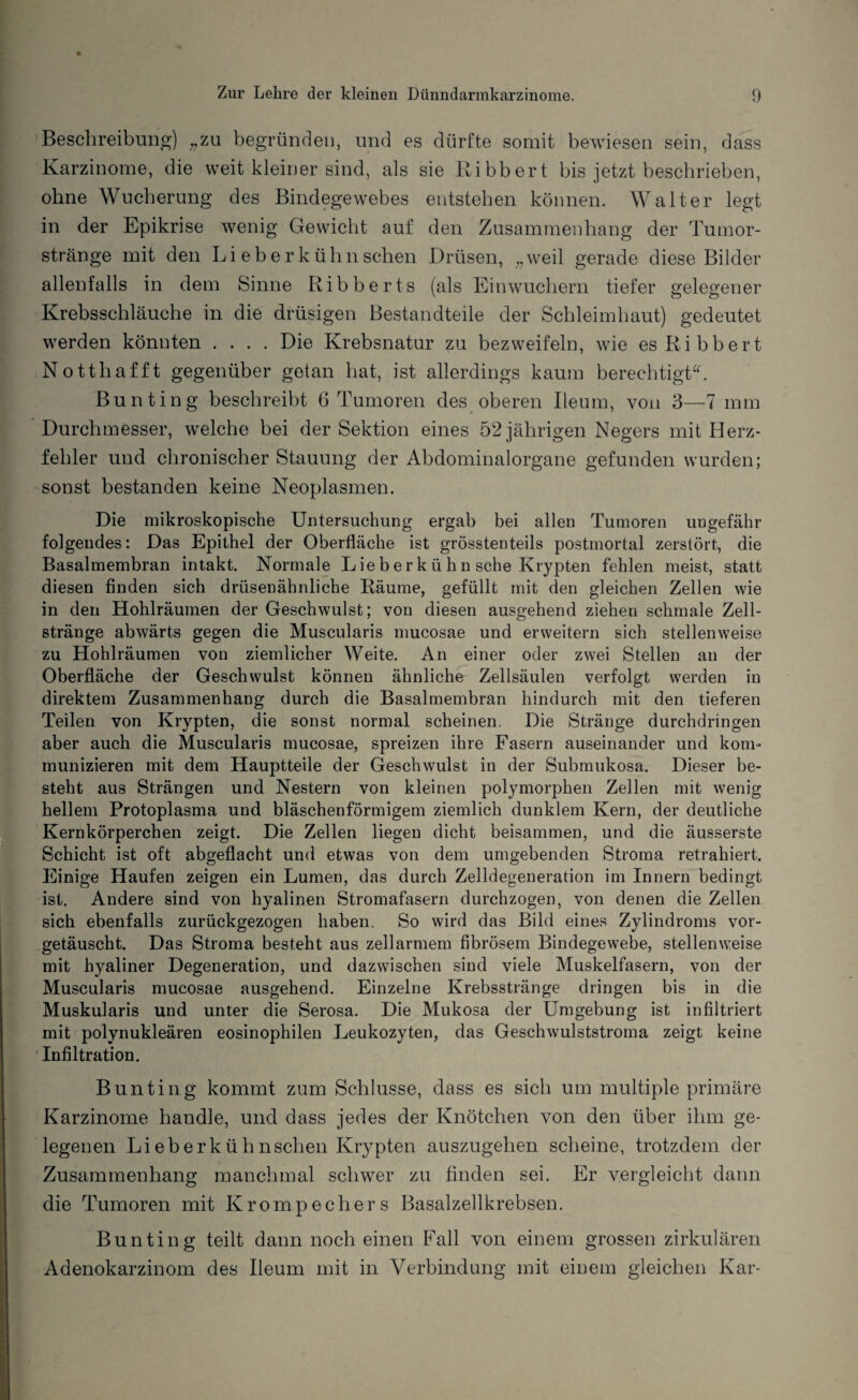 Beschreibung) „zu begründen, und es dürfte somit bewiesen sein, dass Karzinome, die weit kleiner sind, als sie Bibbert bis jetzt beschrieben, ohne Wucherung des Bindegewebes entstehen können. Walter legt in der Epikrise wenig Gewicht auf den Zusammenhang der Tumor¬ stränge mit den Li eber kühn sehen Drüsen, „weil gerade diese Bilder allenfalls in dem Sinne Ribberts (als Einwuchern tiefer gelegener Krebsschläuche in die drüsigen Bestandteile der Schleimhaut) gedeutet werden könnten .... Die Krebsnatur zu bezweifeln, wie esRibbert Notthafft gegenüber getan hat, ist allerdings kaum berechtigt. Bunting beschreibt 6 Tumoren des oberen Ileum, von 3—7 mm Durchmesser, welche bei der Sektion eines 52 jährigen Negers mit Herz¬ fehler und chronischer Stauung der Abdominalorgane gefunden wurden; sonst bestanden keine Neoplasmen. Die mikroskopische Untersuchung ergab bei allen Tumoren ungefähr folgendes: Das Epithel der Oberfläche ist grösstenteils postmortal zerstört, die Basalmembran intakt. Normale L ie b e r k ü h n sehe Krypten fehlen meist, statt diesen finden sich drüsenähnliche Räume, gefüllt mit den gleichen Zellen wie in den Hohlräumen der Geschwulst; von diesen ausgehend ziehen schmale Zell¬ stränge abwärts gegen die Muscularis mucosae und erweitern sich stellenweise zu Hohlräumen von ziemlicher Weite. An einer oder zwei Stellen an der Oberfläche der Geschwulst können ähnliche Zellsäulen verfolgt werden in direktem Zusammenhang durch die Basalmembran hindurch mit den tieferen Teilen von Krypten, die sonst normal scheinen. Die Stränge durchdringen aber auch die Muscularis mucosae, spreizen ihre Fasern auseinander und kom¬ munizieren mit dem Hauptteile der Geschwulst in der Submukosa. Dieser be¬ steht aus Strängen und Nestern von kleinen polymorphen Zellen mit wenig hellem Protoplasma und bläschenförmigem ziemlich dunklem Kern, der deutliche Kernkörperchen zeigt. Die Zellen liegen dicht beisammen, und die äusserste Schicht ist oft abgeflacht und etwas von dem umgebenden Stroma retrahiert. Einige Haufen zeigen ein Lumen, das durch Zelldegeneration im Innern bedingt ist. Andere sind von hyalinen Stromafasern durchzogen, von denen die Zellen sich ebenfalls zurückgezogen haben. So wird das Bild eines Zylindroms vor¬ getäuscht. Das Stroma besteht aus zellarmem fibrösem Bindegewebe, stellenweise mit hyaliner Degeneration, und dazwischen sind viele Muskelfasern, von der Muscularis mucosae ausgehend. Einzelne Krebsstränge dringen bis in die Muskularis und unter die Serosa. Die Mukosa der Umgebung ist infiltriert mit polynukleären eosinophilen Leukozyten, das Geschwulststroma zeigt keine Infiltration. Bunting kommt zum Schlüsse, dass es sich um multiple primäre Karzinome handle, und dass jedes der Knötchen von den über ihm ge¬ legenen Lieberkühnschen Krypten auszugehen scheine, trotzdem der Zusammenhang manchmal schwer zu finden sei. Er vergleicht dann die Tumoren mit Krompecliers Basalzellkrebsen. Bunting teilt dann noch einen Fall von einem grossen zirkulären Adenokarzinom des Ileum mit in Verbindung mit einem gleichen Kar-