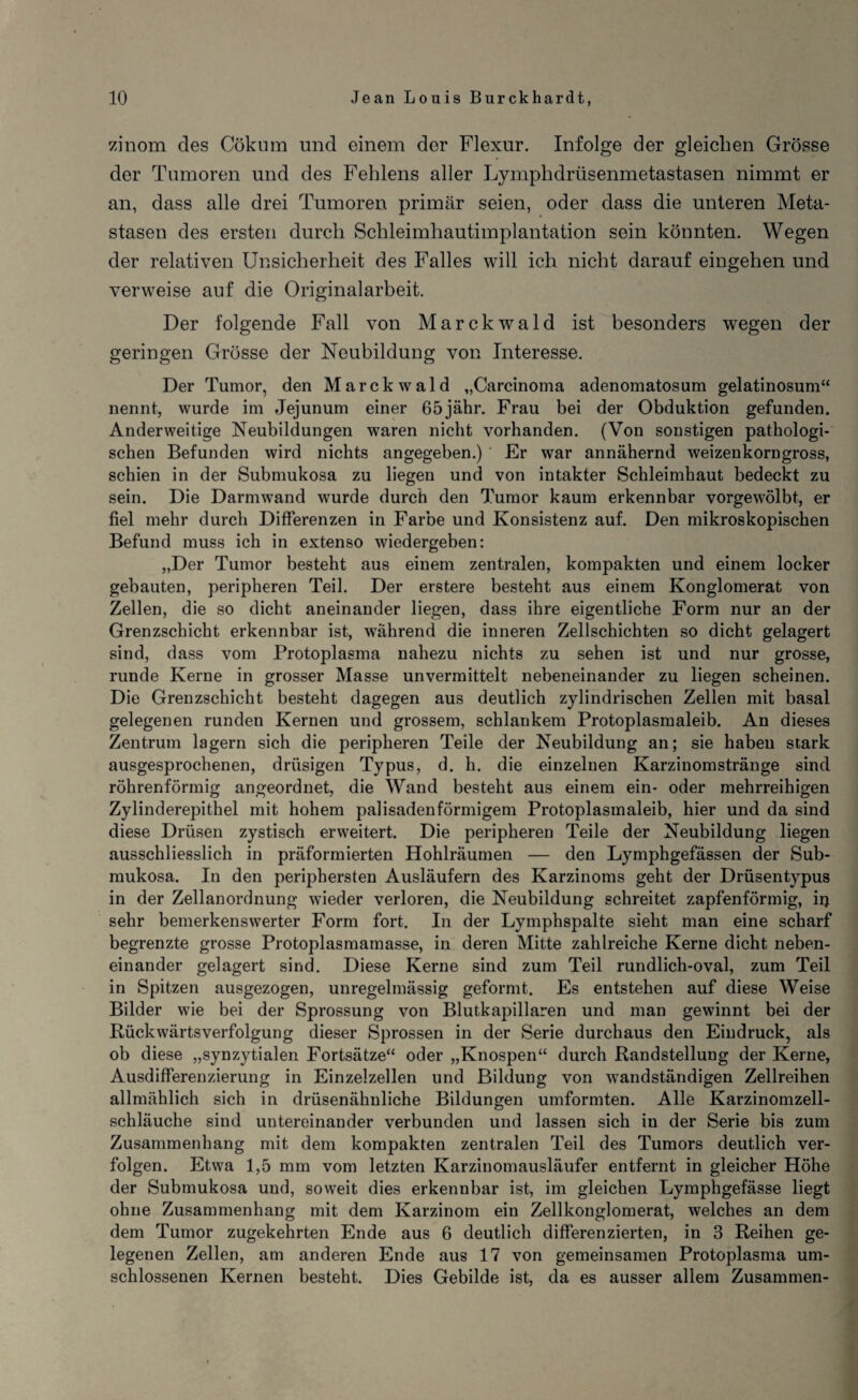 zinom des Cökum und einem der Flexur. Infolge der gleichen Grösse der Tumoren und des Fehlens aller Lymphdrüsenmetastasen nimmt er an, dass alle drei Tumoren primär seien, oder dass die unteren Meta¬ stasen des ersten durch Schleimhautimplantation sein könnten. Wegen der relativen Unsicherheit des Falles will ich nicht darauf eingehen und verweise auf die Originalarbeit. Der folgende Fall von Marckwald ist besonders wegen der geringen Grösse der Neubildung von Interesse. Der Tumor, den Marckwald „Carcinoma adenomatosum gelatinosum“ nennt, wurde im Jejunum einer 65jähr. Frau bei der Obduktion gefunden. Anderweitige Neubildungen waren nicht vorhanden. (Von sonstigen pathologi¬ schen Befunden wird nichts angegeben.) Er war annähernd weizenkorngross, schien in der Submukosa zu liegen und von intakter Schleimhaut bedeckt zu sein. Die Darmwand wurde durch den Tumor kaum erkennbar vorgewölbt, er fiel mehr durch Differenzen in Farbe und Konsistenz auf. Den mikroskopischen Befund muss ich in extenso wiedergeben: „Der Tumor besteht aus einem zentralen, kompakten und einem locker gebauten, peripheren Teil. Der erstere besteht aus einem Konglomerat von Zellen, die so dicht aneinander liegen, dass ihre eigentliche Form nur an der Grenzschicht erkennbar ist, während die inneren Zellschichten so dicht gelagert sind, dass vom Protoplasma nahezu nichts zu sehen ist und nur grosse, runde Kerne in grosser Masse unvermittelt nebeneinander zu liegen scheinen. Die Grenzschicht besteht dagegen aus deutlich zylindrischen Zellen mit basal gelegenen runden Kernen und grossem, schlankem Protoplasmaleib. An dieses Zentrum lagern sich die peripheren Teile der Neubildung an; sie haben stark ausgesprochenen, drüsigen Typus, d. h. die einzelnen Karzinomstränge sind röhrenförmig angeordnet, die Wand besteht aus einem ein- oder mehrreihigen Zylinderepithel mit hohem palisadenförmigem Protoplasmaleib, hier und da sind diese Drüsen zystisch erweitert. Die peripheren Teile der Neubildung liegen ausschliesslich in präformierten Hohlräumen — den Lymphgefässen der Sub¬ mukosa. In den periphersten Ausläufern des Karzinoms geht der Drüsentypus in der Zellanordnung wieder verloren, die Neubildung schreitet zapfenförmig, irj sehr bemerkenswerter Form fort. In der Lymphspalte sieht man eine scharf begrenzte grosse Protoplasmamasse, in deren Mitte zahlreiche Kerne dicht neben¬ einander gelagert sind. Diese Kerne sind zum Teil rundlich-oval, zum Teil in Spitzen ausgezogen, unregelmässig geformt. Es entstehen auf diese Weise Bilder wie bei der Sprossung von Blutkapillaren und man gewinnt bei der Bückwärtsverfolgung dieser Sprossen in der Serie durchaus den Eindruck, als ob diese „synzytialen Fortsätze“ oder „Knospen“ durch Bandstellung der Kerne, Ausdifferenzierung in Einzelzellen und Bildung von wandständigen Zellreihen allmählich sich in drüsenähnliche Bildungen umformten. Alle Karzinomzell¬ schläuche sind untereinander verbunden und lassen sich in der Serie bis zum Zusammenhang mit dem kompakten zentralen Teil des Tumors deutlich ver¬ folgen. Etwa 1,5 mm vom letzten Karzinomausläufer entfernt in gleicher Höhe der Submukosa und, soweit dies erkennbar ist, im gleichen Lymphgefässe liegt ohne Zusammenhang mit dem Karzinom ein Zellkonglomerat, welches an dem dem Tumor zugekehrten Ende aus 6 deutlich differenzierten, in 3 Reihen ge¬ legenen Zellen, am anderen Ende aus 17 von gemeinsamen Protoplasma um¬ schlossenen Kernen besteht. Dies Gebilde ist, da es ausser allem Zusammen-