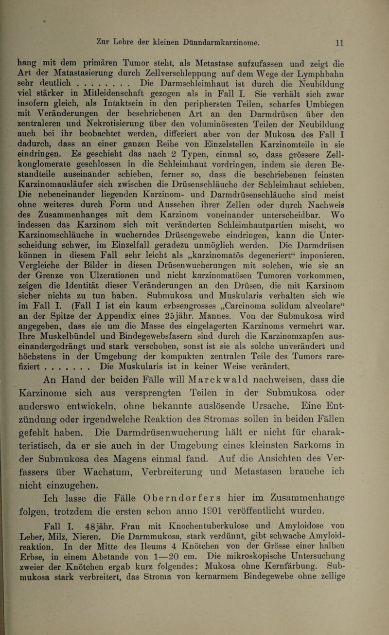 hang mit dem primären Tumor steht, als Metastase aufzufassen und zeigt die Art der Matastasierung durch Zellverschleppung auf dem Wege der Lymphbahn sehr deutlich. Die Darmschleimhaut ist durch die Neubildung viel stärker in Mitleidenschaft gezogen als in Fall I. Sie verhält sich zwar insofern gleich, als Intaktsein in den periphersten Teilen, scharfes Umbiegen mit Veränderungen der beschriebenen Art an den Darmdrüsen über den zentraleren und Nekrotisierung über den voluminösesten Teilen der Neubildung auch bei ihr beobachtet werden, differiert aber von der Mukosa des Fall I dadurch, dass an einer ganzen Reihe von Einzelstellen Karzinomteile in sie eindringen. Es geschieht das nach 2 Typen, einmal so, dass grössere Zell¬ konglomerate geschlossen in die Schleimhaut Vordringen, indem sie deren Be¬ standteile auseinander schieben, ferner so, dass die beschriebenen feinsten Karzinomausläufer sich zwischen die Drüsenschläuche der Schleimhaut schieben. Die nebeneinander liegenden Karzinom- und Darmdrüsenschläuche sind meist ohne weiteres durch Form und Aussehen ihrer Zellen oder durch Nachweis des Zusammenhanges mit dem Karzinom voneinander unterscheidbar. Wo indessen das Karzinom sich mit veränderten Schleimhautpartien mischt, wo Karzinomschläuche in wucherndes Drüsengewebe eindringen, kann die Unter¬ scheidung schwer, im Einzelfall geradezu unmöglich werden. Die Darmdrüsen können in diesem Fall sehr leicht als „karzinomatös degeneriert“ imponieren. Vergleiche der Bilder in diesen Drüsenwucherungen mit solchen, wie sie an der Grenze von Ulzerationen und nicht karzinomatösen Tumoren Vorkommen, zeigen die Identität dieser Veränderungen an den Drüsen, die mit Karzinom sicher nichts zu tun haben. Submukosa und Muskularis verhalten sich wie im Fall I. (Fall I ist ein kaum erbsengrosses „Carcinoma solidum alveolare“ an der Spitze der Appendix eines 25jäbr. Mannes. Von der Submukosa wird angegeben, dass sie um die Masse des eingelagerten Karzinoms vermehrt war. Ihre Muskelbündel und Bindegewebsfasern sind durch die Karzinomzapfen aus¬ einandergedrängt und stark verschoben, sonst ist sie als solche unverändert und höchstens in der Umgebung der kompakten zentralen Teile des Tumors rare- fiziert. Die Muskularis ist in keiner Weise verändert. An Hand der beiden Fälle will Marckwald nachweisen, dass die Karzinome sich aus versprengten Teilen in der Submukosa oder anderswo entwickeln, ohne bekannte auslösende Ursache. Eine Ent¬ zündung oder irgendwelche Reaktion des Stromas sollen in beiden Fällen gefehlt haben. Die Darmdrüsenwucherung hält er nicht für charak¬ teristisch, da er sie auch in der Umgebung eines kleinsten Sarkoms in der Submukosa des Magens einmal fand. Auf die Ansichten des Ver¬ fassers über Wachstum, Verbreiterung und Metastasen brauche ich nicht einzugehen. Ich lasse die Fälle Oberndorfers hier im Zusammenhänge folgen, trotzdem die ersten schon anno 1901 veröffentlicht wurden. Fall I. 48jähr. Frau mit Knochentuberkulose und Amyloidose von Leber, Milz, Nieren. Die Darmmukosa, stark verdünnt, gibt schwache Amyloid¬ reaktion. In der Mitte des Ileums 4 Knötchen von der Grösse einer halben Erbse, in einem Abstande von 1—20 cm. Die mikroskopische Untersuchung zweier der Knötchen ergab kurz folgendes: Mukosa ohne Kernfärbung. Sub¬ mukosa stark verbreitert, das Stroma von kernarmem Bindegewebe ohne zellige