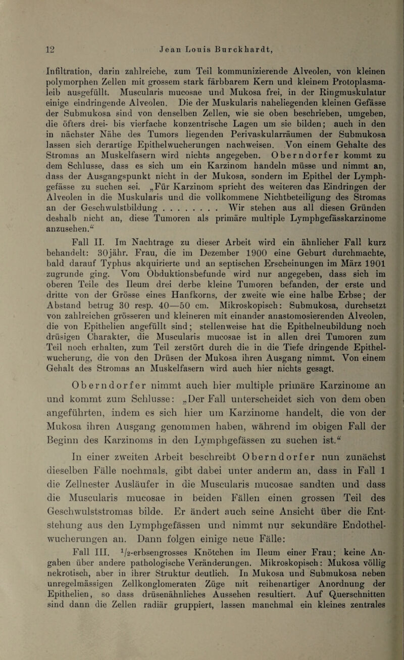 Infiltration, darin zahlreiche, zum Teil kommunizierende Alveolen, von kleinen polymorphen Zellen mit grossem stark färbbarem Kern und kleinem Protoplasma¬ leib ausgefüllt. Muscularis mucosae und Mukosa frei, in der Ringmuskulatur einige eindringende Alveolen. Die der Muskularis naheliegenden kleinen Gefässe der Submukosa sind von denselben Zellen, wie sie oben beschrieben, umgeben, die öfters drei- bis vierfache konzentrische Lagen um sie bilden; auch in den in nächster Nähe des Tumors liegenden Perivaskularräumen der Submukosa lassen sich derartige Epithelwucherungen nachweisen. Von einem Gehalte des Stromas an Muskelfasern wird nichts angegeben. Oberndorfer kommt zu dem Schlüsse, dass es sich um ein Karzinom handeln müsse und nimmt an, dass der Ausgangspunkt nicht in der Mukosa, sondern im Epithel der Lymph- gefässe zu suchen sei. „Für Karzinom spricht des weiteren das Eindringen der Alveolen in die Muskularis und die vollkommene Nichtbeteiligung des Stromas an der Geschwulstbildung. Wir stehen aus all diesen Gründen deshalb nicht an, diese Tumoren als primäre multiple Lymphgefässkarzinome anzusehen.“ Fall II. Im Nachtrage zu dieser Arbeit wird ein ähnlicher Fall kurz behandelt: 30jähr. Frau, die im Dezember 1900 eine Geburt durchmachte, bald darauf Typhus akquirierte und an septischen Erscheinungen im März 1901 zugrunde ging. Vom Obduktionsbefunde wird nur angegeben, dass sich im oberen Teile des Ileum drei derbe kleine Tumoren befanden, der erste und dritte von der Grösse eines Hanfkorns, der zweite wie eine halbe Erbse; der Abstand betrug 30 resp. 40—50 cm. Mikroskopisch: Submukosa, durchsetzt von zahlreichen grösseren und kleineren mit einander anastomosierenden Alveolen, die von Epithelien angefüllt sind; stellenweise hat die Epithelneubildung noch drüsigen Charakter, die Muscularis mucosae ist in allen drei Tumoren zum Teil noch erhalten, zum Teil zerstört durch die in die Tiefe dringende Epithel¬ wucherung, die von den Drüsen der Mukosa ihren Ausgang nimmt. Von einem Gehalt des Stromas an Muskelfasern wird auch hier nichts gesagt. Oberndorfer nimmt auch hier multiple primäre Karzinome an und kommt zum Schlüsse: „Der Fall unterscheidet sich von dem oben angeführten, indem es sich hier um Karzinome handelt, die von der Mukosa ihren Ausgang genommen haben, während im obigen Fall der Beginn des Karzinoms in den Lymphgefässen zu suchen ist.“ In einer zweiten Arbeit beschreibt Oberndorfer nun zunächst dieselben Fälle nochmals, gibt dabei unter anderm an, dass in Fall 1 die Zellnester Ausläufer in die Muscularis mucosae sandten und dass die Muscularis mucosae in beiden Fällen einen grossen Teil des Geschwulststromas bilde. Er ändert auch seine Ansicht über die Ent¬ stehung aus den Lymphgefässen und nimmt nur sekundäre Endothel¬ wucherungen an. Dann folgen einige neue Fälle: Fall III. 1/2-erbsengrosses Knötchen im Ileum einer Frau; keine An¬ gaben über andere pathologische Veränderungen. Mikroskopisch: Mukosa völlig nekrotisch, aber in ihrer Struktur deutlich. In Mukosa und Submukosa neben unregelmässigen ZellkoDglomeraten Züge mit reihenartiger Anordnung der Epithelien, so dass drüsenähnliches Aussehen resultiert. Auf Querschnitten sind dann die Zellen radiär gruppiert, lassen manchmal ein kleines zentrales