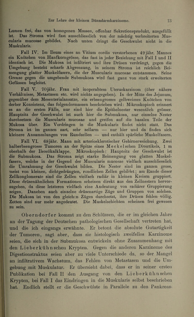 Lumen frei, das von homogenen Massen, offenbar Sekretionsprodukt, ausgefüllt ist. Das Stroma wird fast ausschliesslich von der mächtig verbreiterten Mus- cularis mucosae gebildet. Nach unten dringt die Geschwulst nicht in die Muskularis. Fall IV. Im Ileum eines an Vitium cordis verstorbenen 49jähr. Mannes ein Knötchen von Hanfkorngrösse, das fast in jeder Beziehung mit Fall I und II identisch ist. Die Mukosa ist infiltriert und ihre Drüsen verdrängt, gegen die Umgebung besteht scharfe Abgrenzung, in seinem Stroma ist reichlich Bei¬ mengung glatter Muskelfasern, die der Muscularis mucosae entstammen. Seine Grenze gegen die umgebende Submukosa wird fast ganz von stark erweiterten Gefässen begleitet. Fall V. 70jähr. Frau mit inoperablem Uteruskarzinom (über nähere Verhältnisse, Metastasen etc. wird nichts angegeben). In der Mitte des Jejunum, gegenüber dem Mesenterialansatze, ein erbsengrosses gelbweisses Knötchen von derber Konsistenz, das folgendermassen beschrieben wird: Mikroskopisch erinnert es an die ersten Fälle, nur sind hier die Epithelnester wesentlich grösser. Hauptsitz der Geschwulst ist auch hier die Submukosa, nur einzelne Nester durchsetzen die Muscularis mucosae und greifen auf die basalen Teile der Mukosa über. Ein Vordringen in die Muskularis findet nicht statt. Das Stroma ist im ganzen zart, sehr zellarm — nur hier und da finden sich kleinere Ansammlungen von Rundzellen — und enthält spärliche Muskelfasern. Fall VI. 68jähr. Mann mit arteriosklerotischer Gehirnerweichung. Zwei halberbsengrosse Tumoren an der Spitze eines Meckel sehen Divertikels, 1 m oberhalb der Ueocökalklappe. Mikroskopisch: Hauptsitz der Geschwulst ist die Submukosa. Das Stroma zeigt starke Beimengung von glatten Muskel¬ fasern, welche in der Gegend der Muscularis mucosae vielfach ausschliesslich die Umrahmung der Geschwulst bilden. Die Nester sind im ganzen gross, meist von kleinen, dichtgedrängten, rundlichen Zellen gebildet; am Rande dieser Zellkonglomerate sind die Zellen vielfach radiär in kleinen Kreisen gruppiert. Diese drüsenähnlichen Formationen scheinen direkt aus den Zellnestern hervor¬ zugehen, da diese letzteren vielfach eine Andeutung von radiärer Gruppierung zeigen. Daneben auch einzelne drüsenartige Züge und Gruppen von solchen. Die Mukosa ist von den gleichen Zügen durchsetzt, ihre Drüsen fehlen völlig. Zotten sind nur mehr angedeutet. Die Muskelschichten scheinen frei gewesen zu sein. Oberndorfer kommt zu den Schlüssen, die er im gleichen Jahre an der Tagung der Deutschen pathologischen Gesellschaft vertreten hat, und die ich eingangs erwähnte. Er betont die absolute Gutartigkeit der Tumoren, sagt aber, dass sie histologisch zweifellos Karzinome seien, die sich in der Submukosa entwickeln ohne Zusammenhang mit den Lieber kühn sehen Krypten. Gegen die anderen Karzinome des Digestionstraktus seien aber zu viele Unterschiede da, so der Mangel an infiltrativem Wachstum, das Fehlen von Metastasen und die Um¬ gebung ,mit Muskulatur. Er übersieht dabei, dass er in seiner ersten Publikation bei Fall II den Ausgang von den Li eberkühn sehen Krypten, bei Fall I das Eindringen in die Muskularis selbst beschrieben hat. Endlich stellt er die Geschwülste in Parallele zu den Pankreas-