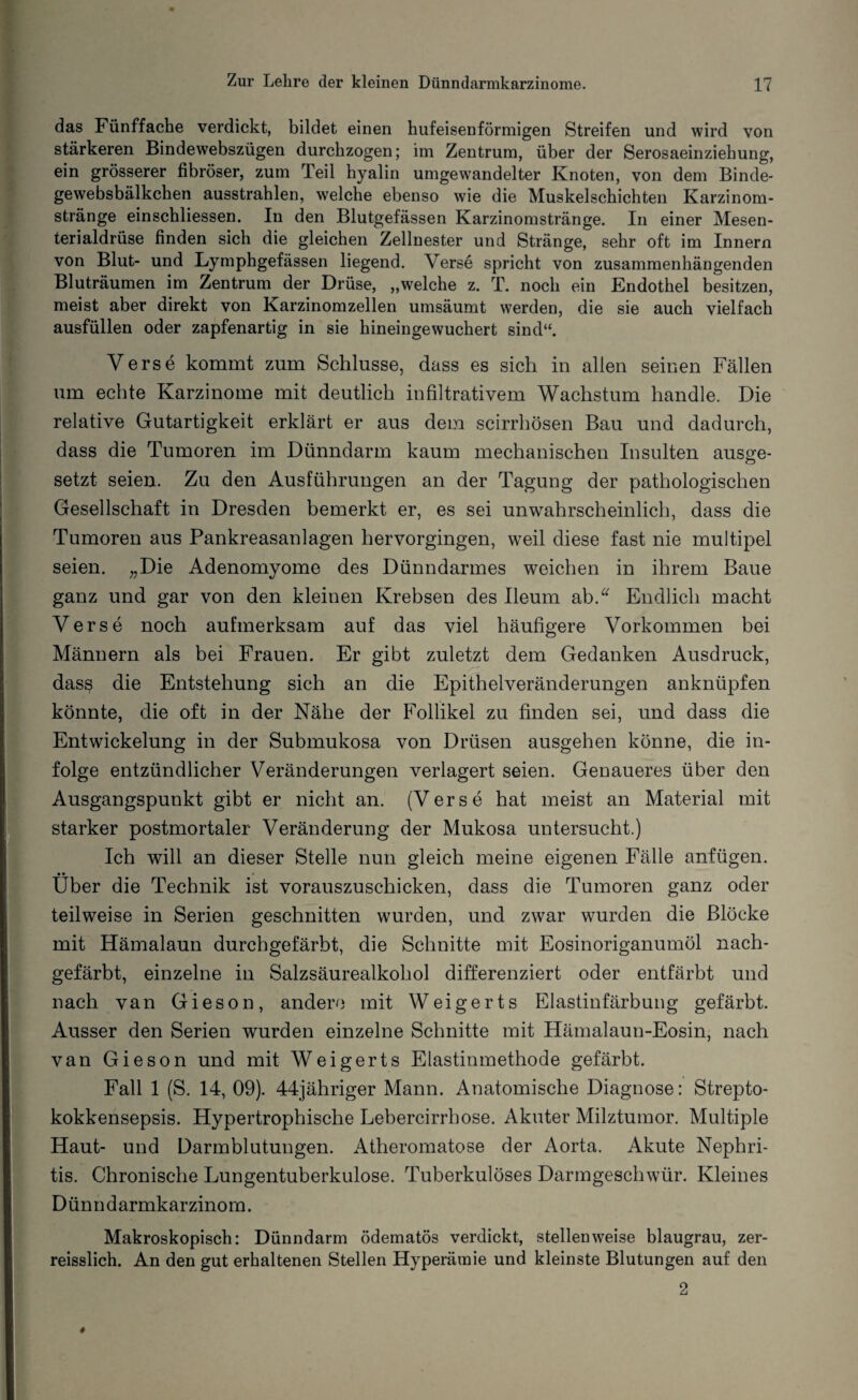 das Fünffache verdickt, bildet einen hufeisenförmigen Streifen und wird von stärkeren Bindewebszügen durchzogen; im Zentrum, über der Serosaeinziehung, ein grösserer fibröser, zum Teil hyalin umgewandelter Knoten, von dem Binde¬ gewebsbälkchen ausstrahlen, welche ebenso wie die Muskelschichten Karzinom¬ stränge einschliessen. In den Blutgefässen Karzinomstränge. In einer Mesen¬ terialdrüse finden sich die gleichen Zellnester und Stränge, sehr oft im Innern von Blut- und Lymphgefässen liegend. Verse spricht von zusammenhängenden Bluträumen im Zentrum der Drüse, „welche z. T. noch ein Endothel besitzen, meist aber direkt von Karzinomzellen umsäumt werden, die sie auch vielfach ausfüllen oder zapfenartig in sie hineingewuchert sind“. Verse kommt zum Schlüsse, dass es sich in allen seinen Fällen um echte Karzinome mit deutlich infiltrativem Wachstum handle. Die relative Gutartigkeit erklärt er aus dem scirrhösen Bau und dadurch, dass die Tumoren im Dünndarm kaum mechanischen Insulten ausge¬ setzt seien. Zu den Ausführungen an der Tagung der pathologischen Gesellschaft in Dresden bemerkt er, es sei unwahrscheinlich, dass die Tumoren aus Pankreasanlagen hervorgingen, weil diese fast nie multipel seien. „Die Adenomyome des Dünndarmes weichen in ihrem Baue ganz und gar von den kleinen Krebsen des Ileum ab. Endlich macht Verse noch aufmerksam auf das viel häufigere Vorkommen bei Männern als bei Frauen. Er gibt zuletzt dem Gedanken Ausdruck, dasß die Entstehung sich an die Epithelveränderungen anknüpfen könnte, die oft in der Nähe der Follikel zu finden sei, und dass die Entwickelung in der Submukosa von Drüsen ausgehen könne, die in¬ folge entzündlicher Veränderungen verlagert seien. Genaueres über den Ausgangspunkt gibt er nicht an. (Verse hat meist an Material mit starker postmortaler Veränderung der Mukosa untersucht.) Ich will an dieser Stelle nun gleich meine eigenen Fälle anfügen. • • Uber die Technik ist vorauszuschicken, dass die Tumoren ganz oder teilweise in Serien geschnitten wurden, und zwar wurden die Blöcke mit Hämalaun durchgefärbt, die Schnitte mit Eosinoriganumöl nach¬ gefärbt, einzelne in Salzsäurealkohol differenziert oder entfärbt und nach van Gieson, andere mit Weigerts Elastinfärbung gefärbt. Ausser den Serien wurden einzelne Schnitte mit Hämalaun-Eosin, nach van Gieson und mit Weigerts Elastinmethode gefärbt. Fall 1 (S. 14, 09). 44jähriger Mann. Anatomische Diagnose: Strepto¬ kokkensepsis. Hypertrophische Lebercirrhose. Akuter Milztumor. Multiple Haut- und Darmblutungen. Atheromatose der Aorta. Akute Nephri¬ tis. Chronische Lungentuberkulose. Tuberkulöses Darmgeschwür. Kleines Dünndarmkarzinom. Makroskopisch: Dünndarm ödematös verdickt, stellenweise blaugrau, zer- reisslich. An den gut erhaltenen Stellen Hyperämie und kleinste Blutungen auf den 2