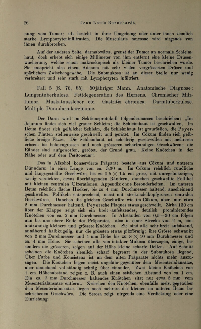 nung vom Tumor; oft besteht in ihrer Umgebung oder unter ihnen ziemlich starke Lymphozyteninfiltration. Die Muscularis mucosae wird nirgends von ihnen durchbrochen. Auf der anderen Seite, darmabwärts, grenzt der Tumor an normale Schleim¬ haut, doch erhebt sich einige Millimeter von ihm entfernt eine kleine Drüsen¬ wucherung, weiche schon makroskopisch als kleiner Tumor beschrieben wurde. Sie entspricht also einem Adenom mit sehr vielen vergrösserten Drüsen und spärlichem Zwischengewebe. Die Submukosa - ist an dieser Stelle nur wenig verbreitert und sehr stark mit Lymphozyten infiltriert. Fall 5 (S. 76, 85). öOjähriger Mann. Anatomische Diagnose: Lungentuberkulose. Fettdegeneration des Herzens. Chronischer Milz¬ tumor. Muskatnussleber etc. Gastritis chronica. Darmtuberkulose. Multiple Dünndarmkarzinome. Der Darm wird im Sektionsprotokoll folgendermassen beschrieben: „Im Jejunum findet sich viel grauer Schleim; die Schleimhaut ist geschwollen. Im Ueum findet sich gelblicher Schleim, die Schleimhaut ist graurötlich, die Peyer- schen Platten stellenweise geschwellt und gerötet. Im Cökum finden sich gelb¬ liche breiige Fäzes. Die Schleimhaut ist schieferig geschwollen mit mehreren erbsen- bis bohnengrossen und noch grösseren scharfrandigen Geschwüren; die Ränder sind aufgeworfen, gerötet, der Grund grau. Keiue Knötchen in der Nähe oder auf dem Peritoneum“. Das in Alkohol konservierte Präparat besteht aus Cökum und unterem Dünndarm in einer Länge von ca. 3,30 m. Im Cökum reichlich rundliche und längsgestellte Geschwüre, bis zu 0,5 X 1>5 cm gross, mit unregelmässigen, wenig verdickten, etwas überhängenden Rändern, daneben geschwellte Follikel mit kleinen zentralen Ulzerationen. Appendix ohne Besonderheiten. Im uuteren Ueum reichlich flache Höcker, bis zu 4 mm Durchmesser haltend, anscheinend geschwellten Follikeln entsprechend, meist mit stecknadelkopfgrossen zentralen Geschwüren. Daneben die gleichen Geschwüre wie im Cökum, aber nur etwa 2 mm Durchmesser haltend. Peyersehe Plaques etwas geschwellt. Zirka 130 cm über der Klappe zeigt sich ein breit aufsitzendes, deutlich prominierendes Knötchen von ca. 2 mm Durchmesser. In Abständen von 0,5—30 cm folgen nun bis ans obere Ende des Präparates, also in einer Strecke von 2 m, ein¬ undzwanzig kleinere und grössere Knötchen. Sie sind alle sehr breit aufsitzend, annähernd halbkugelig, nur die grössten etwas pilzförmig; ihre Grösse schwankt von 2 mm Durchmesser und 1 mm Höhe bis zu 8 X 10 mm Durchmesser und ca. 4 mm Höhe. Sie scheinen alle von intakter Mukosa überzogen, einige, be¬ sonders die grösseren, zeigen auf der Höhe kleine scharfe Dellen. Auf Schnitt scheinen die Knötchen ziemlich scharf begrenzt in der Submukosa liegend. Über Farbe und Konsistenz ist an dem alten Präparate nichts mehr auszu¬ sagen. Die Knötchen liegen meist ungefähr gegenüber dem Mesenterialansatze, aber manchmal vollständig schräg über einander. Zwei kleine Knötchen von 1 cm Höhenabstand zeigen z. B. auch einen seitlichen Abstand von ca. 1 cm. Ein ca. 3 mm Durchmesser haltendes Knötchen sitzt nur etwa 5 mm vom Mesenterialansatze entfernt. Zwischen den Knötchen, ebenfalls meist gegenüber dem Mesenterialansatze, liegen noch mehrere der kleinen im unteren Ileum be¬ schriebenen Geschwüre. Die Serosa zeigt nirgends eine Verdickung oder eine Einziehung.