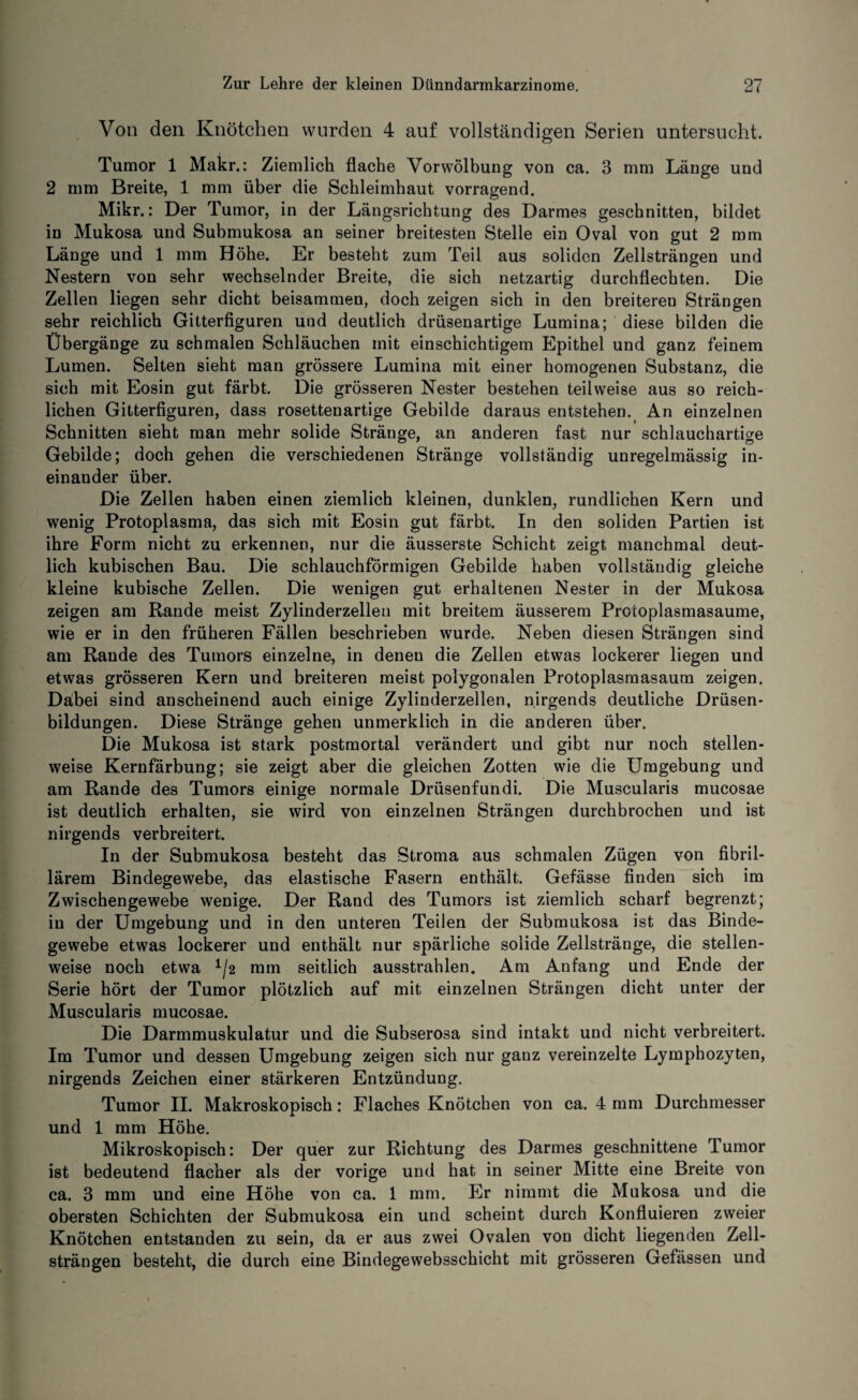 Von den Knötchen wurden 4 auf vollständigen Serien untersucht. Tumor 1 Makr.: Ziemlich flache Vorwölbung von ca. 3 mm Länge und 2 mm Breite, 1 mm über die Schleimhaut vorragend. Mikr.: Der Tumor, in der Längsrichtung des Darmes geschnitten, bildet in Mukosa und Submukosa an seiner breitesten Stelle ein Oval von gut 2 mm Länge und 1 mm Höhe. Er besteht zum Teil aus soliden Zellsträngen und Nestern von sehr wechselnder Breite, die sich netzartig durchflechten. Die Zellen liegen sehr dicht beisammen, doch zeigen sich in den breitereu Strängen sehr reichlich Gitterfiguren und deutlich drüsenartige Lumina; diese bilden die Übergänge zu schmalen Schläuchen mit einschichtigem Epithel und ganz feinem Lumen. Selten sieht man grössere Lumina mit einer homogenen Substanz, die sich mit Eosin gut färbt. Die grösseren Nester bestehen teilweise aus so reich¬ lichen Gitterfiguren, dass rosettenartige Gebilde daraus entstehen. An einzelnen Schnitten sieht man mehr solide Stränge, an anderen fast nur schlauchartige Gebilde; doch gehen die verschiedenen Stränge vollständig unregelmässig in¬ einander über. Die Zellen haben einen ziemlich kleinen, dunklen, rundlichen Kern und wenig Protoplasma, das sich mit Eosin gut färbt. In den soliden Partien ist ihre Form nicht zu erkennen, nur die äusserste Schicht zeigt manchmal deut¬ lich kubischen Bau. Die schlauchförmigen Gebilde haben vollständig gleiche kleine kubische Zellen. Die wenigen gut erhaltenen Nester in der Mukosa zeigen am Rande meist Zylinderzellen mit breitem äusserem Protoplasmasaume, wie er in den früheren Fällen beschrieben wurde. Neben diesen Strängen sind am Rande des Tumors einzelne, in denen die Zellen etwas lockerer liegen und etwas grösseren Kern und breiteren meist polygonalen Protoplasmasaum zeigen. Däbei sind anscheinend auch einige Zylinderzellen, nirgends deutliche Drüsen¬ bildungen. Diese Stränge gehen unmerklich in die anderen über. Die Mukosa ist stark postmortal verändert und gibt nur noch stellen¬ weise Kernfärbung; sie zeigt aber die gleichen Zotten wie die Umgebung und am Rande des Tumors einige normale Driisenfundi. Die Muscularis mucosae ist deutlich erhalten, sie wird von einzelnen Strängen durchbrochen und ist nirgends verbreitert. In der Submukosa besteht das Stroma aus schmalen Zügen von fibril¬ lärem Bindegewebe, das elastische Fasern enthält. Gefässe finden sich im Zwischengewebe wenige. Der Rand des Tumors ist ziemlich scharf begrenzt; in der Umgebung und in den unteren Teilen der Submukosa ist das Binde¬ gewebe etwas lockerer und enthält nur spärliche solide Zellstränge, die stellen¬ weise noch etwa 2 mm seitlich ausstrahlen. Am Anfang und Ende der Serie hört der Tumor plötzlich auf mit einzelnen Strängen dicht unter der Muscularis mucosae. Die Darmmuskulatur und die Subserosa sind intakt und nicht verbreitert. Im Tumor und dessen Umgebung zeigen sich nur ganz vereinzelte Lymphozyten, nirgends Zeichen einer stärkeren Entzündung. Tumor II. Makroskopisch: Flaches Knötchen von ca. 4 mm Durchmesser und 1 mm Höhe. Mikroskopisch: Der quer zur Richtung des Darmes geschnittene Tumor ist bedeutend flacher als der vorige und hat in seiner Mitte eine Breite von ca. 3 mm und eine Höhe von ca. 1 mm. Er nimmt die Mukosa und die obersten Schichten der Submukosa ein und scheint durch Konfluieren zweier Knötchen entstanden zu sein, da er aus zwei Ovalen von dicht liegenden Zell¬ strängen besteht, die durch eine Bindegewebsschicht mit grösseren Gefässen und