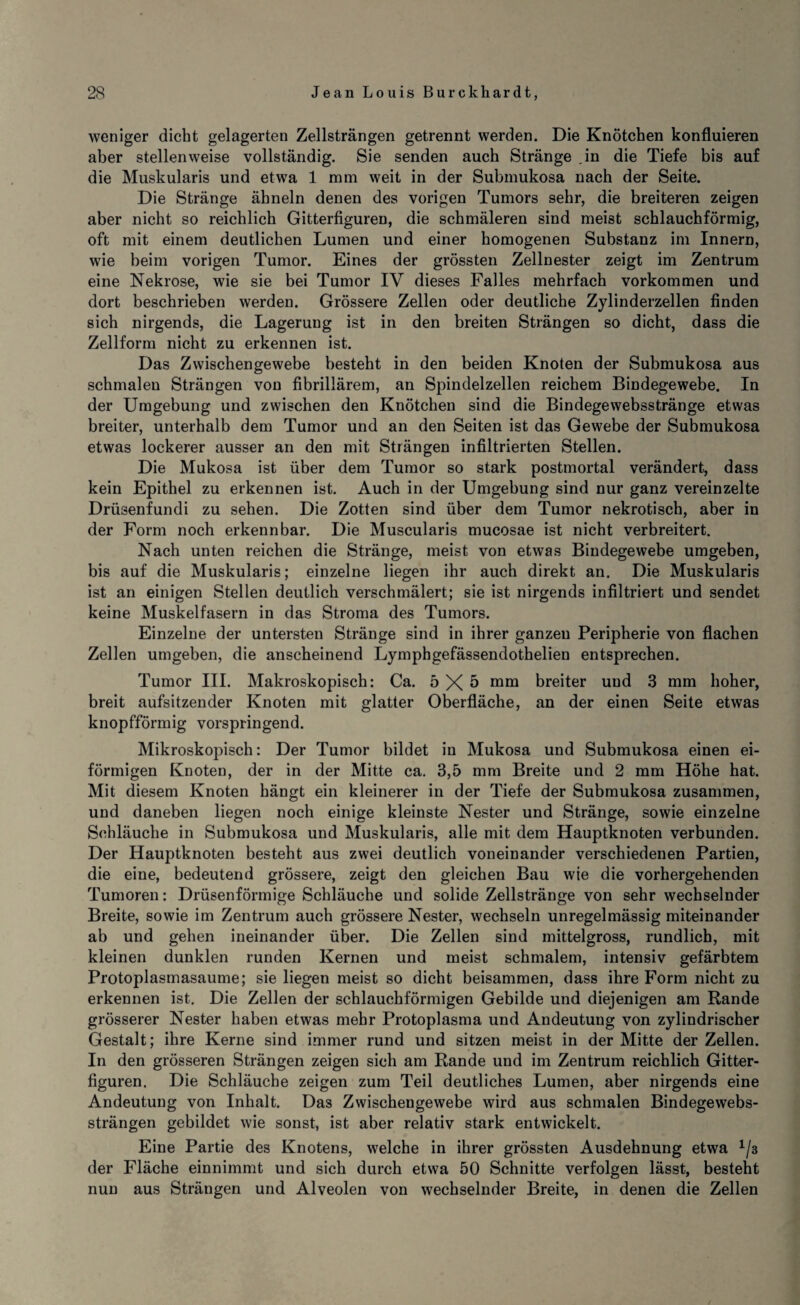 weniger dicht gelagerten Zellsträngen getrennt werden. Die Knötchen konfluieren aber stellenweise vollständig. Sie senden auch Stränge .in die Tiefe bis auf die Muskularis und etwa 1 mm weit in der Submukosa nach der Seite. Die Stränge ähneln denen des vorigen Tumors sehr, die breiteren zeigen aber nicht so reichlich Gitterfiguren, die schmäleren sind meist schlauchförmig, oft mit einem deutlichen Lumen und einer homogenen Substanz im Innern, wie beim vorigen Tumor. Eines der grössten Zellnester zeigt im Zentrum eine Nekrose, wie sie bei Tumor IV dieses Falles mehrfach Vorkommen und dort beschrieben werden. Grössere Zellen oder deutliche Zylinderzellen finden sich nirgends, die Lagerung ist in den breiten Strängen so dicht, dass die Zellform nicht zu erkennen ist. Das Zwischen ge webe besteht in den beiden Knoten der Submukosa aus schmalen Strängen von fibrillärem, an Spindelzellen reichem Bindegewebe. In der Umgebung und zwischen den Knötchen sind die Bindegewebsstränge etwas breiter, unterhalb dem Tumor und an den Seiten ist das Gewebe der Submukosa etwas lockerer ausser an den mit Strängen infiltrierten Stellen. Die Mukosa ist über dem Tumor so stark postmortal verändert, dass kein Epithel zu erkennen ist. Auch in der Umgebung sind nur ganz vereinzelte Drüsenfundi zu sehen. Die Zotten sind über dem Tumor nekrotisch, aber in der Form noch erkennbar. Die Muscularis mucosae ist nicht verbreitert. Nach unten reichen die Stränge, meist von etwas Bindegewebe umgeben, bis auf die Muskularis; einzelne liegen ihr auch direkt an. Die Muskularis ist an einigen Stellen deutlich verschmälert; sie ist nirgends infiltriert und sendet keine Muskelfasern in das Stroma des Tumors. Einzelne der untersten Stränge sind in ihrer ganzen Peripherie von flachen Zellen umgeben, die anscheinend Lymphgefässendothelien entsprechen. Tumor III. Makroskopisch: Ca. 5X5 mm breiter und 3 mm hoher, breit aufsitzender Knoten mit glatter Oberfläche, an der einen Seite etwas knopfförmig vorspringend. Mikroskopisch: Der Tumor bildet in Mukosa und Submukosa einen ei¬ förmigen Knoten, der in der Mitte ca. 3,5 mm Breite und 2 mm Höhe hat. Mit diesem Knoten hängt ein kleinerer in der Tiefe der Submukosa zusammen, und daneben liegen noch einige kleinste Nester und Stränge, sowie einzelne Schläuche in Submukosa und Muskularis, alle mit dem Hauptknoten verbunden. Der Hauptknoten besteht aus zwei deutlich voneinander verschiedenen Partien, die eine, bedeutend grössere, zeigt den gleichen Bau wie die vorhergehenden Tumoren: Drüsenförmige Schläuche und solide Zellstränge von sehr wechselnder Breite, sowie im Zentrum auch grössere Nester, wechseln unregelmässig miteinander ab und gehen ineinander über. Die Zellen sind mittelgross, rundlich, mit kleinen dunklen runden Kernen und meist schmalem, intensiv gefärbtem Protoplasmasaume; sie liegen meist so dicht beisammen, dass ihre Form nicht zu erkennen ist. Die Zellen der schlauchförmigen Gebilde und diejenigen am Rande grösserer Nester haben etwas mehr Protoplasma und Andeutung von zylindrischer Gestalt; ihre Kerne sind immer rund und sitzen meist in der Mitte der Zellen. In den grösseren Strängen zeigen sich am Rande und im Zentrum reichlich Gitter¬ figuren. Die Schläuche zeigen zum Teil deutliches Lumen, aber nirgends eine Andeutung von Inhalt. Das Zwischengewebe wird aus schmalen Bindegewebs- strängen gebildet wie sonst, ist aber relativ stark entwickelt. Eine Partie des Knotens, welche in ihrer grössten Ausdehnung etwa 1/3 der Fläche einnimmt und sich durch etwa 50 Schnitte verfolgen lässt, besteht nun aus Strängen und Alveolen von wechselnder Breite, in denen die Zellen /