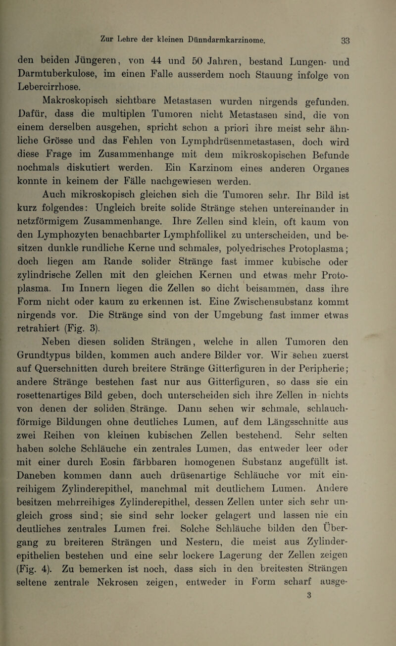 den beiden Jüngeren, von 44 und 50 Jahren, bestand Lungen- und Darmtuberkulose, im einen Falle ausserdem noch Stauung infolge von Lebercirrhose. Makroskopisch sichtbare Metastasen wurden nirgends gefunden. Dafür, dass die multiplen Tumoren nicht Metastasen sind, die von einem derselben ausgehen, spricht schon a priori ihre meist sehr ähn¬ liche Grösse und das Fehlen von Lymphdrüsenmetastasen, doch wird diese Frage im Zusammenhänge mit dem mikroskopischen Befunde nochmals diskutiert werden. Ein Karzinom eines anderen Organes konnte in keinem der Fälle nachgewiesen werden. Auch mikroskopisch gleichen sich die Tumoren sehr. Ihr Bild ist kurz folgendes: Ungleich breite solide Stränge stehen untereinander in netzförmigem Zusammenhänge. Ihre Zellen sind klein, oft kaum von den Lymphozyten benachbarter Lymphfollikel zu unterscheiden, und be¬ sitzen dunkle rundliche Kerne und schmales, polyedrisches Protoplasma; doch liegen am Rande solider Stränge fast immer kubische oder zylindrische Zellen mit den gleichen Kernen und etwas mehr Proto¬ plasma. Im Innern liegen die Zellen so dicht beisammen, dass ihre Form nicht oder kaum zu erkennen ist. Eine Zwischensubstanz kommt nirgends vor. Die Stränge sind von der Umgebung fast immer etwas retrahiert (Fig. 3). Neben diesen soliden Strängen, welche in allen Tumoren den Grundtypus bilden, kommen auch andere Bilder vor. Wir sehen zuerst auf Querschnitten durch breitere Stränge Gitterfiguren in der Peripherie; andere Stränge bestehen fast nur aus Gitterfiguren, so dass sie ein rosettenartiges Bild geben, doch unterscheiden sich ihre Zellen in nichts von denen der soliden Stränge. Dann sehen wir schmale, schlauch¬ förmige Bildungen ohne deutliches Lumen, auf dem Längsschnitte aus zwei Reihen von kleinen kubischen Zellen bestehend. Sehr selten haben solche Schläuche ein zentrales Lumen, das entweder leer oder mit einer durch Eosin färbbaren homogenen Substanz angefüllt ist. Daneben kommen dann auch drüsenartige Schläuche vor mit ein¬ reihigem Zylinderepithel, manchmal mit deutlichem Lumen. Andere besitzen mehrreihiges Zylinderepithel, dessen Zellen unter sich sehr un¬ gleich gross sind; sie sind sehr locker gelagert und lassen nie ein deutliches zentrales Lumen frei. Solche Schläuche bilden den Über¬ gang zu breiteren Strängen und Nestern, die meist aus Zylinder- epithelien bestehen und eine sehr lockere Lagerung der Zellen zeigen (Fig. 4). Zu bemerken ist noch, dass sich in den breitesten Strängen seltene zentrale Nekrosen zeigen, entweder in Form scharf ausge- 3