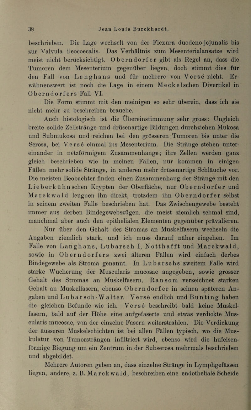 beschrieben. Die Lage wechselt von der Flexura duodeno-jejunalis bis zur Valvula ileocoecalis. Das Verhältnis zum Mesenterialansatze wird meist nicht berücksichtigt. Oberndorfer gibt als Regel an, dass die Tumoren dem Mesenterium gegenüber liegen, doch stimmt dies für den Fall von Lang bans und für mehrere von Verse nicht. Er¬ wähnenswert ist noch die Lage in einem Meckelschen Divertikel in Oberndorfers Fall VI. Die Form stimmt mit den meinigen so sehr überein, dass ich sie nicht mehr zu beschreiben brauche. Auch histologisch ist die Übereinstimmung sehr gross: Ungleich breite solide Zellstränge und drüsenartige Bildungen durchziehen Mukosa und Submukosa und reichen bei den grösseren Tumoren bis unter die Serosa, bei Verse einmal ins Mesenterium. Die Stränge stehen unter¬ einander in netzförmigem Zusammenhänge; ihre Zellen werden ganz gleich beschrieben wie in meinen Fällen, nur kommen in einigen Fällen mehr solide Stränge, in anderen mehr drüsenartige Schläuche vor. Die meisten Beobachter finden einen Zusammenhang der Stränge mit den Lieb erkühn sehen Krypten der Oberfläche, nur Oberndorfer und Marckwald leugnen ihn direkt, trotzdem ihn Oberndorfer selbst in seinem zweiten Falle beschrieben hat. Das Zwischengewebe besteht immer aus derben Bindegewebszügen, die meist ziemlich schmal sind, manchmal aber auch den epithelialen Elementen gegenüber prävalieren. Nur über den Gehalt des Stromas an Muskelfasern wechseln die Angaben ziemlich stark, und ich muss darauf näher eingehen. Im Falle von Lang h ans, Lu barsch I, Notthafft und Marckwald, sowie in Oberndorfers zwei älteren Fällen wird einfach derbes Bindegewebe als Stroma genannt. In Lubarschs zweitem Falle wird starke Wucherung der Muscularis mucosae augegeben, sowie grosser Gehalt des Stromas an Muskelfasern. Ran som verzeichnet starken Gehalt an Muskelfasern, ebenso Oberndorfer in seinen späteren An¬ gaben und Lu bar sch-Walter. Verse endlich undBunting haben die gleichen Befunde wie ich. Verse beschreibt bald keine Muskel¬ fasern, bald auf der Höhe eine aufgefaserte und etwas verdickte Mus¬ cularis mucosae, von der einzelne Fasern weiterstrahlen. Die Verdickung der äusseren Muskelschichten ist bei allen Fällen typisch, wo die Mus¬ kulatur von Tumorsträngen infiltriert wird, ebenso wird die hufeisen¬ förmige Biegung um ein Zentrum in der Subserosa mehrmals beschrieben und abgebildet. Mehrere Autoren geben an, dass einzelne Stränge in Lymphgefässen liegen, andere, z. B. Marckwald, beschreiben eine endotheliale Scheide