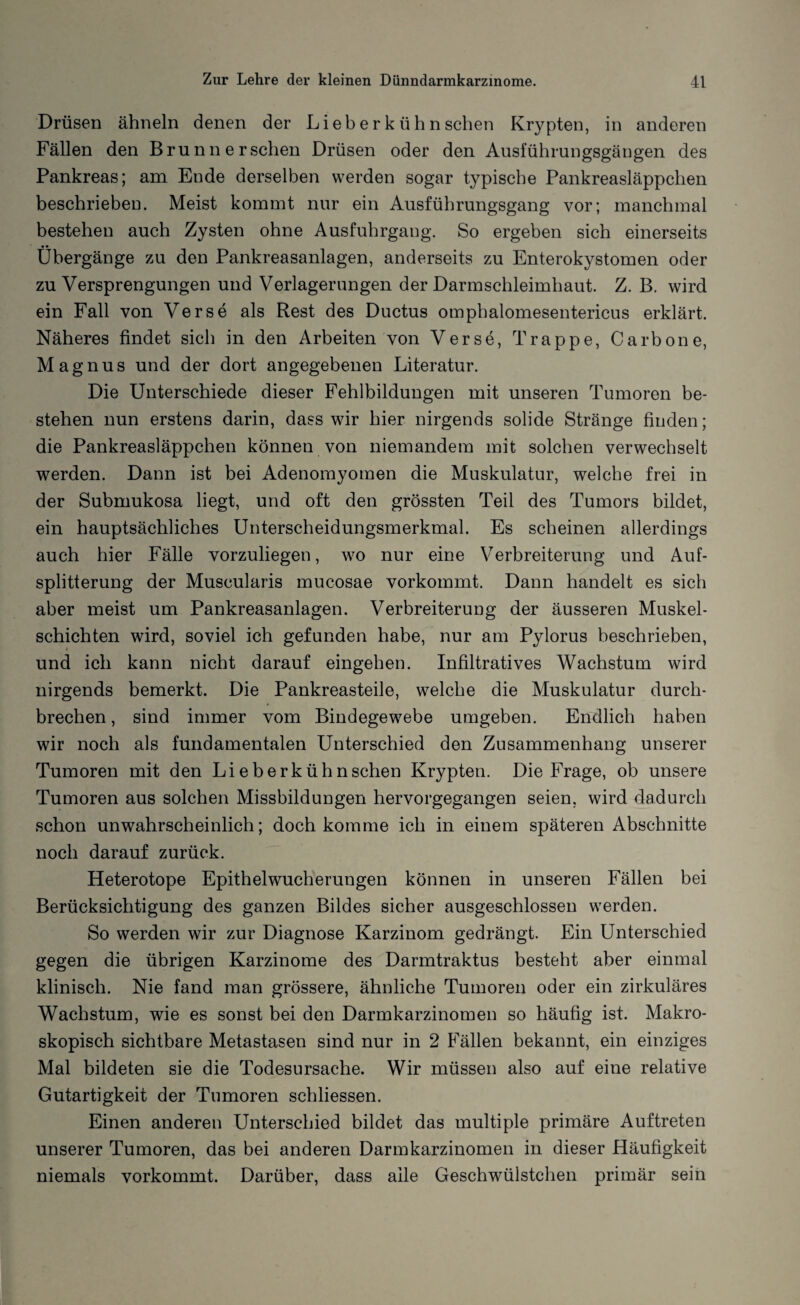 Drüsen ähneln denen der Lieb e r k ü h n sehen Krypten, in anderen Fällen den Brunn ersehen Drüsen oder den Ausiuhrungsgäugen des Pankreas; am Ende derselben werden sogar typische Pankreasläppchen beschrieben. Meist kommt nur ein Ausführungsgang vor; manchmal bestehen auch Zysten ohne Ausfuhrgang. So ergeben sich einerseits Übergänge zu den Pankreasanlagen, anderseits zu Enterokystomen oder zu Versprengungen und Verlagerungen der Darmschleimhaut. Z. B. wird ein Fall von Verse als Rest des Ductus omphalomesentericus erklärt. Näheres findet sich in den Arbeiten von Verse, Trappe, Carbone, Magnus und der dort angegebenen Literatur. Die Unterschiede dieser Fehlbildungen mit unseren Tumoren be¬ stehen nun erstens darin, dass wir hier nirgends solide Stränge finden; die Pankreasläppchen können von niemandem mit solchen verwechselt werden. Dann ist bei Adenomyomen die Muskulatur, welche frei in der Submukosa liegt, und oft den grössten Teil des Tumors bildet, ein hauptsächliches Unterscheidungsmerkmal. Es scheinen allerdings auch hier Fälle vorzuliegen, wo nur eine Verbreiterung und Auf¬ splitterung der Muscularis mucosae vorkommt. Dann handelt es sich aber meist um Pankreasanlagen. Verbreiterung der äusseren Muskel¬ schichten wird, soviel ich gefunden habe, nur am Pylorus beschrieben, und ich kann nicht darauf eingehen. Infiltratives Wachstum wird nirgends bemerkt. Die Pankreasteile, welche die Muskulatur durch¬ brechen, sind immer vom Bindegewebe umgeben. Endlich haben wir noch als fundamentalen Unterschied den Zusammenhang unserer Tumoren mit den Li eberkühn sehen Krypten. Die Frage, ob unsere Tumoren aus solchen Missbildungen hervorgegangen seien, wird dadurch schon unwahrscheinlich; doch komme ich in einem späteren Abschnitte noch darauf zurück. Heterotope Epithelwucherungen können in unseren Fällen bei Berücksichtigung des ganzen Bildes sicher ausgeschlossen werden. So werden wir zur Diagnose Karzinom gedrängt. Ein Unterschied gegen die übrigen Karzinome des Darmtraktus besteht aber einmal klinisch. Nie fand man grössere, ähnliche Tumoren oder ein zirkuläres Wachstum, wie es sonst bei den Darmkarzinomen so häufig ist. Makro¬ skopisch sichtbare Metastasen sind nur in 2 Fällen bekannt, ein einziges Mal bildeten sie die Todesursache. Wir müssen also auf eine relative Gutartigkeit der Tumoren schliessen. Einen anderen Unterschied bildet das multiple primäre Auftreten unserer Tumoren, das bei anderen Darmkarzinomen in dieser Häufigkeit niemals vorkommt. Darüber, dass alle Geschwülstchen primär sein