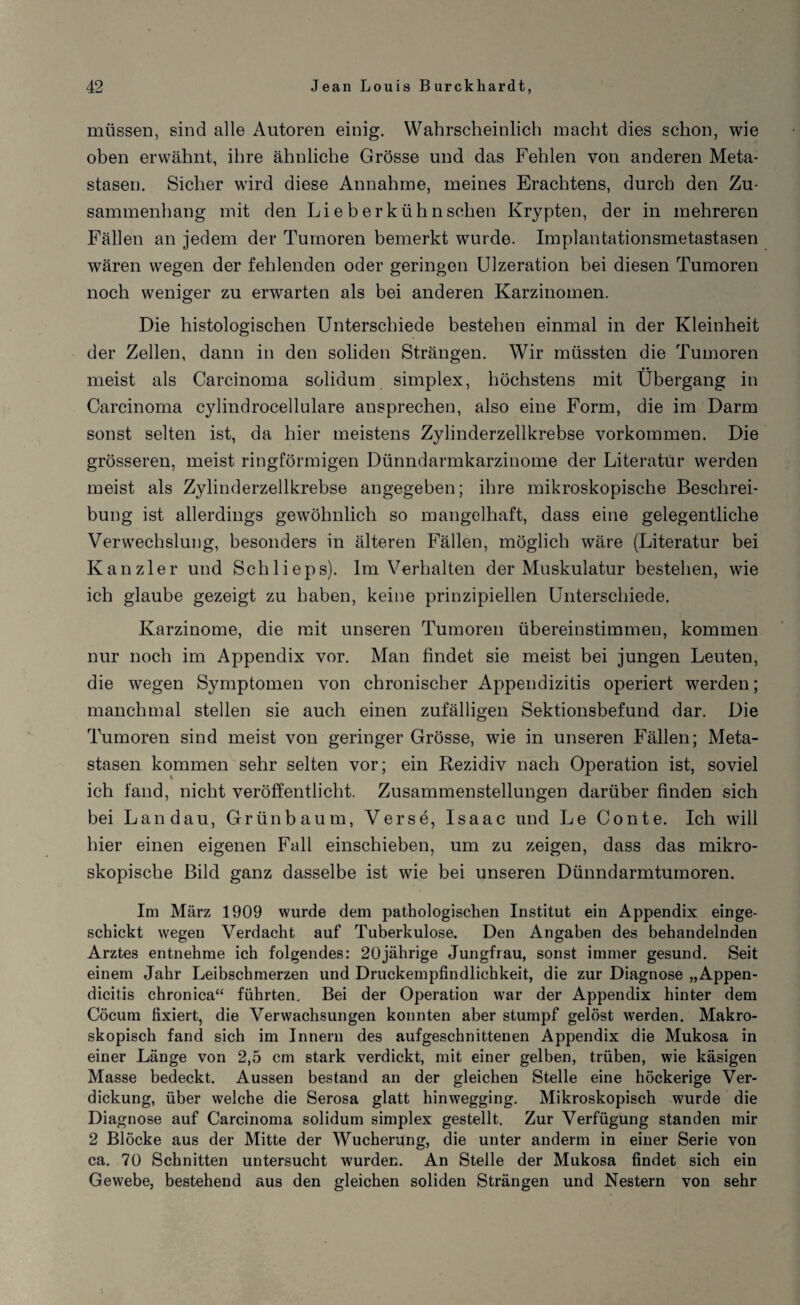 müssen, sind alle Antoren einig. Wahrscheinlich macht dies schon, wie oben erwähnt, ihre ähnliche Grösse und das Fehlen von anderen Meta¬ stasen. Sicher wird diese Annahme, meines Erachtens, durch den Zu¬ sammenhang mit den Lieb erkühn sehen Krypten, der in mehreren Fällen an jedem der Tumoren bemerkt wurde. Implantationsmetastasen wären wegen der fehlenden oder geringen Ulzeration bei diesen Tumoren noch weniger zu erwarten als bei anderen Karzinomen. Die histologischen Unterschiede bestehen einmal in der Kleinheit der Zellen, dann in den soliden Strängen. Wir müssten die Tumoren meist als Carcinoma solidum simplex, höchstens mit Übergang in Carcinoma cylindrocellulare ausprechen, also eine Form, die im Darm sonst selten ist, da hier meistens Zylinderzelikrebse Vorkommen. Die grösseren, meist ringförmigen Dünndarmkarzinome der Literatur werden meist als Zylinderzelikrebse angegeben; ihre mikroskopische Beschrei¬ bung ist allerdings gewöhnlich so mangelhaft, dass eine gelegentliche Verwechslung, besonders in älteren Fällen, möglich wäre (Literatur bei Kanzler und Schlieps). Im Verhalten der Muskulatur bestehen, wie ich glaube gezeigt zu haben, keine prinzipiellen Unterschiede. Karzinome, die mit unseren Tumoren übereinstimmen, kommen nur noch im Appendix vor. Man findet sie meist bei jungen Leuten, die wegen Symptomen von chronischer Appendizitis operiert werden; manchmal stellen sie auch einen zufälligen Sektionsbefund dar. Die Tumoren sind meist von geringer Grösse, wie in unseren Fällen; Meta¬ stasen kommen sehr selten vor; ein Rezidiv nach Operation ist, soviel ich fand, nicht veröffentlicht. Zusammenstellungen darüber finden sich bei Landau, Grün bäum, Verse, Isaac und Le Conte. Ich will hier einen eigenen Fall einschieben, um zu zeigen, dass das mikro¬ skopische Bild ganz dasselbe ist wie bei unseren Dünndarmtumoren. Im März 1909 wurde dem pathologischen Institut ein Appendix einge¬ schickt wegen Verdacht auf Tuberkulose. Den Angaben des behandelnden Arztes entnehme ich folgendes: 20jährige Jungfrau, sonst immer gesund. Seit einem Jahr Leibschmerzen und Druckempfindlichkeit, die zur Diagnose „Appen- dicitis chronica“ führten. Bei der Operation wTar der Appendix hinter dem Cöcum fixiert, die Verwachsungen konnten aber stumpf gelöst werden. Makro¬ skopisch fand sich im Innern des auf geschnittenen Appendix die Mukosa in einer Länge von 2,5 cm stark verdickt, mit einer gelben, trüben, wie käsigen Masse bedeckt. Aussen bestand an der gleichen Stelle eine höckerige Ver¬ dickung, über welche die Serosa glatt hinwegging. Mikroskopisch wurde die Diagnose auf Carcinoma solidum simplex gestellt. Zur Verfügung standen mir 2 Blöcke aus der Mitte der Wucherung, die unter anderm in einer Serie von ca. 70 Schnitten untersucht wurden. An Stelle der Mukosa findet sich ein Gewebe, bestehend aus den gleichen soliden Strängen und Nestern von sehr