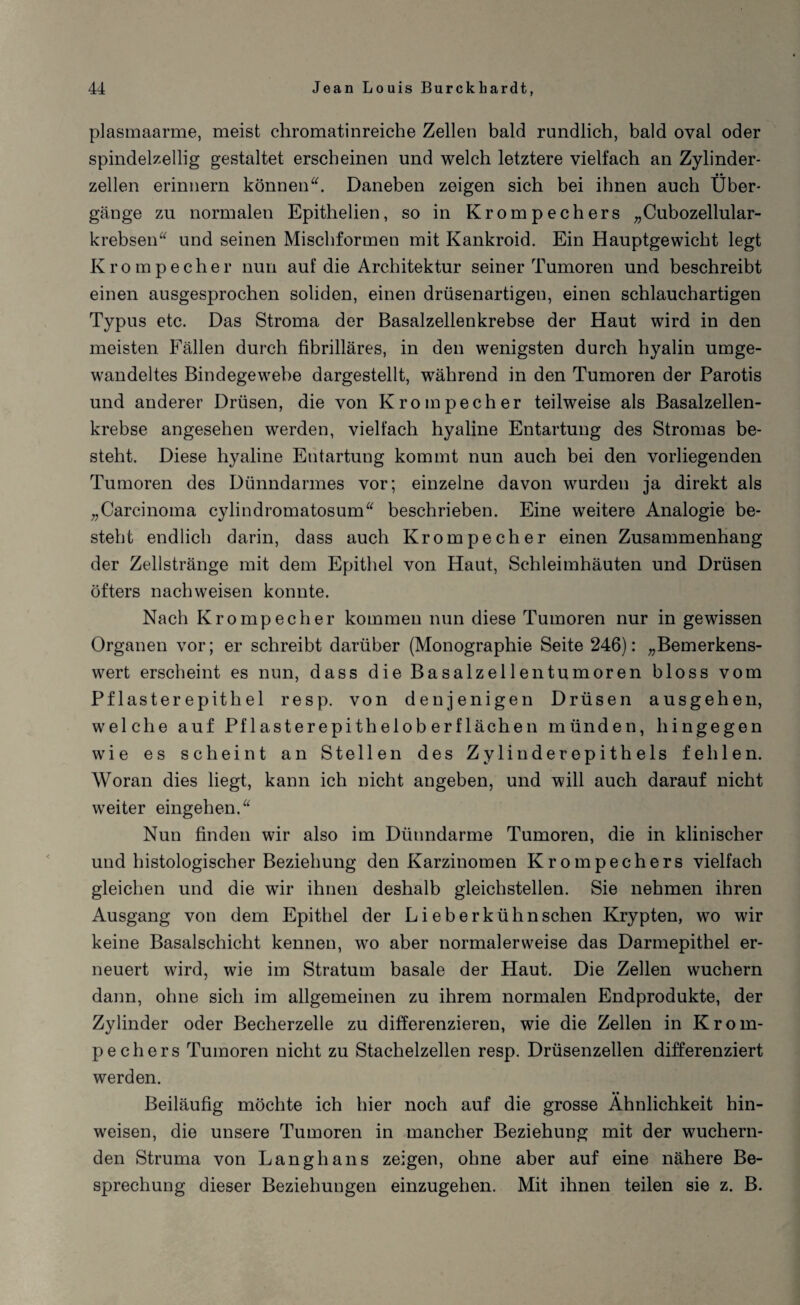 plasmaarme, meist chromatinreiche Zellen bald rundlich, bald oval oder spindelzellig gestaltet erscheinen und welch letztere vielfach an Zylinder- • • zellen erinnern könnenDaneben zeigen sich bei ihnen auch Über¬ gänge zn normalen Epithelien, so in Krompechers „Cubozellular- krebsen“ und seinen Mischformen mit Kankroid. Ein Hauptgewicht legt Krompecher nun auf die Architektur seiner Tumoren und beschreibt einen ausgesprochen soliden, einen drüsenartigen, einen schlauchartigen Typus etc. Das Stroma der Basalzellenkrebse der Haut wird in den meisten Fällen durch fibrilläres, in den wenigsten durch hyalin umge¬ wandeltes Bindegewebe dargestellt, während in den Tumoren der Parotis und anderer Drüsen, die von Krompecher teilweise als Basalzellen¬ krebse angesehen werden, vielfach hyaline Entartung des Stromas be¬ steht. Diese hyaline Entartung kommt nun auch bei den vorliegenden Tumoren des Dünndarmes vor; einzelne davon wurden ja direkt als „Carcinoma cylindromatosum“ beschrieben. Eine weitere Analogie be¬ steht endlich darin, dass auch Krompecher einen Zusammenhang der Zellstränge mit dem Epithel von Haut, Schleimhäuten und Drüsen öfters nach weisen konnte. Nach Krompecher kommen nun diese Tumoren nur in gewissen Organen vor; er schreibt darüber (Monographie Seite 246): „Bemerkens¬ wert erscheint es nun, dass die Basalzellentumoren bloss vom Pflasterepithel resp. von denjenigen Drüsen ausgehen, welche auf Pflasterepitheloberflächen münden, hingegen wie es scheint an Stellen des Zylinderepithels fehlen. Woran dies liegt, kann ich nicht angeben, und will auch darauf nicht weiter eingehen.“ Nun finden wir also im Dünndarme Tumoren, die in klinischer und histologischer Beziehung den Karzinomen Krompechers vielfach gleichen und die wir ihnen deshalb gleichstellen. Sie nehmen ihren Ausgang von dem Epithel der Lieberkühnschen Krypten, wo wir keine Basalschicht kennen, wo aber normalerweise das Darmepithel er¬ neuert wird, wie im Stratum basale der Haut. Die Zellen wuchern dann, ohne sich im allgemeinen zu ihrem normalen Endprodukte, der Zylinder oder Becherzelle zu differenzieren, wie die Zellen in Krom¬ pechers Tumoren nicht zu Stachelzellen resp. Drüsenzellen differenziert werden. Beiläufig möchte ich hier noch auf die grosse Ähnlichkeit hin- weisen, die unsere Tumoren in mancher Beziehung mit der wuchern¬ den Struma von Langhans zeigen, ohne aber auf eine nähere Be¬ sprechung dieser Beziehungen einzugehen. Mit ihnen teilen sie z. B.