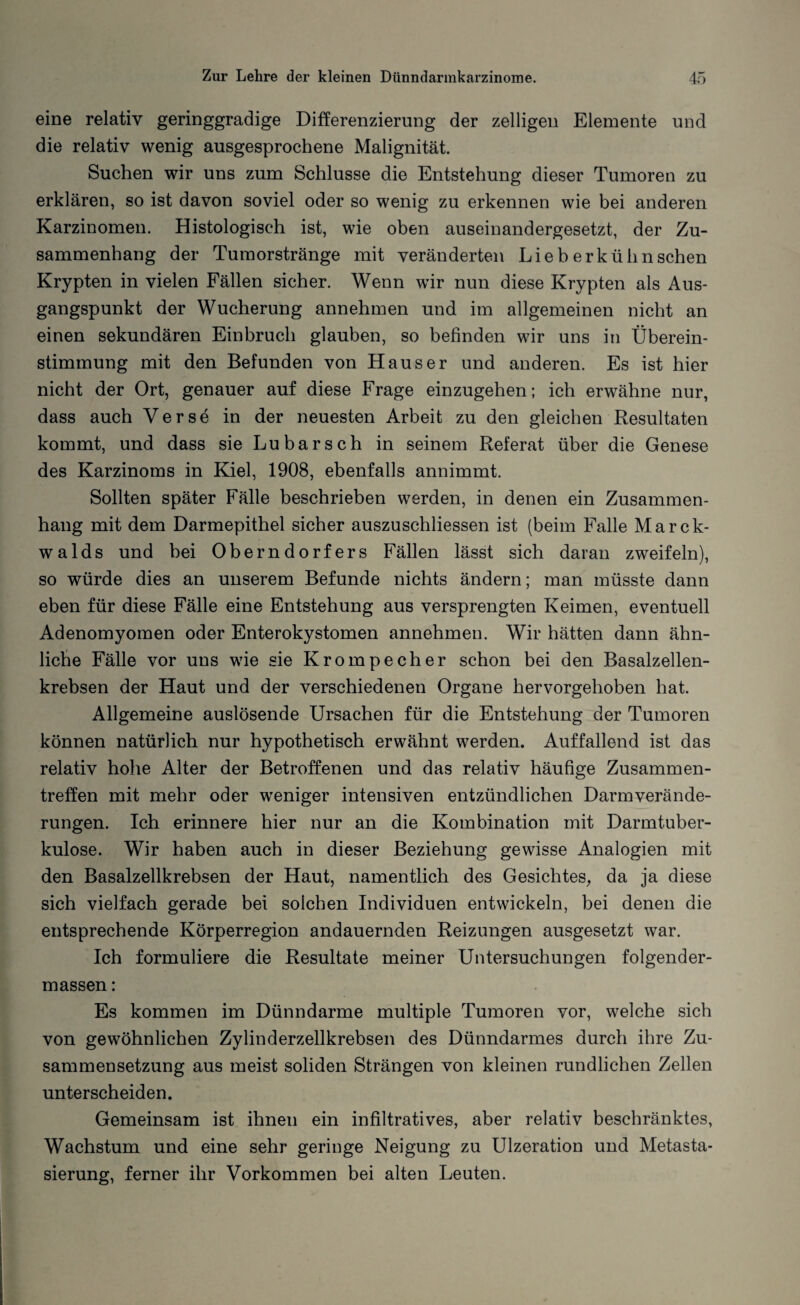 eine relativ geringgradige Differenzierung der zelligen Elemente und die relativ wenig ausgesprochene Malignität. Suchen wir uns zum Schlüsse die Entstehung dieser Tumoren zu erklären, so ist davon soviel oder so wenig zu erkennen wie bei anderen Karzinomen. Histologisch ist, wie oben auseinandergesetzt, der Zu¬ sammenhang der Tumorstränge mit veränderten Lieb erkühn sehen Krypten in vielen Fällen sicher. Wenn wir nun diese Krypten als Aus¬ gangspunkt der Wucherung annehmen und im allgemeinen nicht an einen sekundären Einbruch glauben, so befinden wir uns in Überein¬ stimmung mit den Befunden von Hauser und anderen. Es ist hier nicht der Ort, genauer auf diese Frage einzugehen; ich erwähne nur, dass auch Verse in der neuesten Arbeit zu den gleichen Resultaten kommt, und dass sie Lu barsch in seinem Referat über die Genese des Karzinoms in Kiel, 1908, ebenfalls annimmt. Sollten später Fälle beschrieben werden, in denen ein Zusammen¬ hang mit dem Darmepithel sicher auszuschliessen ist (beim Falle Marck- walds und bei Oberndorfers Fällen lässt sich daran zweifeln), so würde dies an unserem Befunde nichts ändern; man müsste dann eben für diese Fälle eine Entstehung aus versprengten Keimen, eventuell Adenomyomen oder Enterokystomen annehmen. Wir hätten dann ähn¬ liche Fälle vor uns wie sie Krompecher schon bei den Basalzellen¬ krebsen der Haut und der verschiedenen Organe hervorgehoben hat. Allgemeine auslösende Ursachen für die Entstehung der Tumoren können natürlich nur hypothetisch erwähnt werden. Auffallend ist das relativ hohe Alter der Betroffenen und das relativ häufige Zusammen¬ treffen mit mehr oder weniger intensiven entzündlichen Darmverände¬ rungen. Ich erinnere hier nur an die Kombination mit Darmtuber¬ kulose. Wir haben auch in dieser Beziehung gewisse Analogien mit den Basalzellkrebsen der Haut, namentlich des Gesichtes, da ja diese sich vielfach gerade bei solchen Individuen entwickeln, bei denen die entsprechende Körperregion andauernden Reizungen ausgesetzt war. Ich formuliere die Resultate meiner Untersuchungen folgender- massen: Es kommen im Dünndarme multiple Tumoren vor, welche sich von gewöhnlichen Zylinderzellkrebsen des Dünndarmes durch ihre Zu¬ sammensetzung aus meist soliden Strängen von kleinen rundlichen Zellen unterscheiden. Gemeinsam ist ihnen ein infiltratives, aber relativ beschränktes, Wachstum und eine sehr geringe Neigung zu Ulzeration und Metasta¬ sierung, ferner ihr Vorkommen bei alten Leuten.