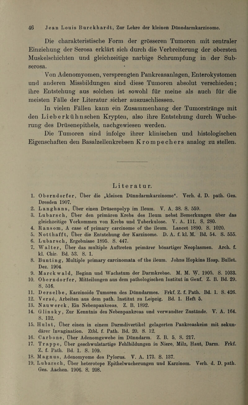 Die charakteristische Form der grösseren Tumoren mit zentraler Einziehung der Serosa erklärt sich durch die Verbreiterung der obersten Muskelschichten und gleichzeitige narbige Schrumpfung in der Sub- serosa. Von Adenomyomen, versprengten Pankreasanlagen, Enterokystomen und anderen Missbildungen sind diese Tumoren absolut verschieden; ihre Entstehung aus solchen ist sowohl für meine als auch für die meisten Fälle der Literatur sicher auszuschliessen. In vielen Fällen kann ein Zusammenhang der Tumorstränge mit den Lieberkühnschen Krypten, also ihre Entstehung durch Wuche¬ rung des Drüsenepithels, nachgewiesen werden. Die Tumoren sind infolge ihrer klinischen und histologischen Eigenschaften den Basalzellenkrebsen Krompechers analog zu stellen. Literatur. 1. Oberndorfer, Über die „kleinen Dünndarmkarzinome“. Verh. d. D. path. Ges. Dresden 1907. 2. Langhans, Über einen Drüsenpolyp im lleum. V. A. 38. S. 559. 3. Lubarsch, Über den primären Krebs des lleum nebst Bemerkungen über das gleichzeitige Vorkommen von Krebs und Tuberkulose. V. A. 111. S. 280. 4. Ransom, A case of primary carcinome of the ileum. Lancet 1890. S. 1020. 5. Nottliafft, Über die Entstehung der Karzinome. D. A. f. kl. M. Bd. 54. S. 555. 6. Lubarsch, Ergebnisse 1895. S. 447. 7. Walter, Über das multiple Auftreten primärer bösartiger Neoplasmen. Arch. f. kl. Chir. Bd. 53. S. 1. 8. Bunting, Multiple primary carcinomata of the ileum. Johns Hopkins Hosp. Bullet. Dez. 1904. 9. Marckwald, Beginn und Wachstum der Darmkrebse. M. M. W. 1905. S. 1033. 10. Oberndorfer, Mitteilungen aus dem pathologischen Institut in Genf. Z. B. Bd. 29. S. 516. 11. Derselbe, Karzinoide Tumoren des Dünndarmes. Frkf. Z. f. Path. Bd. 1. S. 426. 12. Verse, Arbeiten aus dem path. Institut zu Leipzig. Bd. 1. Heft 5. 13. Nauwerck, Ein Nebenpankreas. Z. B. 1892. 14. Glinsky, Zur Kenntnis des Nebenpankreas und verwandter Zustände. V. A. 164. S. 132. 15. Hulst, Über einen in einem Darmdivertikel gelagerten Pankreaskeim mit sekun¬ därer Invagination. Ztbl. f. Path. Bd. 20. S. 12. 16. Carbo ne, Über Adenomgewebe im Dünndarm. Z. B. 5. S. 217. 17. Trappe, Über geschwulstartige Fehlbildungen in Niere, Milz, Haut, Darm. Frkf. Z. f. Path. Bd. 1. S. 109. 18. Magnus, Adenomyome des Pylorus. V. A. 173. S. 137. 19. Lubarsch, Über heterotope Epithelwucherungen und Karzinom. Verh. d. D. path. Ges. Aachen. 1906. S. 208.