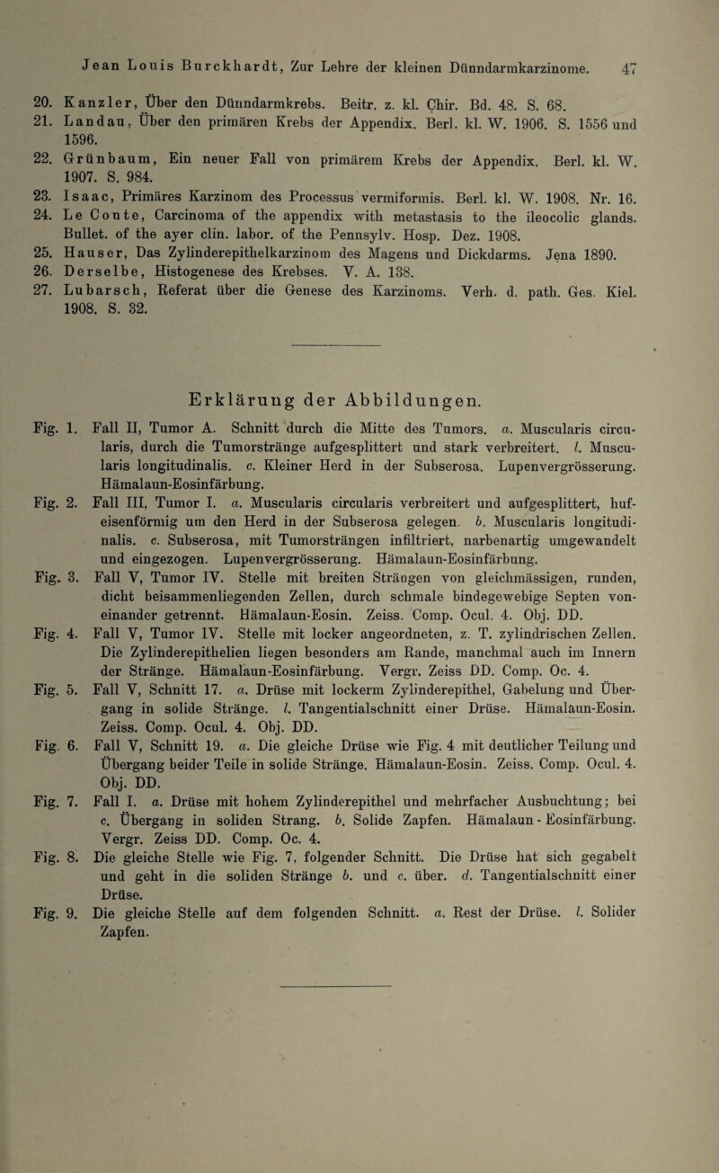 20. Kanzler, Über den Dünndarmkrebs. Beitr. z. kl. Chir. Bd. 48. S. 68. 21. Landau, Über den primären Krebs der Appendix. Berl. kl. W. 1906. S. 1556 und 1596. 22. Grün bäum, Ein neuer Fall von primärem Krebs der Appendix. Berl. kl. W. 1907. S. 984. 23. Isaac, Primäres Karzinom des Processus vermiformis. Berl. kl. W. 1908. Nr. 16. 24. Le Conte, Carcinoma of the appendix with metastasis to tke ileocolic glands. Bullet, of the ayer clin. labor. of the Pennsylv. Hosp. Dez. 1908. 25. Hauser, Das Zylinderepithelkarzinom des Magens und Dickdarms. Jena 1890. 26. Derselbe, Histogenese des Krebses. Y. A. 188. 27. Lu barsch, Referat über die Genese des Karzinoms. Verh. d. path. Ges. Kiel. 1908. S. 32. Fig. 1. Fig. 2. Fig., 3. Fig. 4. Fig. 5. Fig. 6. Fig. 7. Fig. 8. Fig. 9. Erklärung der Abbildungen. Fall II, Tumor A. Schnitt durch die Mitte des Tumors, a. Muscularis circu- laris, durch die Tumorstränge aufgesplittert und stark verbreitert. I. Muscu¬ laris longitudinalis. c. Kleiner Herd in der Subserosa. Lupenvergrösserung. Hämalaun-Eosinfärbung. Fall III, Tumor I. a. Muscularis circularis verbreitert und aufgesplittert, huf¬ eisenförmig um den Herd in der Subserosa gelegen. 6. Muscularis longitudi¬ nalis. c. Subserosa, mit Tumorsträngen infiltriert, narbenartig umgewandelt und eingezogen. Lupenvergrösserung. Hämalaun-Eosinfärbung. Fall V, Tumor IV. Stelle mit breiten Strängen von gleichmässigen, runden, dicht beisammenliegenden Zellen, durch schmale bindegewebige Septen von¬ einander getrennt. Hämalaun-Eosin. Zeiss. Comp. Ocul. 4. Obj. DD. Fall Y, Tumor IV. Stelle mit locker angeordneten, z. T. zylindrischen Zellen. Die Zylinderepithelien liegen besonders am Rande, manchmal auch im Innern der Stränge. Hämalaun-Eosinfärbung. Vergr. Zeiss DD. Comp. Oc. 4. Fall Y, Schnitt 17. a. Drüse mit lockerm Zylinderepithel, Gabelung und Über¬ gang in solide Stränge. /. Tangentialschnitt einer Drüse. Hämalaun-Eosin. Zeiss. Comp. Ocul. 4. Obj. DD. Fall Y, Schnitt 19. a. Die gleiche Drüse wie Fig. 4 mit deutlicher Teilung und Übergang beider Teile in solide Stränge. Hämalaun-Eosin. Zeiss. Comp. Ocul. 4. Obj. DD. Fall I. a. Drüse mit hohem Zylinderepithel und mehrfacher Ausbuchtung; bei c. Übergang in soliden Strang, b. Solide Zapfen. Hämalaun - Eosinfärbung. Vergr. Zeiss DD. Comp. Oc. 4. Die gleiche Stelle wie Fig. 7, folgender Schnitt. Die Drüse hat sich gegabelt und geht in die soliden Stränge b. und c. über. d. Tangentialschnitt einer Drüse. Die gleiche Stelle auf dem folgenden Schnitt, a. Rest der Drüse. I. Solider Zapfen.