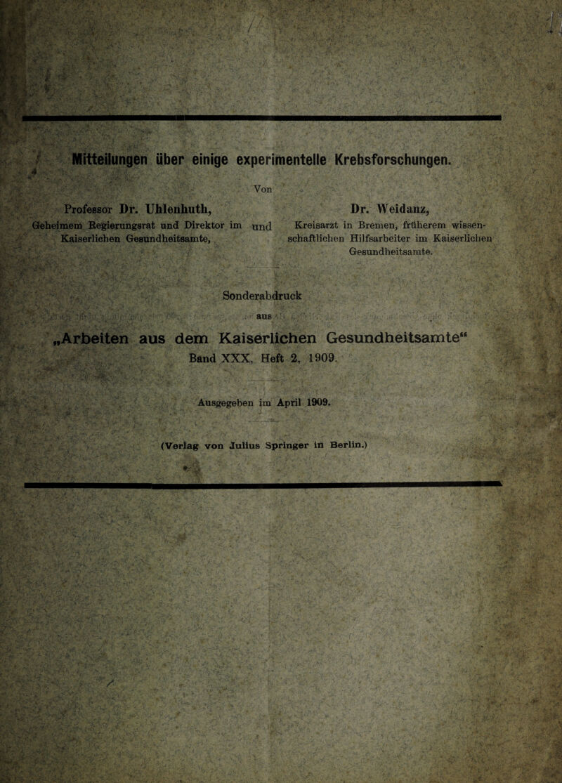 Mitteilungen über einige experimentelle Krebsforschungen. * Von Professor Dr. Uhlenhuth, Geheimem Regierungsrat und Direktor im und Kaiserlichen Gesundheitsamte, l '<>:& v f t: * * . ( Sonderabdruck aus „Arbeiten aus dem Kaiserlichen Gesundheitsamte“ Band XXX, Heft 2, 1909. Ausgegeben im April 1909. (Verlag von Julius Springer in Berlin.) Dr. Weidanz, Kreisarzt in Bremen, früherem wissen¬ schaftlichen Hilfsarbeiter im Kaiserlichen Gesundheitsamte.