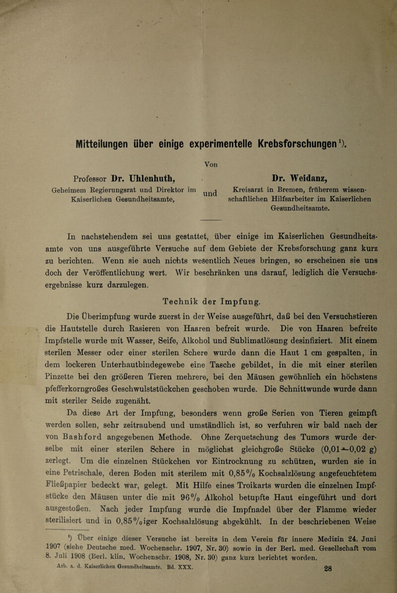 I Mitteilungen über einige experimentelle Krebsforschungen1). Von Professor Dr. Uhlenhutb, »• Dr. Weidanz, Geheimem Regierungsrat und Direktor im ^ Kreisarzt in Bremen, früherem wissen- Kaiserlichen Gesundheitsamte, schaftlichen Hilfsarbeiter im Kaiserlichen Gesundheitsamte. In nachstehendem sei uns gestattet, über einige im Kaiserlichen Gesundheits¬ amte von uns ausgeführte Versuche auf dem Gebiete der Krebsforschung ganz kurz zu berichten. Wenn sie auch nichts wesentlich Neues bringen, so erscheinen sie uns doch der Veröffentlichung wert. Wir beschränken uns darauf, lediglich die Versuchs¬ ergebnisse kurz darzulegen. Technik der Impfung. Die Überimpfung wurde zuerst in der Weise ausgeführt, daß bei den Versuchstieren die Hautstelle durch Rasieren von Haaren befreit wurde. Die von Haaren befreite Impfstelle wurde mit Wasser, Seife, Alkohol und Sublimatlösung desinfiziert. Mit einem sterilen Messer oder einer sterilen Schere wurde dann die Haut 1 cm gespalten, in dem lockeren Unterhautbindegewebe eine Tasche gebildet, in die mit einer sterilen Pinzette bei den größeren Tieren mehrere, bei den Mäusen gewöhnlich ein höchstens pfefferkorngroßes Geschwulststückchen geschoben wurde. Die Schnittwunde wurde dann mit steriler Seide zugenäht. Da diese Art der Impfung, besonders wenn große Serien von Tieren geimpft werden sollen, sehr zeitraubend und umständlich ist, so verfuhren wir bald nach der von Bashford angegebenen Methode. Ohne Zerquetschung des Tumors wurde der¬ selbe mit einer sterilen Schere in möglichst gleichgroße Stücke (0,01 -*-0,02 g) zerlegt. Um die einzelnen Stückchen vor Eintrocknung zu schützen, wurden sie in eine Petrischale, deren Boden mit sterilem mit 0,85% Kochsalzlösung angefeuchtetem Fließpapier bedeckt war, gelegt. Mit Hilfe eines Troikarts wurden die einzelnen Impf¬ stücke den Mäusen unter die mit 96% Alkohol betupfte Haut eingeführt und dort ausgestoßen. Nach jeder Impfung wurde die Impfnadel über der Flamme wieder sterilisiert und in 0,85%iger Kochsalzlösung abgekühlt. In der beschriebenen Weise *) Über einige dieser Versuche ist bereits in dem Verein für innere Medizin 24. Juni 1907 (siehe Deutsche med. Wochenschr. 1907, Nr. 30) sowie in der Berl. med. Gesellschaft vom 8. Juli 1908 (Berl. klin, Wochenschr. 1908, Nr. 30) ganz kurz berichtet worden. Arb. a. d. Kaiserlichen Gesundheitsamte. Bd. XXX. 28