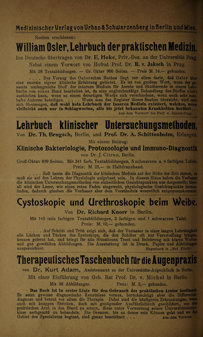 MedizinischerUerlag vopUrbanS SchuJarzenberg inBerlin undWien. Soeben erschienen: William Osler, Lehrbuch der praktischen Medizin. Ins Deutsche übertragen von Dr. E. Hoke, Priv.-Doz.an der Universität Prag. Nebst einem Vorwort von Hofrat Prof. Dr. R. v. Jaksch in Prag. Mit 38 Textabbildungen. — Gr. Oktav 900 Seiten. — Preis M. 14,— gebunden. .... Der Vorzug des Oslerschen Buches liegt vor allem darin, daß Osler über eine enorme eigene klinische Erfahrung gebietet. Es ist von großem Wert, wenn der ge¬ samte umfangreiche Stoff der internen Medizin für Aerzte und Studierende in einem Lehr¬ buche von einer Hand bearbeitet ist, da eine ungleichmäßige Behandlung des Stoffes nicht ausbleiben kann, wenn an einem derartigen Werke sich verschiedene, wenn auch sehr nam¬ hafte Autoren beteiligen.Wenn man das Register dieses Buches übersieht, wird man sich überzeugen, daß wolil kein Lehrbuch der inneren Medizin existiert, welches, wenn vielleicht auch nur in Schlagworten, alle bis jetzt bekannten Krankheiten berührt... Aus dem Vorwort des Prof. v. Jaksch-Prag Lehrbuch klinischer Untersuchungsmeihoden. Von Dr. Th. Brugsch, Berlin, und Prof. Dr. A. Schittenhelm, Erlangen. , Mit einem Beitrag: Klinische Bakteriologie, Protozoologie und Immuno-Diagnostik von Dr. J. Citron, Berlin. Groß-Oktav 939 Seiten. Mit 341 färb. Textabbildungen, 5 schwarzen u. 4 farbigen Tafeln. Preis: M. 23,— in Halbfranzband. .... Soll heute die Diagnostik der klinischen Medizin auf der Höhe der Zeit stehen, so muß sie auf den Lehren der Physiologie aufgebaut sein. In diesem Sinne haben die Verfasser die klinischen Untersuchungsmethoden von einheitlichen Gesichtspunkten aus dargestellt; über¬ all wird der Leser, wie einen roten Faden eingewebt, physiologische Gesichtspunkte heraus¬ finden, dadurch glauben die Verfasser aber dem Verständnis wesentlich entgegenzukommen. Cystoskopie und (Jrethroskopie beim Weibe. Von Dr. Richard Knorr in Berlin. Mit 145 teils farbigen Textabbildungen, 2 farbigen und 1 schwarzen Tafel. Preis: M. 10,— gebunden. .... Auf Schritt und Tritt zeigt sich, daß der Verfasser in einer langen Lehrtätigkeit alle Lücken und Tücken des Zystoskops, die den Schüler oft zur Verzweiflung bringen, kennen gelernt hat, und bringt für alle Situationen Trost und Belehrung mit klaren Worten und gut gewählten Abbildungen. Die Ausstattung ist in Druck, Papier und Abbildungen ausgezeichnet. Hagenbach in „Med. Klinik“. Therapeutisches Taschenbuch für die Augenpraxis von Dr. Kurt Adam, Assistenzarzt an der Universitäts-Augenklinik in Berlin. Mit einer Einführung von Geh. Rat Prof. Dr. v. Michel in Berlin. Mit 36 Abbildungen. Preis: M. 5,— gebunden. Das Buch ist in erster Linie für den Gebrauch des praktischen Arztes bestimmt. Es setzt gewisse diagnostische Kenntnisse voraus, berücksichtigt aber die Differential¬ diagnose und betont vor allem die Therapie. Dabei sind die häufigeren Erkrankungen, wenn auch mit knappen Strichen, doch mit genügender Ausführlichkeit geschildert, um den praktischen Arzt in den Stand zu setzen, diese unter Verwertung seiner Universitätskennt¬ nisse sachgemäß zu behandeln. Die Grenzen, bis zu denen sein Können geht und wo das Gebiet des Spezialisten beginnt, sind genau bezeichnet . . . Aus dem Vorwort.