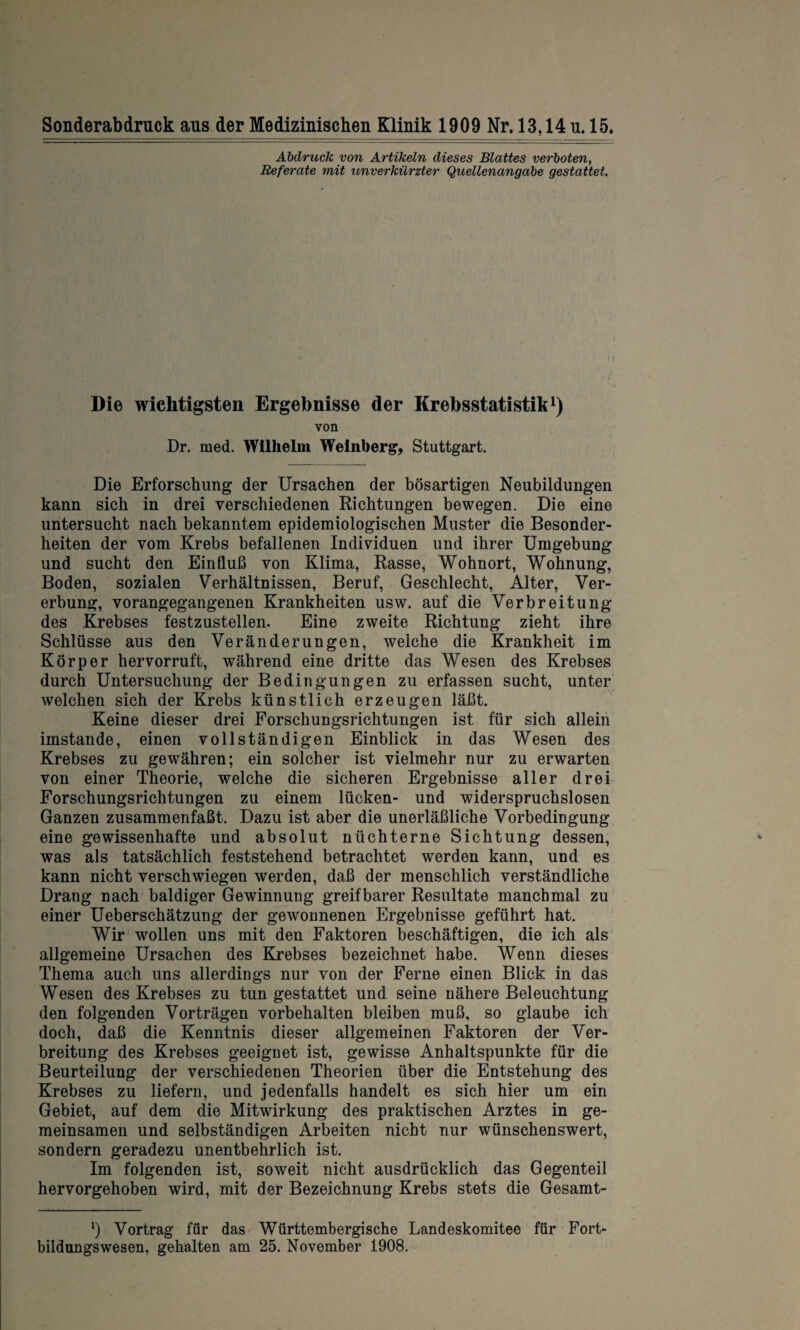 Soliderabdruck aus der Medizinischen Klinik 1909 Nr. 13,14 u. 15. Abdruck von Artikeln dieses Blattes verboten, Referate mit unverkürzter Quellenangabe gestattet. Die wichtigsten Ergebnisse der Krebsstatistik1) von Dr. med. Wilhelm Weinberg, Stuttgart. Die Erforschung der Ursachen der bösartigen Neubildungen kann sich in drei verschiedenen Richtungen bewegen. Die eine untersucht nach bekanntem epidemiologischen Muster die Besonder¬ heiten der vom Krebs befallenen Individuen und ihrer Umgebung und sucht den Einfluß von Klima, Rasse, Wohnort, Wohnung, Boden, sozialen Verhältnissen, Beruf, Geschlecht, Alter, Ver¬ erbung, vorangegangenen Krankheiten usw. auf die Verbreitung des Krebses festzustellen. Eine zweite Richtung zieht ihre Schlüsse aus den Veränderungen, welche die Krankheit im Körper hervorruft, während eine dritte das Wesen des Krebses durch Untersuchung der Bedingungen zu erfassen sucht, unter welchen sich der Krebs künstlich erzeugen läßt. Keine dieser drei Forschungsrichtungen ist für sich allein imstande, einen vollständigen Einblick in das Wesen des Krebses zu gewähren; ein solcher ist vielmehr nur zu erwarten von einer Theorie, welche die sicheren Ergebnisse aller drei Forschungsrichtungen zu einem lücken- und widerspruchslosen Ganzen zusammenfaßt. Dazu ist aber die unerläßliche Vorbedingung eine gewissenhafte und absolut nüchterne Sichtung dessen, was als tatsächlich feststehend betrachtet werden kann, und es kann nicht verschwiegen werden, daß der menschlich verständliche Drang nach baldiger Gewinnung greifbarer Resultate manchmal zu einer Ueberschätzung der gewonnenen Ergebnisse geführt hat. Wir wollen uns mit den Faktoren beschäftigen, die ich als allgemeine Ursachen des Krebses bezeichnet habe. Wenn dieses Thema auch uns allerdings nur von der Ferne einen Blick in das Wesen des Krebses zu tun gestattet und seine nähere Beleuchtung den folgenden Vorträgen Vorbehalten bleiben muß, so glaube ich doch, daß die Kenntnis dieser allgemeinen Faktoren der Ver¬ breitung des Krebses geeignet ist, gewisse Anhaltspunkte für die Beurteilung der verschiedenen Theorien über die Entstehung des Krebses zu liefern, und jedenfalls handelt es sich hier um ein Gebiet, auf dem die Mitwirkung des praktischen Arztes in ge¬ meinsamen und selbständigen Arbeiten nicht nur wünschenswert, sondern geradezu unentbehrlich ist. Im folgenden ist, soweit nicht ausdrücklich das Gegenteil hervorgehoben wird, mit der Bezeichnung Krebs stets die Gesamt- l) Vortrag für das Württembergische Landeskomitee für Fort¬ bildungswesen, gehalten am 25. November 1908.