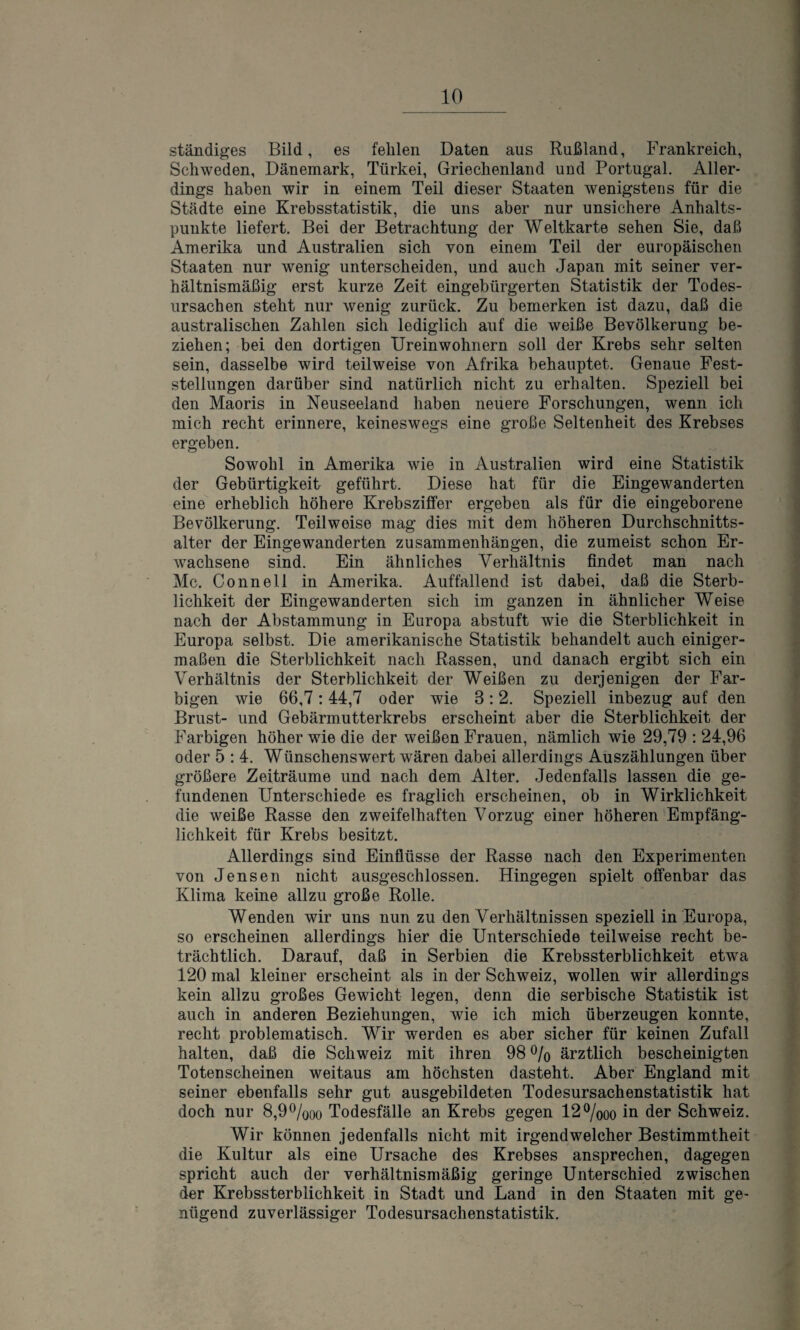 ständiges Bild, es fehlen Daten aus Rußland, Frankreich, Schweden, Dänemark, Türkei, Griechenland und Portugal. Aller¬ dings haben wir in einem Teil dieser Staaten wenigstens für die Städte eine Krebsstatistik, die uns aber nur unsichere Anhalts¬ punkte liefert. Bei der Betrachtung der Weltkarte sehen Sie, daß Amerika und Australien sich von einem Teil der europäischen Staaten nur wenig unterscheiden, und auch Japan mit seiner ver¬ hältnismäßig erst kurze Zeit eingebürgerten Statistik der Todes¬ ursachen steht nur wenig zurück. Zu bemerken ist dazu, daß die australischen Zahlen sich lediglich auf die weiße Bevölkerung be¬ ziehen; bei den dortigen Ureinwohnern soll der Krebs sehr selten sein, dasselbe wird teilweise von Afrika behauptet. Genaue Fest¬ stellungen darüber sind natürlich nicht zu erhalten. Speziell bei den Maoris in Neuseeland haben neuere Forschungen, wenn ich mich recht erinnere, keineswegs eine große Seltenheit des Krebses ergeben. Sowohl in Amerika wie in Australien wird eine Statistik der Gebürtigkeit geführt. Diese hat für die Eingewanderten eine erheblich höhere Krebsziffer ergeben als für die eingeborene Bevölkerung. Teilweise mag dies mit dem höheren Durchschnitts¬ alter der Eingewanderten Zusammenhängen, die zumeist schon Er¬ wachsene sind. Ein ähnliches Verhältnis findet man nach Mc. Connell in Amerika. Auffallend ist dabei, daß die Sterb¬ lichkeit der Eingewanderten sich im ganzen in ähnlicher Weise nach der Abstammung in Europa abstuft wie die Sterblichkeit in Europa selbst. Die amerikanische Statistik behandelt auch einiger¬ maßen die Sterblichkeit nach Rassen, und danach ergibt sich ein Verhältnis der Sterblichkeit der Weißen zu derjenigen der Far¬ bigen wie 66,7:44,7 oder wie 8:2. Speziell inbezug auf den Brust- und Gebärmutterkrebs erscheint aber die Sterblichkeit der Farbigen höher wie die der weißen Frauen, nämlich wie 29,79 : 24,96 oder 5 : 4. Wünschenswert wären dabei allerdings Auszählungen über größere Zeiträume und nach dem Alter. Jedenfalls lassen die ge¬ fundenen Unterschiede es fraglich erscheinen, ob in Wirklichkeit die weiße Rasse den zweifelhaften Vorzug einer höheren Empfäng¬ lichkeit für Krebs besitzt. Allerdings sind Einflüsse der Rasse nach den Experimenten von Jensen nicht ausgeschlossen. Hingegen spielt offenbar das Klima keine allzu große Rolle. Wenden wir uns nun zu den Verhältnissen speziell in Europa, so erscheinen allerdings hier die Unterschiede teilweise recht be¬ trächtlich. Darauf, daß in Serbien die Krebssterblichkeit etwa 120 mal kleiner erscheint als in der Schweiz, wollen wir allerdings kein allzu großes Gewicht legen, denn die serbische Statistik ist auch in anderen Beziehungen, wie ich mich überzeugen konnte, recht problematisch. Wir werden es aber sicher für keinen Zufall halten, daß die Schweiz mit ihren 98 % ärztlich bescheinigten Totenscheinen weitaus am höchsten dasteht. Aber England mit seiner ebenfalls sehr gut ausgebildeten Todesursachenstatistik hat doch nur 8,9%oo Todesfälle an Krebs gegen 12%oo in der Schweiz. Wir können jedenfalls nicht mit irgendwelcher Bestimmtheit die Kultur als eine Ursache des Krebses ansprechen, dagegen spricht auch der verhältnismäßig geringe Unterschied zwischen der Krebssterblichkeit in Stadt und Land in den Staaten mit ge¬ nügend zuverlässiger Todesursachenstatistik.