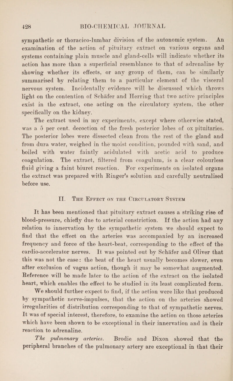 sympathetic or thoracico-lumbar division of the autonomic system. An examination of the action of pituitary extract on various organs and systems containing plain muscle and gland-cells will indicate whether its action has more than a superficial resemblance to that of adrenaline by showing whether its effects, or any group of them, can be similarly summarised by relating them to a particular element of the visceral nervous system. Incidentally evidence will be discussed which throws light on the contention of Schafer and Herring that two active principles exist in the extract, one acting on the circulatory system, the other specifically on the kidney. The extract used in my experiments, except where otherwise stated, was a 5 per cent, decoction of the fresh posterior lobes of ox pituitaries. The posterior lobes were dissected clean from the rest of the gland and from dura water, weighed in the moist condition, pounded with sand, and boiled with water faintly acidulated with acetic acid to produce coagulation. The extract, filtered from coagulum, is a clear colourless fluid giving a faint biuret reaction. For experiments on isolated organs the extract was prepared with Ringer's solution and carefully neutralised before use. II. The Effect on the Circulatory System It has been mentioned that pituitary extract causes a striking rise of blood-pressure, chiefly due to arterial constriction. If the action had any relation to innervation by the sympathetic system we should expect to find that the effect on the arteries was accompanied by an increased frequency and force of the heart-beat, corresponding to the effect of the cardio-accelerator nerves. It was pointed out by Schafer and Oliver that this was not the case: the beat of the heart usually becomes slower, even after exclusion of vagus action, though it may be somewhat augmented. Reference will be made later to the action of the extract on the isolated heart, which enables the effect to be studied in its least complicated form. We should further expect to find, if the action were like that produced by sympathetic nerve-impulses, that the action on the arteries showed irregularities of distribution corresponding to that of sympathetic nerves. It was of special interest, therefore, to examine the action on those arteries which have been shown to be exceptional in their innervation and in their reaction to adrenaline. The 'pulmonary arteries, Brodie and Dixon showed that the peripheral branches of the pulmonary artery are exceptional in that their