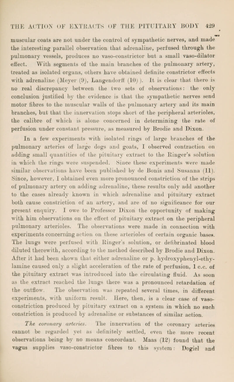 tKJ muscular coats are not under the control of sympathetic nerves, and made the interesting parallel observation that adrenaline, perfused through the pulmonary vessels, produces no vaso-constrictor but a small vaso-dilator eifect. With segments of the main branches of the pulmonary artery, treated as isolated organs, others have obtained definite constrictor effects with adrenaline (Meyer (9), Langendorff (10)). It is clear that there is no real discrepancy between the two sets of observations: the only conclusion justified by the evidence is that the sympathetic nerves send motor fibres to the muscular walls of the pulmonary artery and its main branches, but that the innervation stops short of the peripheral arterioles, the calibre of which is alone concerned in determining the rate of perfusion under constant pressure, as measured by Brodie and Dixon. In a few experiments with isolated rings of large branches of the pulmonary arteries of large dogs and goats, I observed contraction on adding small quantities of the pituitary extract to the ltinger’s solution in which the rings were suspended. Since these experiments were made similar observations have been published by de Bonis and Susanna (11). Since, however, I obtained even more pronounced constriction of the strips of pulmonary artery on adding adrenaline, these results only add another to the cases already known in which adrenaline and pituitary extract present enquiry. I owe to Professor Dixon the opportunity of making with him observations on the effect of pituitary extract on the peripheral pulmonary arterioles. The observations were made in connection with experiments concerning action on these arterioles of certain organic bases. The lungs were perfused with Ringer’s solution, or defibrinated blood diluted therewith, according to the method described by Brodie and Dixon. After it had been shown that either adrenaline or p. hydroxyphenyl-ethy- lamine caused only a slight acceleration of the rate of perfusion, 1 c.c. of the pituitary extract was introduced into the circulating fluid. As soon as the extract reached the lungs there was a pronounced retardation of the outflow. The observation was repeated several times, in different experiments, with uniform result. Here, then, is a clear case of vaso¬ constriction produced by pituitary extract on a system in which no such constriction is produced by adrenaline or substances of similar action. The coronary arteries. The innervation of the coronary arteries cannot be regarded yet as definitely settled, even the more recent observations being by no means concordant. Maas (12) found that the vagus supplies vaso-conBtrictor fibres to this system: Dogiel and
