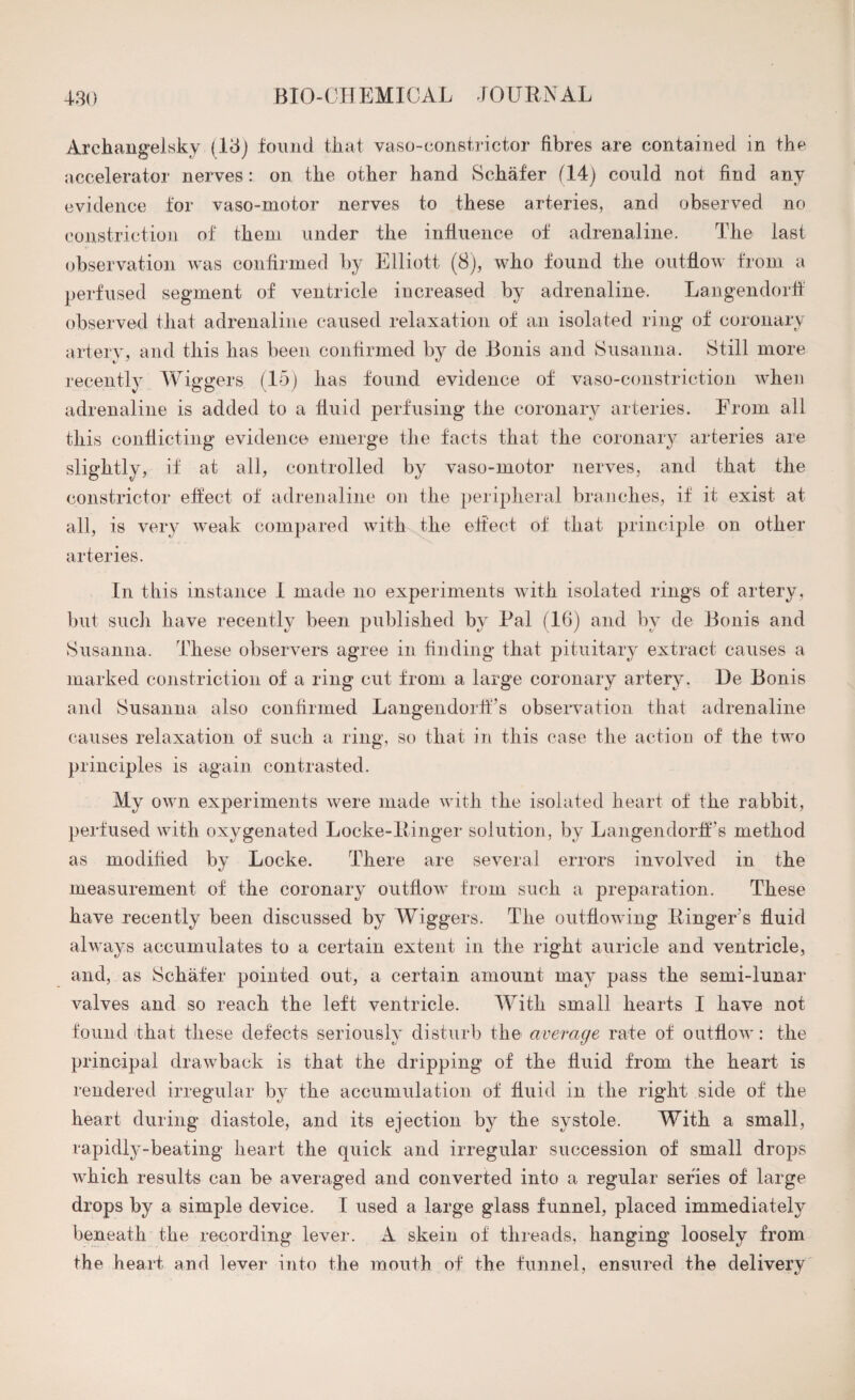 Archangelsky (13) found that vaso-constrictor fibres are contained in the accelerator nerves: on the other hand Schafer (14) could not find any evidence for vaso-motor nerves to these arteries, and observed no constriction of them under the influence of adrenaline. The last observation was confirmed by Elliott (8), who found the outflow from a perfused segment of ventricle increased by adrenaline. Langendorif observed that adrenaline caused relaxation of an isolated ring of coronary artery, and this has been confirmed by de Bonis and Susanna. Still more recently Wiggers (15) lias found evidence of vaso-constriction when adrenaline is added to a fluid perfusing the coronary arteries. From all this conflicting evidence emerge the facts that the coronary arteries are slightly, if at all, controlled by vaso-motor nerves, and that the constrictor effect of adrenaline on the peripheral branches, if it exist at all, is very weak compared with the effect of that principle on other arteries. In this instance I made no experiments with isolated rings of artery, but such have recently been published by Pal (16) and by de Bonis and Susanna. These observers agree in finding that pituitary extract causes a marked constriction of a ring cut from a large coronary artery. De Bonis and Susanna also confirmed Langeiidorff’s observation that adrenaline causes relaxation of such a ring, so that in this case the action of the two principles is again contrasted. My own experiments were made with the isolated heart of the rabbit, perfused with oxygenated Locke-Ringer solution, by LangendorfFs method as modified by Locke. There are several errors involved in the measurement of the coronary outflow from such a preparation. These have recently been discussed by Wiggers. The outflowing Ringer's fluid always accumulates to a certain extent in the right auricle and ventricle, and, as Schafer pointed out, a certain amount may pass the semi-lunar valves and so reach the left ventricle. With small hearts I have not found that these defects seriously disturb the average rate of outflow: the principal drawback is that the dripping of the fluid from the heart is rendered irregular by the accumulation of fluid in the right side of the heart during diastole, and its ejection by the systole. With a small, rapidly-beating heart the quick and irregular succession of small drops which results can be averaged and converted into a regular series of large drops by a simple device. I used a large glass funnel, placed immediately beneath the recording lever. A skein of threads, hanging loosely from the heart and lever into the mouth of the funnel, ensured the delivery