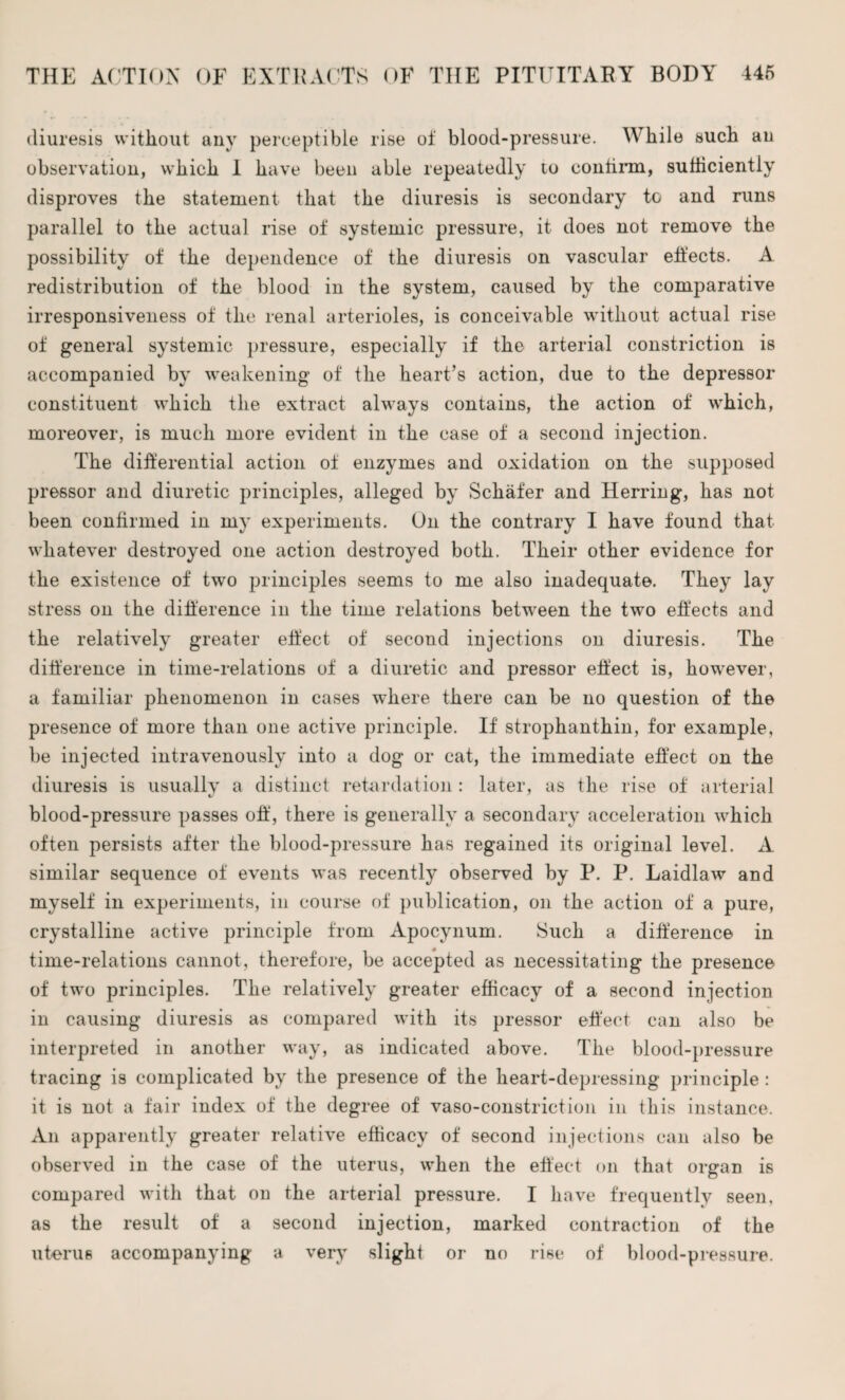 diuresis without any perceptible rise of blood-pressure. While such an observation, which 1 have been able repeatedly to contirm, sufficiently disproves the statement that the diuresis is secondary to and runs parallel to the actual rise of systemic pressure, it does not remove the possibility of the dependence of the diuresis on vascular effects. A redistribution of the blood in the system, caused by the comparative irresponsiveness of the renal arterioles, is conceivable without actual rise of general systemic pressure, especially if the arterial constriction is accompanied by weakening of the heart’s action, due to the depressor constituent which the extract always contains, the action of which, moreover, is much more evident in the case of a second injection. The differential action of enzymes and oxidation on the supposed pressor and diuretic principles, alleged by Schafer and Herring, has not been confirmed in my experiments. On the contrary I have found that whatever destroyed one action destroyed both. Their other evidence for the existence of two principles seems to me also inadequate. They lay stress on the difference in the time relations between the two effects and the relatively greater effect of second injections on diuresis. The difference in time-relations of a diuretic and pressor effect is, however, a familiar phenomenon in cases where there can be no question of the presence of more than one active principle. If strophanthin, for example, be injected intravenously into a dog or cat, the immediate effect on the diuresis is usually a distinct retardation : later, as the rise of arterial blood-pressure passes off, there is generally a secondary acceleration which often persists after the blood-pressure has regained its original level. A similar sequence of events was recently observed by R. P. Laidlaw and myself in experiments, in course of publication, on the action of a pure, crystalline active principle from Apocynum. Such a difference in time-relations cannot, therefore, be accepted as necessitating the presence of two principles. The relatively greater efficacy of a second injection in causing diuresis as compared with its pressor effect can also be interpreted in another way, as indicated above. The blood-pressure tracing is complicated by the presence of the heart-depressing principle : it is not a fair index of the degree of vaso-constriction in this instance. An apparently greater relative efficacy of second injections can also be observed in the case of the uterus, when the effect on that organ is compared with that on the arterial pressure. I have frequently seen, as the result of a second injection, marked contraction of the uterus accompanying a very slight or no rise of blood-pressure.