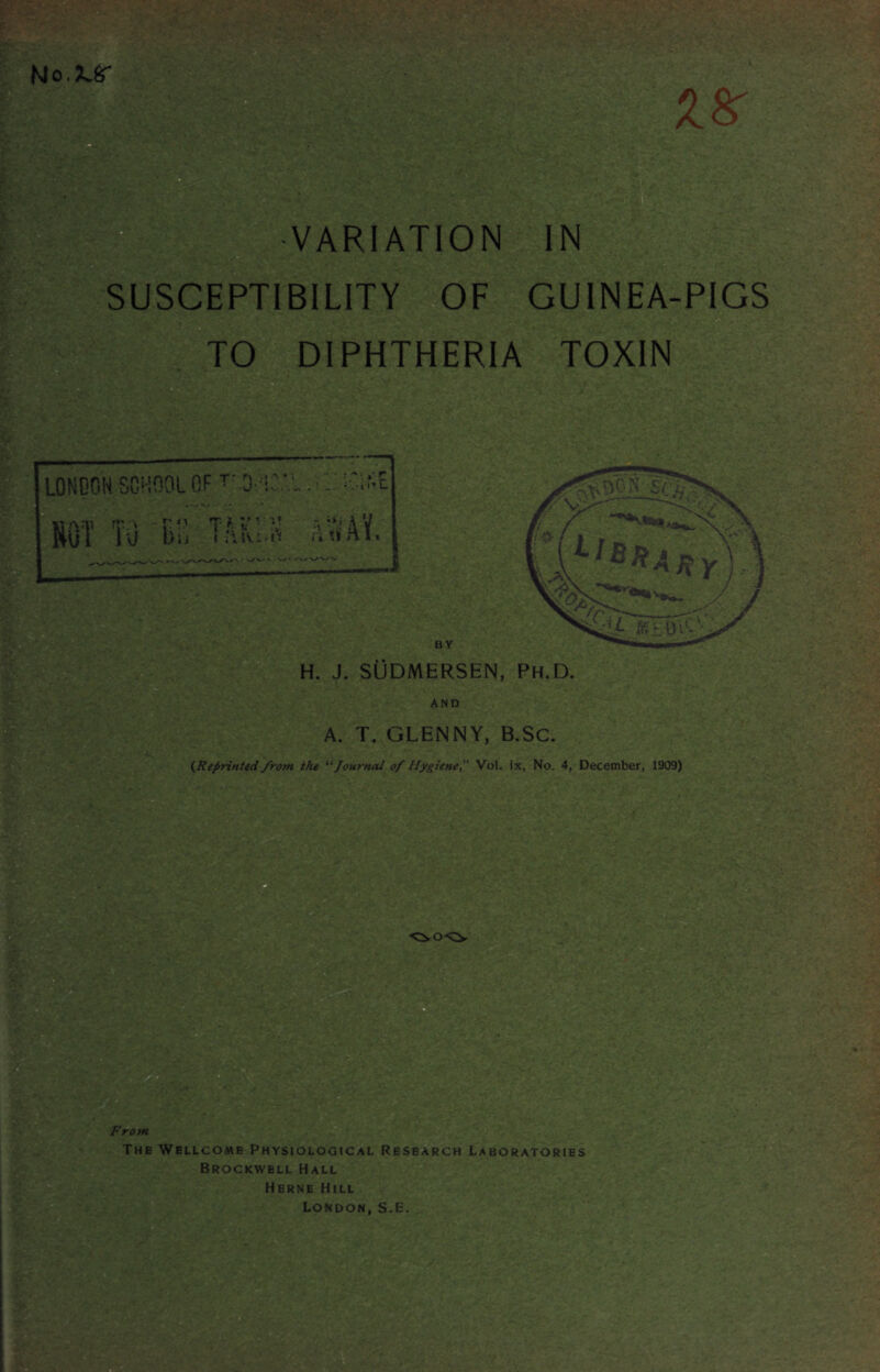 | VARIATION IN SUSCEPTIBILITY OF GUINEA-PIGS TO DIPHTHERIA TOXIN LONDON SCHOOL OF TOO 'IOriiCif-E ♦ v.. . - - * « Am m:\ r:T * -5 $ A V Rvil l\j bij ntint. BY H. J. SUDMERSEN, Ph.D. A. T. GLENNY, B.SC. (Reprinted from the “ Journal of Hygiene Voi. ix, No. 4, December, 1909) From The Wellcome Physiological Research Laboratories Brockwell Hall Herne Hill London, S.E.