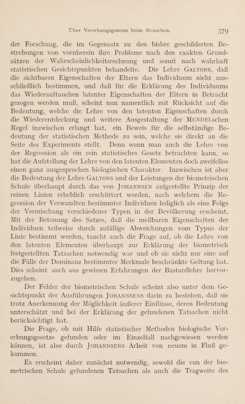 der Forschung, die im Gegensatz zu den bisher geschilderten Be¬ strebungen von vornherein ihre Probleme nach den exakten Grund¬ sätzen der Wahrscheinlichkeitsrechnung und somit nach wahrhaft statistischen Gesichtspunkten behandelte. Die Lehre Galtons, daß die sichtbaren Eigenschaften der Eltern das Individuum nicht aus¬ schließlich bestimmen, und daß für die Erklärung des Individuums das Wiederauftauchen latenter Eigenschaften der Eltern in Betracht gezogen werden muß, scheint nun namentlich mit Rücksicht auf die Bedeutung, welche die Lehre von den latenten Eigenschaften durch die Wiederentdeckung und weitere Ausgestaltung der MENDELschen Regel inzwischen erlangt hat, ein Beweis für die selbständige Be¬ deutung der statistischen Methode zu sein, welche sie direkt an die Seite des Experiments stellt. Denn wenn man auch die Lehre von der Regression als ein rein statistisches Gesetz betrachten kann, so hat die Aufstellung der Lehre von den latenten Elementen doch zweifellos einen ganz ausgesprochen biologischen Charakter. Inzwischen ist aber die Bedeutung der Lehre Galtons und der Leistungen der biometrischen Schule überhaupt durch das von Johannsen aufgestellte Prinzip der reinen Linien erheblich erschüttert worden, nach welchem die Re¬ gression der Verwandten bestimmter Individuen lediglich als eine Folge der Vermischung verschiedener Typen in der Bevölkerung erscheint. Mit der Betonung des Satzes, daß die meßbaren Eigenschaften der Individuen teilweise durch zufällige Abweichungen vom Typus der Linie bestimmt werden, taucht auch die Frage auf, ob die Lehre von den latenten Elementen überhaupt zur Erklärung der biometrisch festgesteilten Tatsachen notwendig war und ob sie nicht nur eine auf die Fälle der Dominanz bestimmter Merkmale beschränkte Geltung hat. Dies scheint auch aus gewissen Erfahrungen der Bastardlehre hervor¬ zugehen. Der Fehler der biometrischen Schule scheint also unter dem Ge¬ sichtspunkt der Ausführungen Johannsens darin zu bestehen, daß sie trotz Anerkennung der Möglichkeit äußerer Einflüsse, deren Bedeutung unterschätzt und bei der Erklärung der gefundenen Tatsachen nicht berücksichtigt hat. Die Frage, ob mit Hilfe statistischer Methoden biologische Ver¬ erbungsgesetze gefunden oder im Einzelfall nachgewiesen werden können, ist also durch Johannsens Arbeit von neuem in Fluß ge¬ kommen. Es erscheint daher zunächst notwendig, sowohl die von der bio¬ metrischen Schule gefundenen Tatsachen als auch die Tragweite des