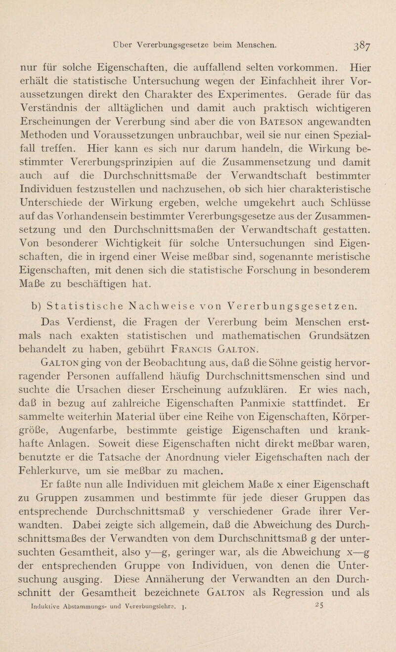 nur für solche Eigenschaften, die auffallend selten Vorkommen. Hier erhält die statistische Untersuchung wegen der Einfachheit ihrer Vor¬ aussetzungen direkt den Charakter des Experimentes. Gerade für das Verständnis der alltäglichen und damit auch praktisch wichtigeren Erscheinungen der Vererbung sind aber die von Bateson angewandten Methoden und Voraussetzungen unbrauchbar, weil sie nur einen Spezial¬ fall treffen. Hier kann es sich nur darum handeln, die Wirkung be¬ stimmter Vererbungsprinzipien auf die Zusammensetzung und damit auch auf die Durchschnittsmaße der Verwandtschaft bestimmter Individuen festzustellen und nachzusehen, ob sich hier charakteristische Unterschiede der Wirkung ergeben, welche umgekehrt auch Schlüsse auf das Vorhandensein bestimmter Vererbungsgesetze aus der Zusammen¬ setzung und den Durchschnittsmaßen der Verwandtschaft gestatten. Von besonderer Wichtigkeit für solche Untersuchungen sind Eigen¬ schaften, die in irgend einer Weise meßbar sind, sogenannte meristische Eigenschaften, mit denen sich die statistische Forschung in besonderem Maße zu beschäftigen hat. b) Statistische Nachweise von Vererbungsgesetzen. Das Verdienst, die Fragen der Vererbung beim Menschen erst¬ mals nach exakten statistischen und mathematischen Grundsätzen behandelt zu haben, gebührt Francis Galton. Galton ging von der Beobachtung aus, daß die Söhne geistig hervor¬ ragender Personen auffallend häufig Durchschnittsmenschen sind und suchte die Ursachen dieser Erscheinung aufzuklären. Er wies nach, daß in bezug auf zahlreiche Eigenschaften Panmixie stattfindet. Er sammelte weiterhin Material über eine Reihe von Eigenschaften, Körper¬ größe, Augenfarbe, bestimmte geistige Eigenschaften und krank¬ hafte Anlagen. Soweit diese Eigenschaften nicht direkt meßbar waren, benutzte er die Tatsache der Anordnung vieler Eigenschaften nach der Fehlerkurve, um sie meßbar zu machen. Er faßte nun alle Individuen mit gleichem Maße x einer Eigenschaft zu Gruppen zusammen und bestimmte für jede dieser Gruppen das entsprechende Durchschnittsmaß y verschiedener Grade ihrer Ver¬ wandten. Dabei zeigte sich allgemein, daß die Abweichung des Durch¬ schnittsmaßes der Verwandten von dem Durchschnittsmaß g der unter¬ suchten Gesamtheit, also y—g, geringer war, als die Abweichung x—g der entsprechenden Gruppe von Individuen, von denen die Unter¬ suchung ausging. Diese Annäherung der Verwandten an den Durch¬ schnitt der Gesamtheit bezeichnete Galton als Regression und als Induktive Abstammungs- und Vererbungslehre, j. 2 5