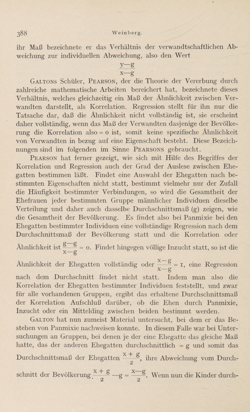 ihr Maß bezeichnete er das Verhältnis der verwandtschaftlichen Ab¬ weichung zur individuellen Abweichung, also den Wert y—g x—g Galtons Schüler, Pearson, der die Theorie der Vererbung durch zahlreiche mathematische Arbeiten bereichert hat, bezeichnete dieses Verhältnis, welches gleichzeitig ein Maß der Ähnlichkeit zwischen Ver¬ wandten dar st eilt, als Korrelation. Regression stellt für ihn nur die Tatsache dar, daß die Ähnlichkeit nicht vollständig ist, sie erscheint daher vollständig, wenn das Maß der Verwandten dasjenige der Bevölke¬ rung die Korrelation also = o ist, somit keine spezifische Ähnlichkeit von Verwandten in bezug auf eine Eigenschaft besteht. Diese Bezeich¬ nungen sind im folgenden im Sinne Pearsons gebraucht. Pearson hat ferner gezeigt, wie sich mit Hilfe des Begriffes der Korrelation und Regression auch der Grad der Auslese zwischen Ehe¬ gatten bestimmen läßt. Findet eine Auswahl der Ehegatten nach be¬ stimmten Eigenschaften nicht statt, bestimmt vielmehr nur der Zufall die Häufigkeit bestimmter Verbindungen, so wird die Gesamtheit der Ehefrauen jeder bestimmten Gruppe männlicher Individuen dieselbe Verteilung und daher auch dasselbe Durchschnittsmaß (g) zeigen, wie die Gesamtheit der Bevölkerung. Es findet also bei Panmixie bei den Ehegatten bestimmter Individuen eine vollständige Regression nach dem Durchschnittsmaß der Bevölkerung statt und die Korrelation oder Ähnlichkeit ist — x—§ o. Findet hingegen völlige Inzucht statt, so ist die Ähnlichkeit der Ehegatten vollständig oder x X = i, eine Regression nach dem Durchschnitt findet nicht statt. Indem man also die Korrelation der Ehegatten bestimmter Individuen feststellt, und zwar für alle vorhandenen Gruppen, ergibt das erhaltene Durchschnittsmaß der Korrelation Aufschluß darüber, ob die Ehen durch Panmixie, Inzucht oder ein Mittelding zwischen beiden bestimmt werden. Galton hat nun zumeist Material untersucht, bei dem er das Be¬ stehen von Panmixie nach weisen konnte. In diesem Falle war bei Unter¬ suchungen an Gruppen, bei denen je der eine Ehegatte das gleiche Maß hatte, das der anderen Ehegatten durchschnittlich = g und somit das Durchschnittsmaß der Ehegatten - , ihre Abweichung vom Durch- X -}- R X_ schnitt der Bevölkerung-— —g =- 2 2 Wenn nun die Kinder durch-