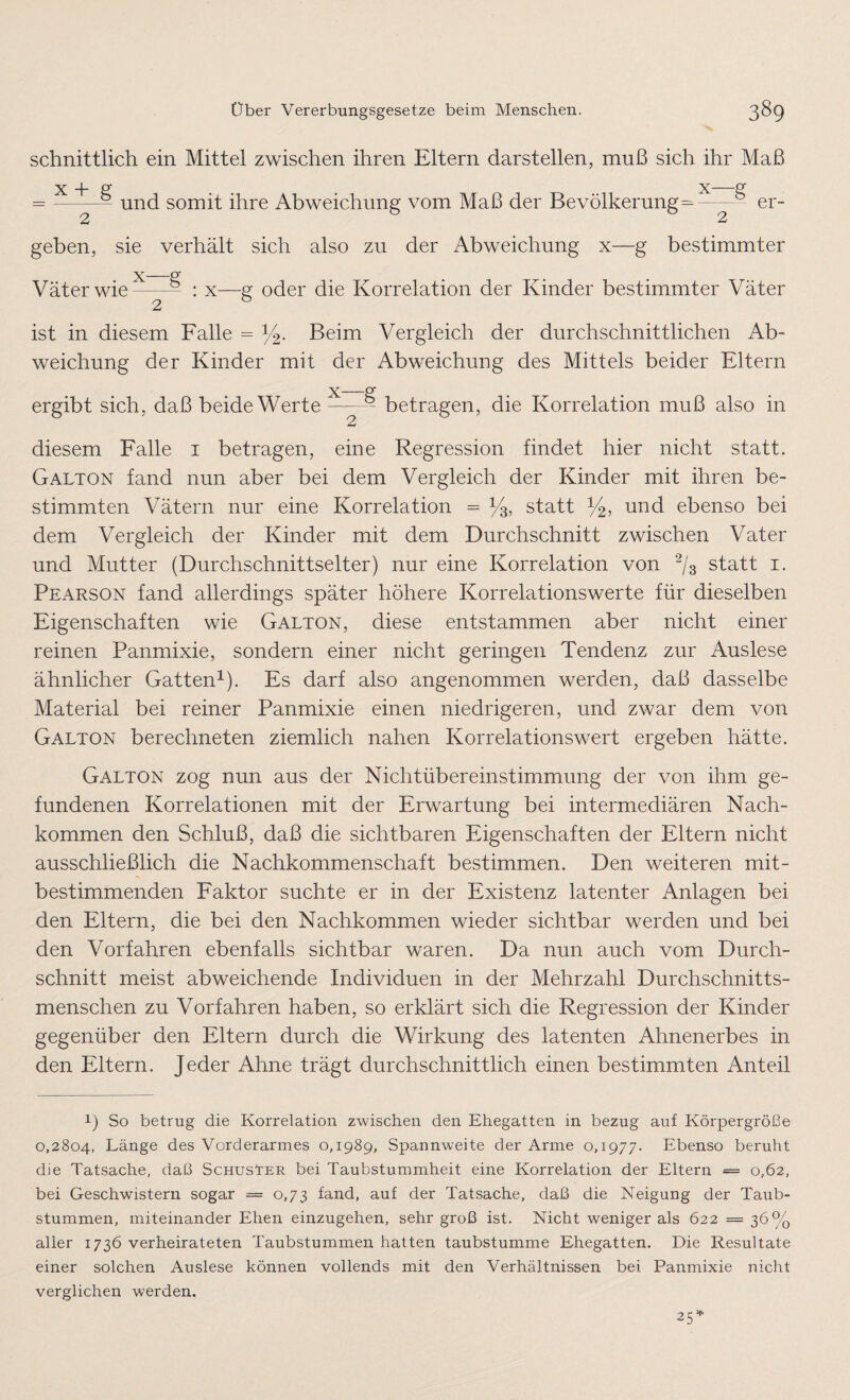 schnittlich ein Mittel zwischen ihren Eltern darstellen, muß sich ihr Maß x + g x—g = —und somit ihre Abweichung vom Maß der Bevölkerung-—- er¬ geben, sie verhält sich also zu der Abweichung x—g bestimmter Väter wie: b : x—g oder die Korrelation der Kinder bestimmter Väter 2 ist in diesem Falle = y2. Beim Vergleich der durchschnittlichen Ab¬ weichung der Kinder mit der Abweichung des Mittels beider Eltern X-Pf ergibt sich, daß beide Werte-- betragen, die Korrelation muß also in diesem Falle i betragen, eine Regression findet hier nicht statt. Galton fand nun aber bei dem Vergleich der Kinder mit ihren be¬ stimmten Vätern nur eine Korrelation - y3, statt y2, und ebenso bei dem Vergleich der Kinder mit dem Durchschnitt zwischen Vater und Mutter (Durchschnittselter) nur eine Korrelation von 2/s statt i. Pearson fand allerdings später höhere Korrelationswerte für dieselben Eigenschaften wie Galton, diese entstammen aber nicht einer reinen Panmixie, sondern einer nicht geringen Tendenz zur Auslese ähnlicher Gatten1). Es darf also angenommen werden, daß dasselbe Material bei reiner Panmixie einen niedrigeren, und zwar dem von Galton berechneten ziemlich nahen Korrelationswert ergeben hätte. Galton zog nun aus der Nichtübereinstimmung der von ihm ge¬ fundenen Korrelationen mit der Erwartung bei intermediären Nach¬ kommen den Schluß, daß die sichtbaren Eigenschaften der Eltern nicht ausschließlich die Nachkommenschaft bestimmen. Den weiteren mit- bestimmenden Faktor suchte er in der Existenz latenter Anlagen bei den Eltern, die bei den Nachkommen wieder sichtbar werden und bei den Vorfahren ebenfalls sichtbar waren. Da nun auch vom Durch¬ schnitt meist abweichende Individuen in der Mehrzahl Durchschnitts¬ menschen zu Vorfahren haben, so erklärt sich die Regression der Kinder gegenüber den Eltern durch die Wirkung des latenten Ahnenerbes in den Eltern. Jeder Ahne trägt durchschnittlich einen bestimmten Anteil !) So betrug die Korrelation zwischen den Ehegatten in bezug auf Körpergröße 0,2804, Länge des Vorderarmes 0,1989, Spannweite der Arme o, 1977. Ebenso beruht die Tatsache, daß Schusser bei Taubstummheit eine Korrelation der Eltern = 0,62, bei Geschwistern sogar = 0,73 fand, auf der Tatsache, daß die Neigung der Taub¬ stummen, miteinander Ehen einzugehen, sehr groß ist. Nicht weniger als 622 = 36% aller 1736 verheirateten Taubstummen hatten taubstumme Ehegatten. Die Resultate einer solchen Auslese können vollends mit den Verhältnissen bei Panmixie nicht verglichen werden.