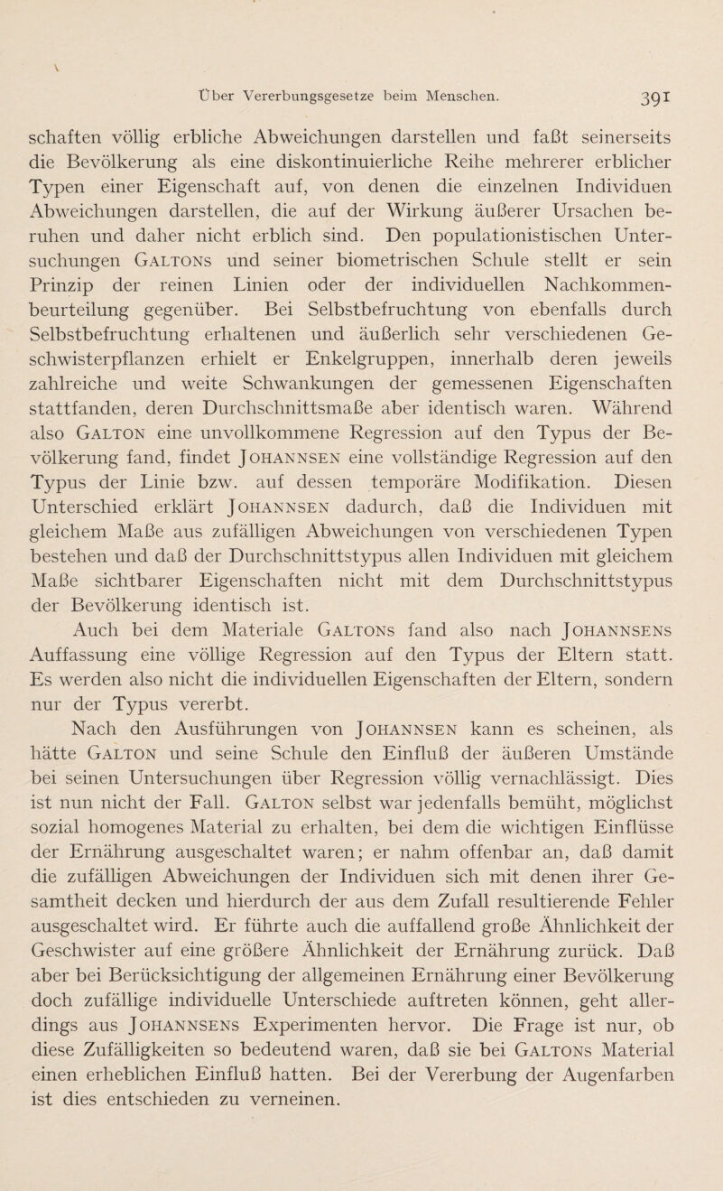 schäften völlig erbliche Abweichungen darstellen und faßt seinerseits die Bevölkerung als eine diskontinuierliche Reihe mehrerer erblicher Typen einer Eigenschaft auf, von denen die einzelnen Individuen Abweichungen darstellen, die auf der Wirkung äußerer Ursachen be¬ ruhen und daher nicht erblich sind. Den populationistischen Unter¬ suchungen Galtons und seiner biometrischen Schule stellt er sein Prinzip der reinen Linien oder der individuellen Nachkommen¬ beurteilung gegenüber. Bei Selbstbefruchtung von ebenfalls durch Selbstbefruchtung erhaltenen und äußerlich sehr verschiedenen Ge¬ schwisterpflanzen erhielt er Enkelgruppen, innerhalb deren jeweils zahlreiche und weite Schwankungen der gemessenen Eigenschaften stattfanden, deren Durchschnittsmaße aber identisch waren. Während also Galton eine unvollkommene Regression auf den Typus der Be¬ völkerung fand, findet Johannsen eine vollständige Regression auf den Typus der Linie bzw. auf dessen temporäre Modifikation. Diesen Unterschied erklärt Johannsen dadurch, daß die Individuen mit gleichem Maße aus zufälligen Abweichungen von verschiedenen Typen bestehen und daß der Durchschnittstypus allen Individuen mit gleichem Maße sichtbarer Eigenschaften nicht mit dem Durchschnittstypus der Bevölkerung identisch ist. Auch bei dem Materiale Galtons fand also nach Johannsens Auffassung eine völlige Regression auf den Typus der Eltern statt. Es werden also nicht die individuellen Eigenschaften der Eltern, sondern nur der Typus vererbt. Nach den Ausführungen von Johannsen kann es scheinen, als hätte Galton und seine Schule den Einfluß der äußeren Umstände bei seinen Untersuchungen über Regression völlig vernachlässigt. Dies ist nun nicht der Fall. Galton selbst war jedenfalls bemüht, möglichst sozial homogenes Material zu erhalten, bei dem die wichtigen Einflüsse der Ernährung ausgeschaltet waren; er nahm offenbar an, daß damit die zufälligen Abweichungen der Individuen sich mit denen ihrer Ge¬ samtheit decken und hierdurch der aus dem Zufall resultierende Fehler ausgeschaltet wird. Er führte auch die auffallend große Ähnlichkeit der Geschwister auf eine größere Ähnlichkeit der Ernährung zurück. Daß aber bei Berücksichtigung der allgemeinen Ernährung einer Bevölkerung doch zufällige individuelle Unterschiede auftreten können, geht aller¬ dings aus Johannsens Experimenten hervor. Die Frage ist nur, ob diese Zufälligkeiten so bedeutend waren, daß sie bei Galtons Material einen erheblichen Einfluß hatten. Bei der Vererbung der Augenfarben ist dies entschieden zu verneinen.