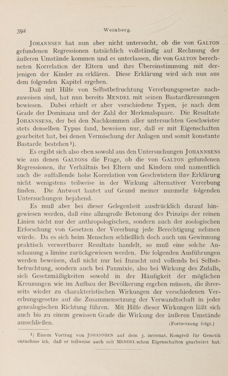 Johannsen hat nun aber nicht untersucht, ob die von Galton gefundenen Regressionen tatsächlich vollständig auf Rechnung der äußeren Umstände kommen und es unterlassen, die von Galton berech¬ neten Korrelation der Eltern und ihre Übereinstimmung mit der¬ jenigen der Kinder zu erklären. Diese Erklärung wird sich nun aus dem folgenden Kapitel ergeben. Daß mit Hilfe von Selbstbefruchtung Vererbungsgesetze nach¬ zuweisen sind, hat nun bereits Mendel mit seinen Bastardkreuzungen bewiesen. Dabei erhielt er aber verschiedene Typen, je nach dem Grade der Dominanz und der Zahl der Merkmalspaare. Die Resultate Johannsens, der bei den Nachkommen aller untersuchten Geschwister stets denselben Typus fand, beweisen nur, daß er mit Eigenschaften gearbeitet hat, bei denen Vermischung der Anlagen und somit konstante Bastarde bestehen1). Es ergibt sich also eben sowohl aus den Untersuchungen Johannsens wie aus denen Galtons die Frage, ob die von Galton gefundenen Regressionen, ihr Verhältnis bei Eltern und Kindern und namentlich auch die auffallende hohe Korrelation von Geschwistern ihre Erklärung nicht wenigstens teilweise in der Wirkung alternativer Vererbung finden. Die Antwort lautet auf Grund meiner nunmehr folgenden Untersuchungen bejahend. Es muß aber bei dieser Gelegenheit ausdrücklich darauf hin¬ gewiesen werden, daß eine allzugroße Betonung des Prinzips der reinen Linien nicht nur der anthropologischen, sondern auch der zoologischen Erforschung von Gesetzen der Vererbung jede Berechtigung nehmen würde. Da es sich beim Menschen schließlich doch auch um Gewinnung praktisch verwertbarer Resultate handelt, so muß eine solche An¬ schauung a limine zurückgewiesen werden. Die folgenden Ausführungen werden beweisen, daß nicht nur bei Inzucht und vollends bei Selbst¬ befruchtung, sondern auch bei Panmixie, also bei Wirkung des Zufalls, sich Gesetzmäßigkeiten sowohl in der Häufigkeit der möglichen Kreuzungen wie im Aufbau der Bevölkerung ergeben müssen, die ihrer¬ seits wieder zu charakteristischen Wirkungen der verschiedenen Ver¬ erbungsgesetze auf die Zusammensetzung der Verwandtschaft in jeder genealogischen Richtung führen. Mit Hilfe dieser Wirkungen läßt sich auch bis zu einem gewissen Grade die Wirkung der äußeren Umstände ausschließen. (Fortsetzung folgt.) 1) Einem Vortrag von JOHANNSEN auf dem 3. internat. Kongreß für Genetik entnehme ich, daß er teilweise auch mit MENDEL sehen Eigenschaften gearbeitet hat.