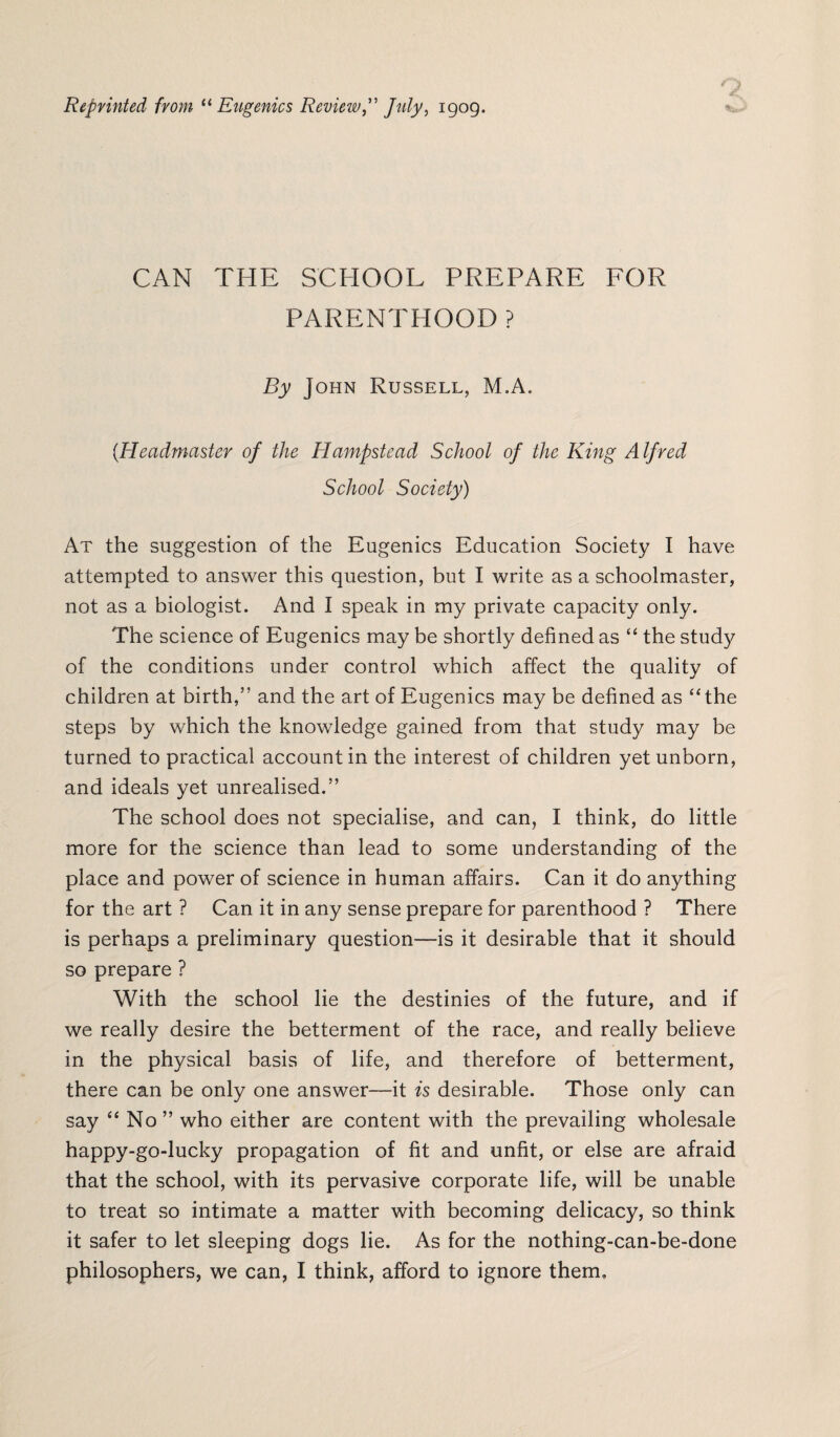 Reprinted from “ Eugenics Review, July, 1909. CAN THE SCHOOL PREPARE FOR PARENTHOOD ? By John Russell, M.A. (Headmaster of the Hampstead School of the King Alfred School Society) Ax the suggestion of the Eugenics Education Society I have attempted to answer this question, but I write as a schoolmaster, not as a biologist. And I speak in my private capacity only. The science of Eugenics may be shortly defined as “ the study of the conditions under control which affect the quality of children at birth,” and the art of Eugenics may be defined as “the steps by which the knowledge gained from that study may be turned to practical account in the interest of children yet unborn, and ideals yet unrealised.” The school does not specialise, and can, I think, do little more for the science than lead to some understanding of the place and power of science in human affairs. Can it do anything for the art ? Can it in any sense prepare for parenthood ? There is perhaps a preliminary question—is it desirable that it should so prepare ? With the school lie the destinies of the future, and if we really desire the betterment of the race, and really believe in the physical basis of life, and therefore of betterment, there can be only one answer—it is desirable. Those only can say “ No” who either are content with the prevailing wholesale happy-go-lucky propagation of fit and unfit, or else are afraid that the school, with its pervasive corporate life, will be unable to treat so intimate a matter with becoming delicacy, so think it safer to let sleeping dogs lie. As for the nothing-can-be-done