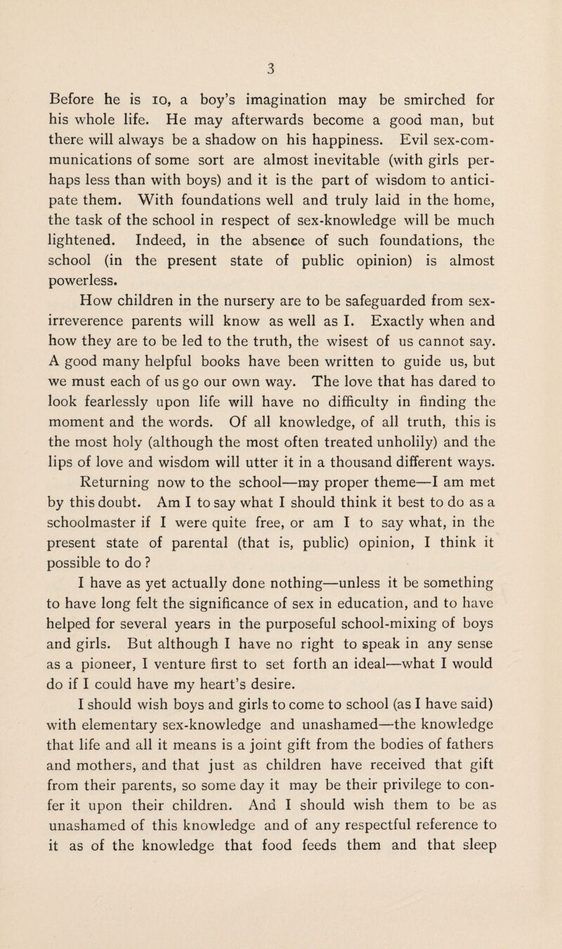 Before he is io, a boy’s imagination may be smirched for his whole life. He may afterwards become a good man, but there will always be a shadow on his happiness. Evil sex-com¬ munications of some sort are almost inevitable (with girls per¬ haps less than with boys) and it is the part of wisdom to antici¬ pate them. With foundations well and truly laid in the home, the task of the school in respect of sex-knowledge will be much lightened. Indeed, in the absence of such foundations, the school (in the present state of public opinion) is almost powerless. How children in the nursery are to be safeguarded from sex- irreverence parents will know as well as I. Exactly when and how they are to be led to the truth, the wisest of us cannot say. A good many helpful books have been written to guide us, but we must each of us go our own way. The love that has dared to look fearlessly upon life will have no difficulty in finding the moment and the words. Of all knowledge, of all truth, this is the most holy (although the most often treated unholily) and the lips of love and wisdom will utter it in a thousand different ways. Returning now to the school—my proper theme—I am met by this doubt. Am I to say what I should think it best to do as a schoolmaster if I were quite free, or am I to say what, in the present state of parental (that is, public) opinion, I think it possible to do ? I have as yet actually done nothing-—unless it be something to have long felt the significance of sex in education, and to have helped for several years in the purposeful school-mixing of boys and girls. But although I have no right to speak in any sense as a pioneer, I venture first to set forth an ideal—what I would do if I could have my heart’s desire. I should wish boys and girls to come to school (as I have said) with elementary sex-knowledge and unashamed—-the knowledge that life and all it means is a joint gift from the bodies of fathers and mothers, and that just as children have received that gift from their parents, so some day it may be their privilege to con¬ fer it upon their children. And I should wish them to be as unashamed of this knowledge and of any respectful reference to it as of the knowledge that food feeds them and that sleep