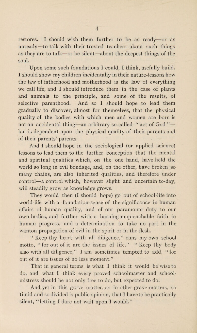 restores. I should wish them further to be as ready—or as unready—to talk with their trusted teachers about such things as they are to talk—or be silent—about the deepest things of the soul. Upon some such foundations I could, I think, usefully build. I should show my children incidentally in their nature-lessons how the law of fatherhood and motherhood is the law of everything we call life, and I should introduce them in the case of plants and animals to the principle, and some of the results, of selective parenthood. And so I should hope to lead them gradually to discover, almost for themselves, that the physical quality of the bodies with which men and women are born is not an accidental thing—an arbitrary so-called “ act of God ”— but is dependent upon the physical quality of their parents and of their parents’ parents. And I should hope in the sociological (or applied science) lessons to lead them to the further conception that the mental and spiritual qualities which, on the one hand, have held the world so long in evil bondage, and, on the other, have broken so many chains, are also inherited qualities, and therefore under control—a control which, however slight and uncertain to-day, will steadily grow as knowledge grows. They would then (I should hope) go out of school-life into world-life with a foundation-sense of the significance in human affairs of human quality, and of our paramount duty to our own bodies, and further with a burning unquenchable faith in human progress, and a determination to take no part in the wanton propagation of evil in the spirit or in the flesh. “ Keep thy heart with all diligence,” runs my own school motto, “for out of it are the issues of life.” “Keep thy body also with all diligence,” lam sometimes tempted to add, “for out of it are issues of no less moment.” That in general terms is what I think it would be wise to do, and what I think every proved schoolmaster and school¬ mistress should be not only free to do, but expected to do. And yet in this grave matter, as in other grave matters, so timid and so divided is public opinion, that I have to be practically silent, “letting I dare not wait upon I would.”