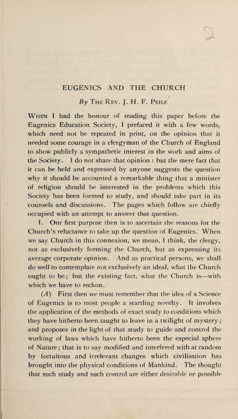 EUGENICS AND THE CHURCH By The Rev. J. H. F. Peile When I had the honour of reading this paper before the Eugenics Education Society, I prefaced it with a few words, which need not be repeated in print, on the opinion that it needed some courage in a clergyman of the Church of England to show publicly a sympathetic interest in the work and aims of the Society. I do not share that opinion : but the mere fact that it can be held and expressed by anyone suggests the question why it should be accounted a remarkable thing that a minister of religion should be interested in the problems w7hich this Society has been formed to study, and should take part in its counsels and discussions. The pages which follow are chiefly occupied with an attempt to answer that question. I. Our first purpose then is to ascertain the reasons for the Church’s reluctance to take up the question of Eugenics. When we say Church in this connexion, we mean, I think, the clergy, not as exclusively forming the Church, but as expressing its average corporate opinion. And as practical persons, we shall do well to contemplate not exclusively an ideal, what the Church ought to be; but the existing fact, what the Church is—with which we have to reckon. (^4) First then we must remember that the idea of a Science of Eugenics is to most people a startling novelty. It involves the application of the methods of exact study to conditions which they have hitherto been taught to leave in a twilight of mystery; and proposes in the light of that study to guide and control the working of laws which have hitherto been the especial sphere of Nature; that is to say modified and interfered with at random by fortuitous and irrelevant changes which civilisation has brought into the physical conditions of Mankind. The thought that such study and such control are either desirable or possible