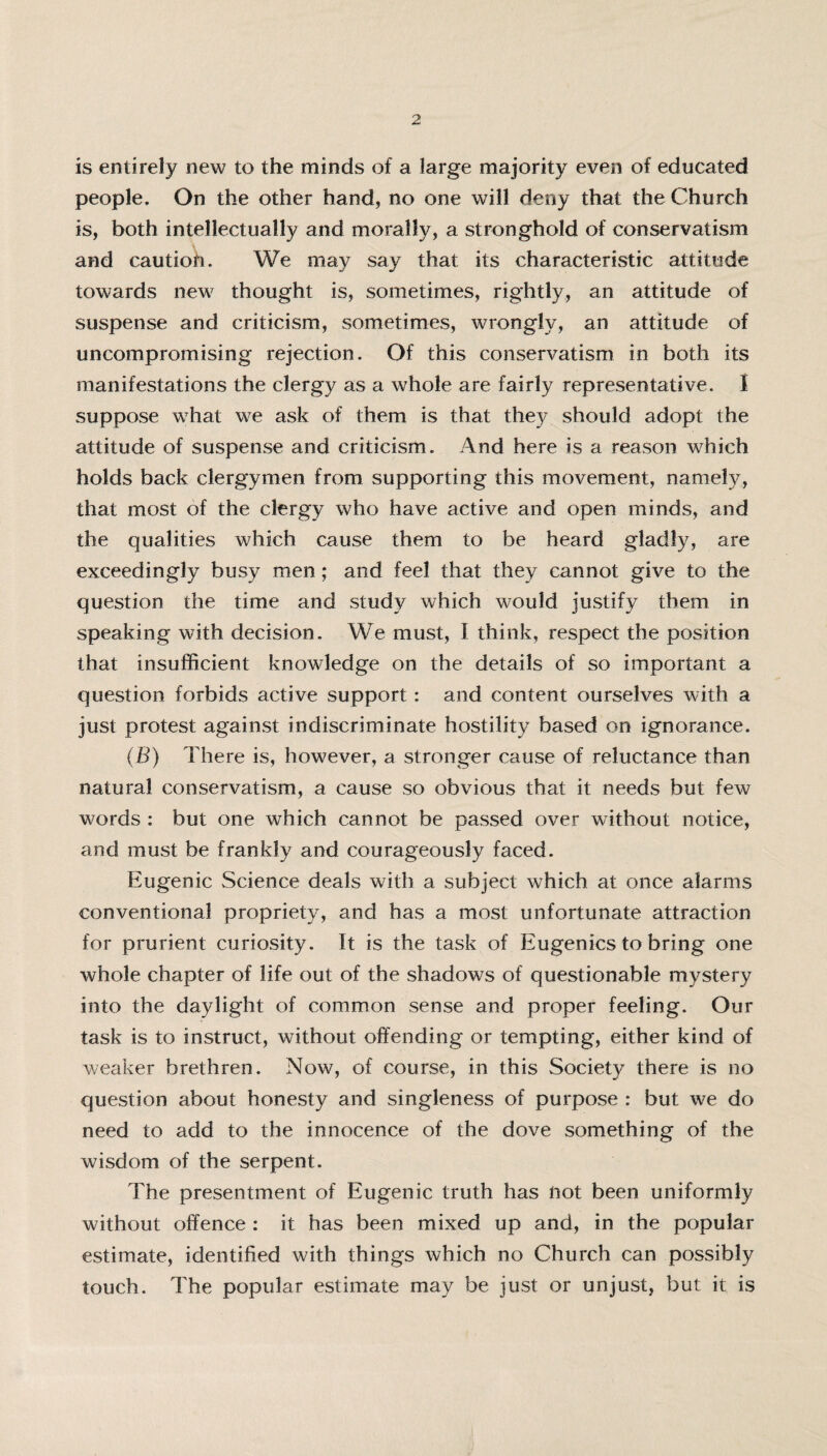 is entirely new to the minds of a large majority even of educated people. On the other hand, no one will deny that the Church is, both intellectually and morally, a stronghold of conservatism and cautioh. We may say that its characteristic attitude towards new thought is, sometimes, rightly, an attitude of suspense and criticism, sometimes, wrongly, an attitude of uncompromising rejection. Of this conservatism in both its manifestations the clergy as a whole are fairly representative. I suppose what we ask of them is that they should adopt the attitude of suspense and criticism. And here is a reason which holds back clergymen from supporting this movement, namely, that most of the clergy who have active and open minds, and the qualities which cause them to be heard gladly, are exceedingly busy men; and feel that they cannot give to the question the time and study which would justify them in speaking with decision. We must, I think, respect the position that insufficient knowledge on the details of so important a question forbids active support: and content ourselves with a just protest against indiscriminate hostility based on ignorance. (B) There is, however, a stronger cause of reluctance than natural conservatism, a cause so obvious that it needs but few words : but one which cannot be passed over without notice, and must be frankly and courageously faced. Eugenic Science deals with a subject which at once alarms conventional propriety, and has a most unfortunate attraction for prurient curiosity. It is the task of Eugenics to bring one whole chapter of life out of the shadows of questionable mystery into the daylight of common sense and proper feeling. Our task is to instruct, without offending or tempting, either kind of weaker brethren. Now, of course, in this Society there is no question about honesty and singleness of purpose : but we do need to add to the innocence of the dove something of the wisdom of the serpent. The presentment of Eugenic truth has not been uniformly without offence : it has been mixed up and, in the popular estimate, identified with things which no Church can possibly touch. The popular estimate may be just or unjust, but it is