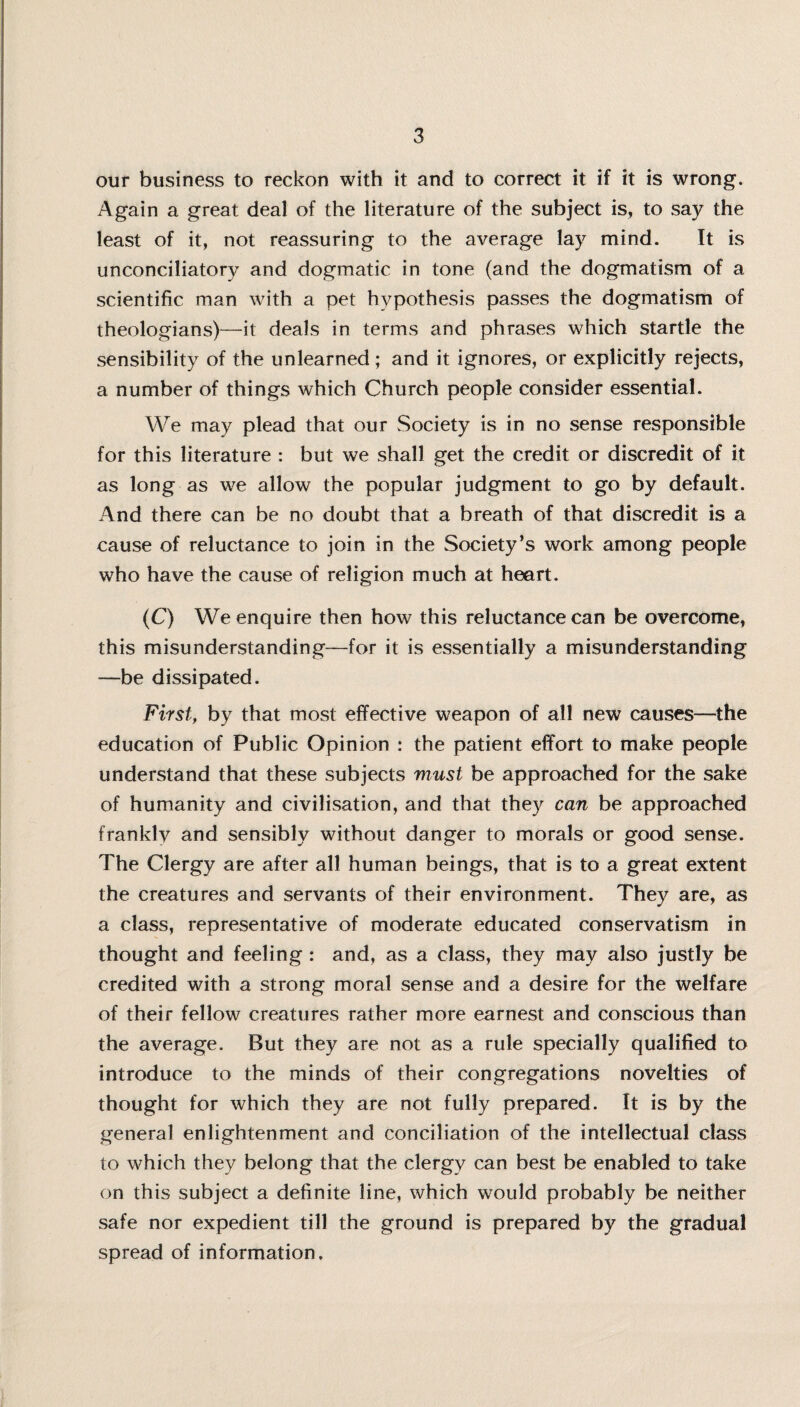 our business to reckon with it and to correct it if it is wrong. Again a great deal of the literature of the subject is, to say the least of it, not reassuring to the average lay mind. It is unconciliatory and dogmatic in tone (and the dogmatism of a scientific man with a pet hypothesis passes the dogmatism of theologians)—it deals in terms and phrases which startle the sensibility of the unlearned; and it ignores, or explicitly rejects, a number of things which Church people consider essential. We may plead that our Society is in no sense responsible for this literature : but we shall get the credit or discredit of it as long as we allow the popular judgment to go by default. And there can be no doubt that a breath of that discredit is a cause of reluctance to join in the Society’s work among people who have the cause of religion much at heart. (C) We enquire then how this reluctance can be overcome, this misunderstanding—for it is essentially a misunderstanding —be dissipated. First, by that most effective weapon of all new causes—the education of Public Opinion : the patient effort to make people understand that these subjects must be approached for the sake of humanity and civilisation, and that they can be approached frankly and sensibly without danger to morals or good sense. The Clergy are after all human beings, that is to a great extent the creatures and servants of their environment. They are, as a class, representative of moderate educated conservatism in thought and feeling : and, as a class, they may also justly be credited with a strong moral sense and a desire for the welfare of their fellow creatures rather more earnest and conscious than the average. But they are not as a rule specially qualified to introduce to the minds of their congregations novelties of thought for which they are not fully prepared. It is by the general enlightenment and conciliation of the intellectual class to which they belong that the clergy can best be enabled to take on this subject a definite line, which would probably be neither safe nor expedient till the ground is prepared by the gradual spread of information.