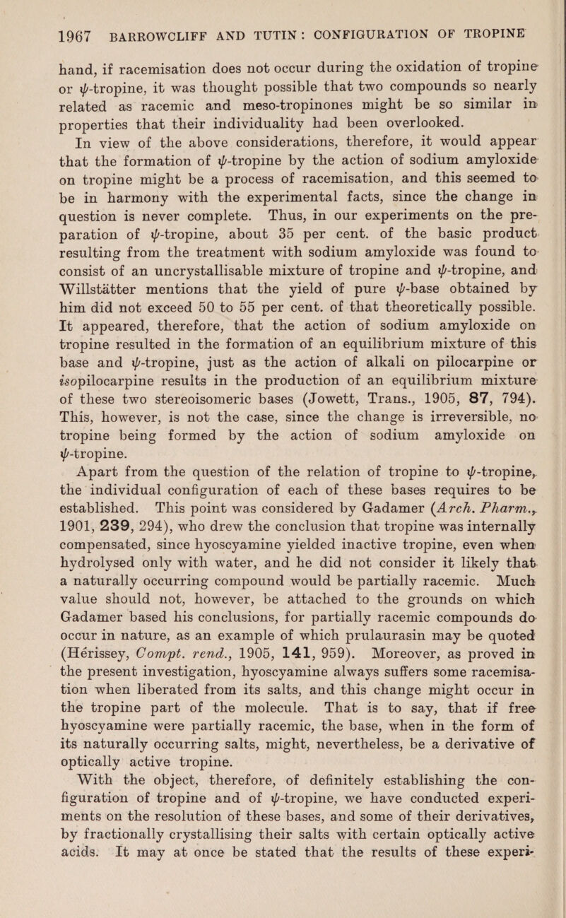 hand, if racemisation does not occur during the oxidation of tropine or i/'-tropine, it was thought possible that two compounds so nearly related as racemic and meso-tropinones might be so similar in properties that their individuality had been overlooked. In view of the above considerations, therefore, it would appear that the formation of i/'-tropine by the action of sodium amyloxide on tropine might be a process of racemisation, and this seemed to be in harmony with the experimental facts, since the change in question is never complete. Thus, in our experiments on the pre¬ paration of i/'-tropine, about 35 per cent, of the basic product resulting from the treatment with sodium amyloxide was found to consist of an uncrystallisable mixture of tropine and i/'-tropine, and Willstatter mentions that the yield of pure i/'-base obtained by him did not exceed 50 to 55 per cent, of that theoretically possible. It appeared, therefore, that the action of sodium amyloxide on tropine resulted in the formation of an equilibrium mixture of this base and i/'-tropine, just as the action of alkali on pilocarpine or s'sopilocarpine results in the production of an equilibrium mixture of these two stereoisomeric bases (Jowett, Trans., 1905, 87, 794). This, however, is not the case, since the change is irreversible, no tropine being formed by the action of sodium amyloxide on i/'-tropine. Apart from the question of the relation of tropine to i/'-tropine, the individual configuration of each of these bases requires to be established. This point was considered by Gadamer (Arch. Pharm.y 1901, 239, 294), who drew the conclusion that tropine was internally compensated, since hyoscyamine yielded inactive tropine, even when hydrolysed only with water, and he did not consider it likely that a naturally occurring compound would be partially racemic. Much value should not, however, be attached to the grounds on which Gadamer based his conclusions, for partially racemic compounds do occur in nature, as an example of which prulaurasin may be quoted (Herissey, Gom'pt. rend., 1905, 141, 959). Moreover, as proved in the present investigation, hyoscyamine always suffers some racemisa¬ tion when liberated from its salts, and this change might occur in the tropine part of the molecule. That is to say, that if free hyoscyamine were partially racemic, the base, when in the form of its naturally occurring salts, might, nevertheless, be a derivative of optically active tropine. With the object, therefore, of definitely establishing the con¬ figuration of tropine and of i/'-tropine, we have conducted experi¬ ments on the resolution of these bases, and some of their derivatives, by fractionally crystallising their salts with certain optically active acids. It may at once be stated that the results of these experi-