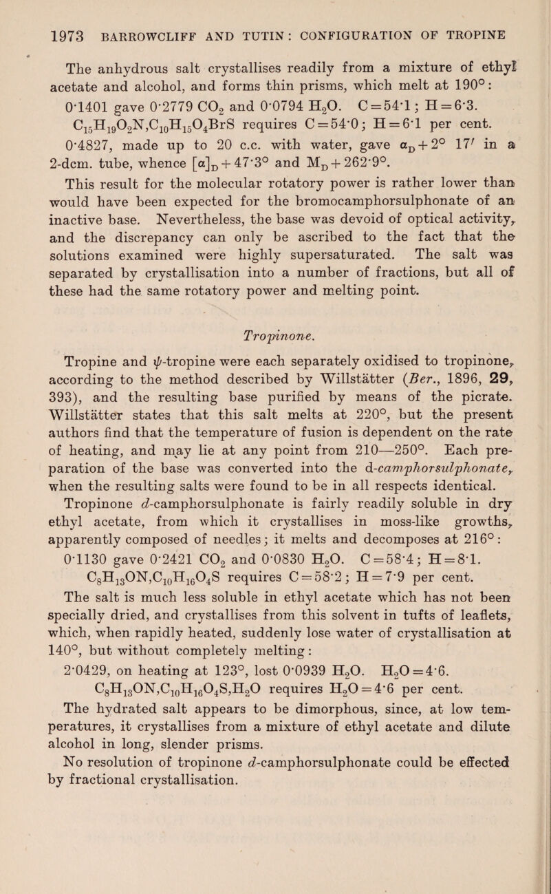 The anhydrous salt crystallises readily from a mixture of ethy! acetate and alcohol, and forms thin prisms, which melt at 190°: 0*1401 gave 0*2779 C02 and 0*0794 H20. C = 54*l; H = 6*3. C15H19O2N,C10H15O4BrS requires C = 54*0; H = 6*l per cent. 0*4827, made up to 20 c.c. with water, gave aD + 2° 17r in a 2-dcm. tube, whence [a]D + 47*3° and MD + 262*9°. This result for the molecular rotatory power is rather lower than would have been expected for the bromocamphorsulphonate of an inactive base. Nevertheless, the base was devoid of optical activity,, and the discrepancy can only be ascribed to the fact that the solutions examined were highly supersaturated. The salt was separated by crystallisation into a number of fractions, but all of these had the same rotatory power and melting point. Tropinone. Tropine and i/'-tropine were each separately oxidised to tropinone, according to the method described by Willstatter (Ber., 1896, 29, 393), and the resulting base purified by means of the pierate. Willstatter states that this salt melts at 220°, but the present authors find that the temperature of fusion is dependent on the rate of heating, and may lie at any point from 210—250°. Each pre¬ paration of the base was converted into the d-camphorsulphonater when the resulting salts were found to be in all respects identical. Tropinone e?-camphorsulphonate is fairly readily soluble in dry ethyl acetate, from which it crystallises in moss-like growths, apparently composed of needles; it melts and decomposes at 216°: 0*1130 gave 0*2421 C02 and 0*0830 H20. C = 58*4; H = 8*l. C8H13ON,C10H16O4S requires C = 58*2; 11 = 7*9 per cent. The salt is much less soluble in ethyl acetate which has not been specially dried, and crystallises from this solvent in tufts of leaflets, which, when rapidly heated, suddenly lose water of crystallisation at 140°, but without completely melting: 2*0429, on heating at 123°, lost 0*0939 H20. H20 = 4*6. C8H13ON,C10H16O4S,H2O requires H20 = 4*6 per cent. The hydrated salt appears to be dimorphous, since, at low tem¬ peratures, it crystallises from a mixture of ethyl acetate and dilute alcohol in long, slender prisms. No resolution of tropinone d-camphorsulphonate could be effected by fractional crystallisation.