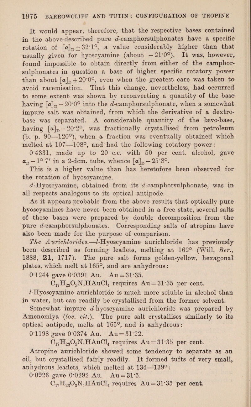 It would appear, therefore, that the respective bases contained in the above-described pure d-camphorsulphonates have a specific rotation of [a]D±32'l°, a value considerably higher than that usually given for hyoscyamine (about —21*0°). It was, however, found impossible to obtain directly from either of the camphor- sulphonates in question a base of higher specific rotatory power than about [a]D + 20'0°, even when the greatest care was taken to avoid racemisation. That this change, nevertheless, had occurred to some extent was shown by reconverting a quantity of the base having [a]D — 20*0° into the d-camphorsulphonate, when a somewhat impure salt was obtained, from which the derivative of a dextro- base was separated. A considerable quantity of the lsevo-base, having [a]D — 20*2°, was fractionally crystallised from petroleum (b. p. 90—120°), when a fraction was eventually obtained which melted at 107—108°, and had the following rotatory power: 0*4331, made up to 20 c.c. with 50 per cent, alcohol, gave aD — 1° 1' in a 2-dcm. tube, whence [a]D —25*8°. This is a higher value than has heretofore been observed for the rotation of hyoscyamine. ^-Hyoscyamine, obtained from its d-camphorsulphonate, was in all respects analogous to its optical antipode. As it appears probable from the above results that optically pure hyoscyamines have never been obtained in a free state, several salts of these bases were prepared by double decomposition from the pure d-camphorsulphonates. Corresponding salts of atropine have also been made for the purpose of comparison. The Aurichlorides.—Z-Hyoscyamine aurichloride has previously been described as forming leaflets, melting at 162° (Will, Btr., 1888, 21, 1717). The pure salt forms golden-yellow, hexagonal plates, which melt at 165°, and are anhydrous : 0*1244 gave 0*0391 Au. Au = 31*35. C17H2303N,HAuC14 requires Au = 31*35 per cent. ^-Hyoscyamine aurichloride is much more soluble in alcohol than in water, but can readily be crystallised from the former solvent. Somewhat impure ^-hyoscyamine aurichloride was prepared by Amenomiya (loc. cit.). The pure salt crystallises similarly to its optical antipode, melts at 165°, and is anhydrous: 0*1198 gave 0*0374 Au. Au = 31*22. C17H2303N,HAuC14 requires Au = 31*35 per cent. Atropine aurichloride showed some tendency to separate as an oil, but crystallised fairly readily. It formed tufts of very small, anhydrous leaflets, which melted at 134—1139°: 0*0926 gave 0*0292 Au. Au = 31*5. C17H2303N,HAuC14 requires Au = 31*35 per cent.