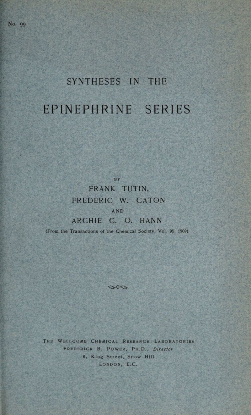 No. 99 SYNTHESES IN THE EPINEPHRINE SERIES BY FRANK TUTIN, FREDERIC W. CATON AND ARCHIE C. O. HANN (From the Transactions of the Chemical Society, Vol. 95, 1909) The Wellcome Chemical Research Laboratories Frederick B. Power, Ph.D., Director 6, King Street. Snow Hill London, E.C.