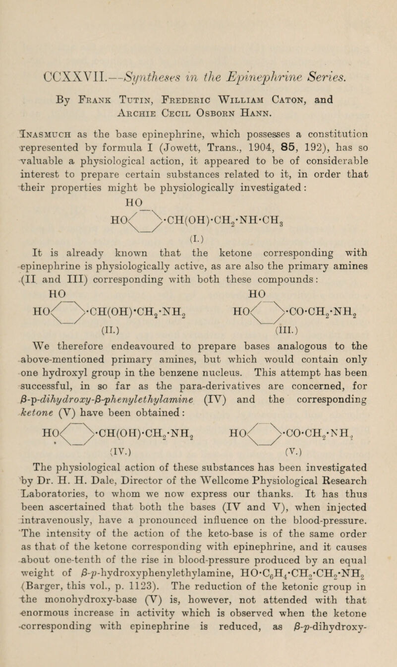 CCXXVII.—Syntheses in the Epinephrine Series. By Frank Tutin, Frederic William Caton, and Archie Cecil Osborn Hann. Inasmuch as the base epinephrine, which possesses a constitution represented by formula I (Jowett, Trans., 1904, 85, 192), has so valuable a physiological action, it appeared to be of considerable interest to prepare certain substances related to it, in order that their properties might be physiologically investigated: HO hq/ •CH(OH)-CH2-NH*CH3 (I.) It is already known that the ketone corresponding with epinephrine is physiologically active, as are also the primary amines (II and III) corresponding with both these compounds: HO •CH(OH)*CH2-NH2 (II.) HO HO<^ \cOCH2-NH (HI.) We therefore endeavoured to prepare bases analogous to the above-mentioned primary amines, but which would contain only one hydroxyl group in the benzene nucleus. This attempt has been successful, in so far as the para-derivatives are concerned, for £-p-dihydroxy-$-'phenylethylcimine (IV) and the corresponding ketone (V) have been obtained: •CH(OH)-CH2-NH2 (IV.) •CO-CH./NH, (V.) The physiological action of these substances has been investigated by Dr. H. H. Dale, Director of the Wellcome Physiological Research Laboratories, to whom we now express our thanks. It has thus been ascertained that both the bases (IV and V), when injected intravenously, have a pronounced influence on the blood-pressure. The intensity of the action of the keto-base is of the same order as that of the ketone corresponding with epinephrine, and it causes about one-tenth of the rise in blood-pressure produced by an equal weight of /3-p-hydroxyphenylethylamine, HO-Cr)H4*CH2*CHo*NH2 (Barger, this vol., p. 1123). The reduction of the ketonic group in Die monohydroxy-base (V) is, however, not attended with that ■enormous increase in activity which is observed when the ketone •corresponding with epinephrine is reduced, as /3-p-dihydroxy-