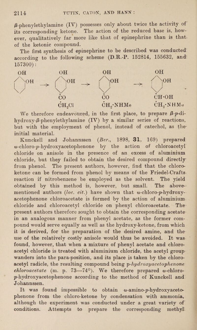 /3-phenylethylamine (IV) possesses only about twice the activity of its corresponding ketone. The action of the reduced base is, how¬ ever, qualitatively far more like that of epinephrine than is that of the ketonic compound. The first synthesis of epinephrine to be described was conducted according to the following scheme (D.R.-P. 152814, 155632, and 157300): OH OH OH OH /\oH /\°H />H /\0H —> | —> —> 1 1 \/ CO CH2Cl \/ CO CH2*NHMe \/ CH-OH CH2’NH Me We therefore endeavoured, in the first place, to prepare (3-p-di- hydroxy-/3-phenylethylamine (IV) by a similar series of reactions, but with the employment of phenol, instead of catechol, as the* initial material. Kunckell and Johannssen (Ber., 1898, 31, 169) prepared w-chloro-p-hydroxyacetophenone by the action of chloroacetyl chloride on anisole in the presence of an excess of aluminium chloride, but they failed to obtain the desired compound directly from phenol. The present authors, however, find that the chloro- ketone can be formed from phenol by means of the Friedel-Crafts reaction if nitrobenzene be employed as the solvent. The yield obtained by this method is, however, but small. The above- mentioned authors (loc. cit.) have shown that (u-chloro-p-hydroxy- acetophenone chloroacetate is formed by the action of aluminium chloride and chloroacetyl chloride on phenyl chloroacetate. The present authors therefore sought to obtain the corresponding acetate in an analogous manner from phenyl acetate, as the former com¬ pound would serve equally as well as the hydroxy-ketone, from which it is derived, for the preparation of the desired amine, and the use of the relatively costly anisole would thus be avoided. It was found, however, that when a mixture of phenyl acetate and chloro¬ acetyl chloride is treated with aluminium chloride, the acetyl group wanders into the para-position, and its place is taken by the chloro¬ acetyl radicle, the resulting compound being p-hydroxyacetophenone chloroacetate (m. p. 73—74°). We therefore prepared co-chloro- p-hydroxyacetophenone according to the method of Kunckell and Johannssen. It was found impossible to obtain co-amino-p-liydroxyaceto phenone from the chloro-ketone by condensation with ammonia, although the experiment was conducted under a great variety of conditions. Attempts to prepare the corresponding methyl