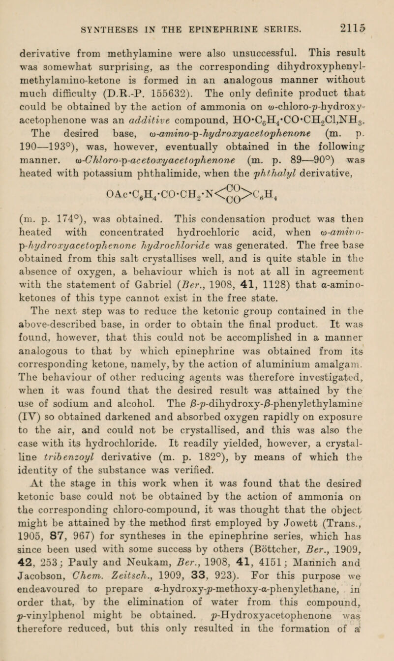 derivative from methylamine were also unsuccessful. This result was somewhat surprising, as the corresponding dihydroxyphenvl- methylamino-ketone is formed in an analogous manner without much difficulty (D.R.-P. 155632). The only definite product that could be obtained by the action of ammonia on a>-chloro-p-hydroxy- acetophenone was an additive compound, HO*C6H4*CO*CH2Cl,NH3. The desired base, a)-amino--p-hydroxyacetophenone (m. p. 190—193°), was, however, eventually obtained in the following manner. w-Chloro-p-acetoxy acetophenone (m. p. 89—90°) was heated with potassium phthalimide, when the phthalyl derivative, OAc-C6H4-CO-CH2-N<^q>CVH4 (m. p. 174°), was obtained. This condensation product was then heated with concentrated hydrochloric acid, when oo-amwo- ■p-hydroxyacetophenone hydrochloride was generated. The free base obtained from this salt crystallises well, and is quite stable in the absence of oxygen, a behaviour which is not at all in agreement with the statement of Gabriel (Ber., 1908, 41, 1128) that a-amino- ketones of this type cannot exist in the free state. The next step was to reduce the ketonic group contained in the above-described base, in order to obtain the final product. It was found, however, that this could not be accomplished in a manner analogous to that by which epinephrine was obtained from its corresponding ketone, namely, by the action of aluminium amalgam. The behaviour of other reducing agents was therefore investigated, when it was found that the desired result was attained by the use of sodium and alcohol. The £-p-dihydroxy-/3-phenylethylamine (IV) so obtained darkened and absorbed oxygen rapidly on exposure to the air, and could not be crystallised, and this was also the case with its hydrochloride. It readily yielded, however, a crystal¬ line tribenzoyl derivative (m. p. 182°), by means of which the identity of the substance was verified. At the stage in this work when it was found that the desired ketonic base could not be obtained by the action of ammonia on the corresponding chloro-compound, it was thought that the object might be attained by the method first employed by Jowett (Trans., 1905, 87, 967) for syntheses in the epinephrine series, which has since been used with some success by others (Bottcher, Ber., 1909, 42, 253; Pauly and Neukam, Ber., 1908, 41, 4151; Mannich and Jacobson, Chem. Zeitsch., 1909, 33, 923). For this purpose we endeavoured to prepare a-hydroxy-p-methoxy-a-phenylethane, in order that, by the elimination of water from this compound, p-vinylphenol might be obtained. p-Hydroxyacetophenone was therefore reduced, but this only resulted in the formation of a