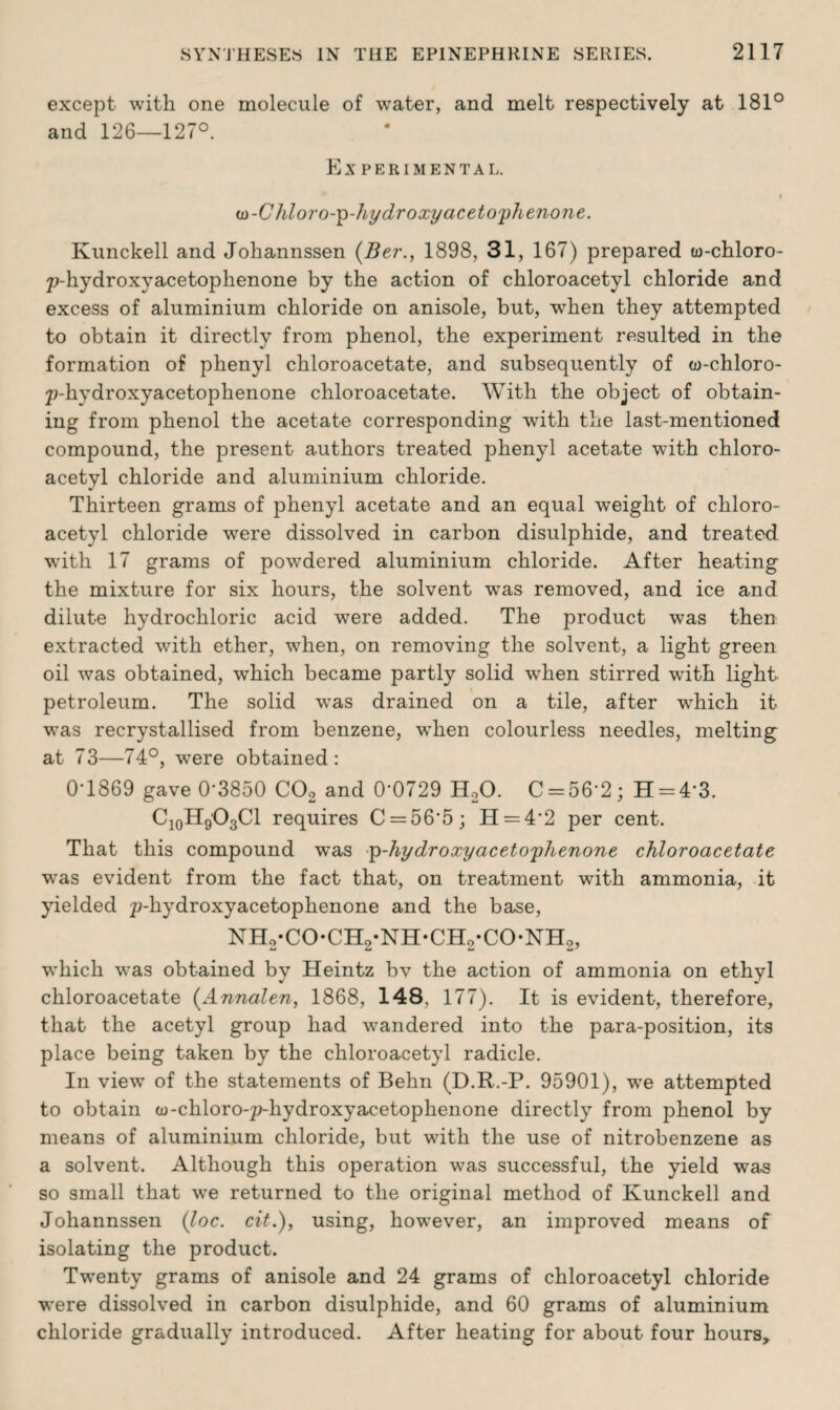 except with one molecule of water, and melt respectively at 181° and 126—127°. EX PER I MENTAL. I ui-Chloro-p-hydroxy acetophenone. Kunckell and Johannssen (Ber., 1898, 31, 167) prepared to-chloro- 7?-hydroxyacetophenone by the action of chloroacetyl chloride and excess of aluminium chloride on anisole, but, when they attempted to obtain it directly from phenol, the experiment resulted in the formation of phenyl chloroacetate, and subsequently of w-chloro- 2?-hydroxyacetophenone chloroacetate. With the object of obtain¬ ing from phenol the acetate corresponding with the last-mentioned compound, the present authors treated phenyl acetate with chloro¬ acetyl chloride and aluminium chloride. Thirteen grams of phenyl acetate and an equal weight of chloro¬ acetyl chloride were dissolved in carbon disulphide, and treated with 17 grams of powdered aluminium chloride. After heating the mixture for six hours, the solvent was removed, and ice and dilute hydrochloric acid were added. The product was then extracted with ether, w7hen, on removing the solvent, a light green oil was obtained, which became partly solid when stirred with light petroleum. The solid was drained on a tile, after which it ■was recrystallised from benzene, when colourless needles, melting at 73—74°, were obtained: 0T869 gave 0’3850 C02 and 0*0729 H20. C = 56*2; H-4*3. C10H9'O3Cl requires C = 56‘5; H = 4'2 per cent. That this compound was p-hydroxyacetophenone chloroacetate was evident from the fact that, on treatment with ammonia, it yielded 2?-hydroxyacetophenone and the base, nh2-co-ch2-nh-ch2*co-nh2, ■which was obtained by Heintz bv the action of ammonia on ethyl chloroacetate (Annalen, 1868, 148, 177). It is evident, therefore, that the acetyl group had wandered into the para-position, its place being taken by the chloroacetyl radicle. In view of the statements of Behn (D.R.-P. 95901), we attempted to obtain w-chloro-p-hydroxyacetophenone directly from phenol by means of aluminium chloride, but with the use of nitrobenzene as a solvent. Although this operation was successful, the yield was so small that we returned to the original method of Kunckell and Johannssen (loc. cit.), using, however, an improved means of isolating the product. Twenty grams of anisole and 24 grams of chloroacetyl chloride were dissolved in carbon disulphide, and 60 grams of aluminium chloride gradually introduced. After heating for about four hours.