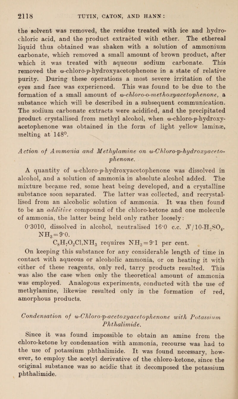 the solvent was removed, the residue treated with ice and hydro¬ chloric acid, and the product extracted with ether. The ethereal liquid thus obtained was shaken with a solution of ammonium carbonate, which removed a small amount of brown product, after which it was treated with aqueous sodium carbonate. This removed the a)-chloro-p-hydroxyacetophenone in a state of relative purity. During these operations a most severe irritation of the eyes and face was experienced. This was found to be due to the formation of a small amount of u-chloro-o-m ethoxy acetophenone, a substance which will be described in a subsequent communication. The sodium carbonate extracts were acidified, and the precipitated product crystallised from methyl alcohol, when w-chloro-p-hydroxy- acetophenone was obtained in the form of light yellow laminae, melting at 148°. Action of Ammonia and Methylamine on e>-CJdoro-p-hy dr oxy aceto¬ phenone. A quantity of w-chloro-p-hydroxyacetophenone was dissolved in alcohol, and a solution of ammonia in absolute alcohol added. The mixture became red, some heat being developed, and a crystalline substance soon separated. The latter was collected, and recrystal¬ lised from an alcoholic solution of ammonia. It was then found to be an additive compound of the chloro-ketone and one molecule of ammonia, the latter being held only rather loosely: 0’3010, dissolved in alcohol, neutralised 16'0 c.c. A/10-HoSO4. NH3 = 9-0. C8H702C1,NH3 requires NH3=:9T per cent. On keeping this substance for any considerable length of time in contact with aqueous or alcoholic ammonia, or on heating it with either of these reagents, only red, tarry products resulted. This was also the case when only the theoretical amount of ammonia was employed. Analogous experiments, conducted with the use of methylamine, likewise resulted only in the formation of red, amorphous products. Condensation of w-Chloro-p-acetoxyacetophenone with Potassium, Phthalimide. Since it was found impossible to obtain an amine from the chloro-ketone by condensation with ammonia, recourse was had to the use of potassium phthalimide. It was found necessary, how¬ ever, to employ the acetyl derivative of the chloro-ketone, since the original substance was so acidic that it decomposed the potassium phthalimide.