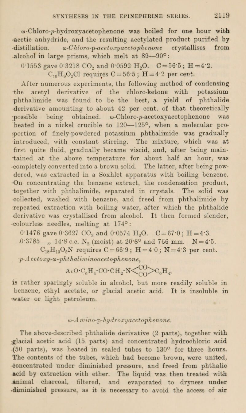 GD-Chloro-p-hydroxyacetophenone was boiled for one hour with :aeetic anhydride, and the resulting acetylated product purified by •distillation. w-CIcloro-p-acetoxy acetophenone crystallises from alcohol in large prisms, which melt at 89—90°: 0-1553 gave 0-3218 CO, and 0’0592 H20. C = 56‘5; H=4‘2. C10H9O3Cl requires C = 56*5; H = 42 per cent. After numerous experiments, the following method of condensing the acetyl derivative of the chloro-ketone with potassium phthalimide was found to be the best, a yield of phthalide derivative amounting to about 42 per cent, of that theoretically •possible being obtained. w-Chloro-p-acetoxyacetophenone was heated in a nickel crucible to 120—125°, when a molecular pro¬ portion of finely-powdered potassium phthalimide was gradually introduced, with constant stirring. The mixture, which wTas at first quite fluid, gradually became viscid, and, after being main¬ tained at the above temperature for about half an hour, was completely converted into a brown solid. The latter, after being pow¬ dered, was extracted in a Soxhlet apparatus with boiling benzene. On concentrating the benzene extract, the condensation product, together with phthalimide, separated in crystals. The solid wTas collected, washed with benzene, and freed from phthalimide by repeated extraction with boiling water, after which the phthalide derivative was crystallised from alcohol. It then formed slender, •colourless needles, melting at 174°: 0-1476 gave 0-3627 C02 and 0‘0574 H20. C-67‘0; H=43. 03785 ,, 14*8 c.c. N2 (moist) at 20*8° and 766 mm. N = 4'5. C18H1305N requires C = 669; H = 40; N = 43 per cent. p-A cetoxy-io-phthaliminoacetophenone, AcO-C6H4-CO-CH2-N<^>C6H4, is rather sparingly soluble in alcohol, but more readily soluble in benzene, ethyl acetate, or glacial acetic acid. It is insoluble in ^water or light petroleum. cd-A w in o-p-hyd roxyacet oph e non e. The above-described phthalide derivative (2 parts), together writh glacial acetic acid (15 parts) and concentrated hydrochloric acid (50 parts), was heated in sealed tubes to 130° for three hours. The contents of the tubes, which had become brown, were united, concentrated under diminished pressure, and freed from phthalic acid by extraction with ether. The liquid wras then treated with animal charcoal, filtered, and evaporated to dryness under • diminished pressure, as it is necessary to avoid the access of air